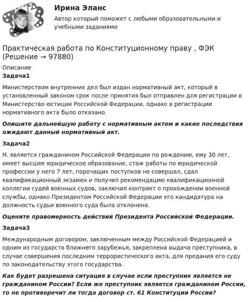     
            Описание
            Задача1Министерством внутренних дел был издан нормативный акт, который в установленный законом срок после принятия был отправлен для регистрации в Министерство юстиции Российской Федерации, однако в регистрации нормативного акта было отказано. Опишите дальнейшую работу с нормативным актом и какие последствия ожидают данный нормативный акт.Задача2Н. является гражданином Российской Федерации по рождению, ему 30 лет, имеет высшее юридическое образование, стаж работы по юридической профессии у него 7 лет, порочащих поступков не совершал, сдал квалификационный экзамен и получил рекомендацию квалификационной коллегии судей военных судов, заключил контракт о прохождении военной службы, однако Президентом Российской Федерации его кандидатура на должность судьи военного суда была отклонена. Оцените правомерность действий Президента Российской Федерации. Задача3Международным договором, заключенным между Российской Федерацией и одним из государств ближнего зарубежья, закреплена выдача преступника, в случае совершения последним террористического акта, для предания его суду по законодательству этого государства. Как будет разрешена ситуация в случае если преступник является не гражданином России? Если же преступник является гражданином России, то не противоречит ли тогда договор ст. 61 Конституции России?   
            
            
            Практическая работа по Когнитивной психологииПрактическая работа по Конституционному праву , ФЭКПрактическая работа по Конфликтология (Пример конфликта и его разбор) КонфликтПрактическая работа по математике 1 семестр ММУПрактическая работа по математике за 2 семестр ММУ Практическая работа по МДК 01.01 «Право социального обеспечения» ФЭКПрактическая работа по МДК. 02.02 «Государственные, муниципальные архивы и архивы организаций» ФЭК 2 курс ПРАКТИЧЕСКАЯ РАБОТА по дисциплине «Финансовая отчетность: отечественный и международный аспекты»Практическая работа по жилищному праву.Практическая работа  по Жилищному праву ,  ФЭКПрактическая работа по ИГПЗСПрактическая работа по ИГПЗСПрактическая работа по ИГПЗСПрактическая работа по ИГПЗС