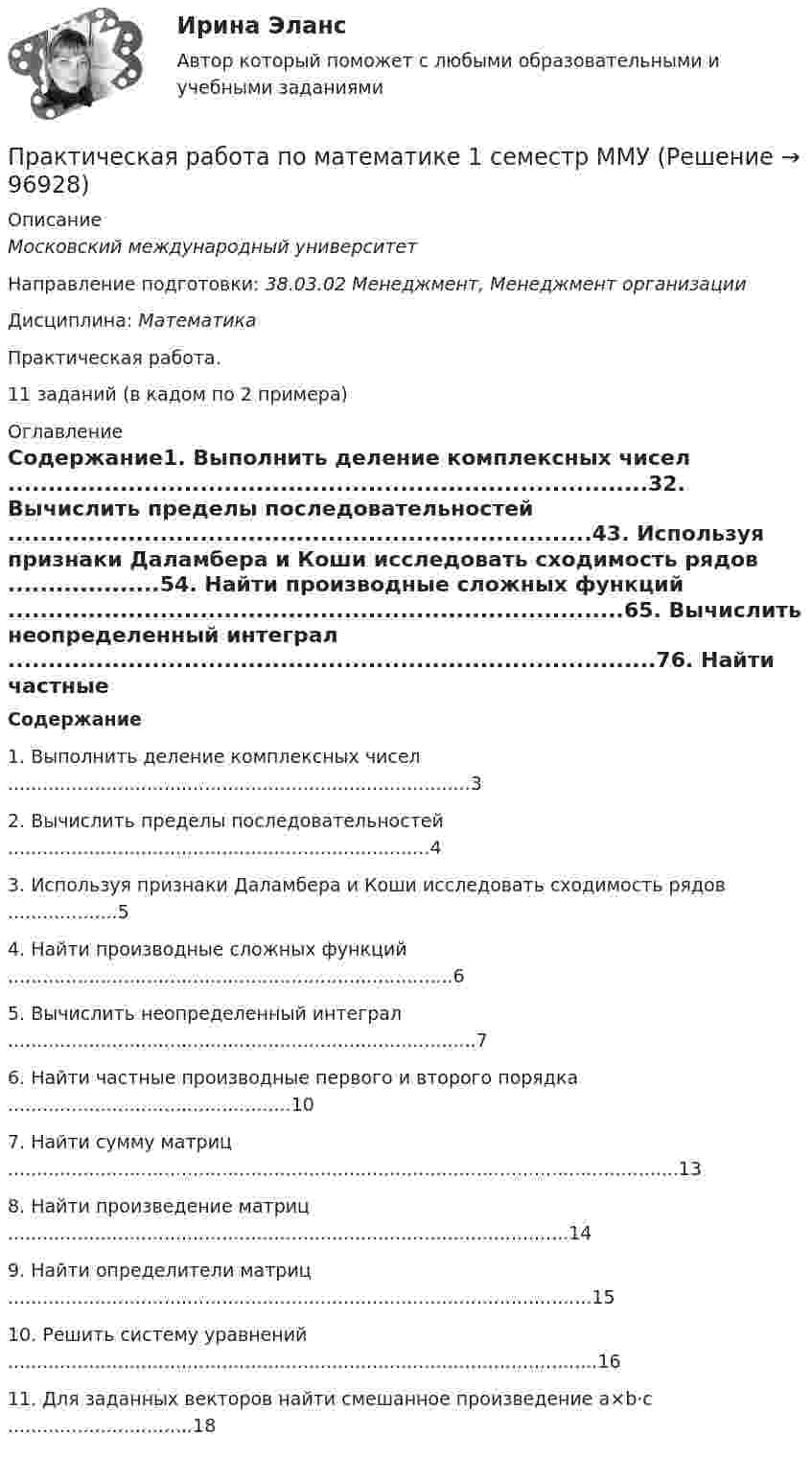     
            Описание
            Московский международный университетНаправление подготовки: 38.03.02 Менеджмент, Менеджмент организацииДисциплина: МатематикаПрактическая работа.11 заданий (в кадом по 2 примера) 
            Оглавление
            Содержание1.	Выполнить деление комплексных чисел	................................................................................32.	Вычислить пределы последовательностей	.........................................................................43.	Используя признаки Даламбера и Коши исследовать сходимость рядов	...................54.	Найти производные сложных функций	.............................................................................65.	Вычислить неопределенный интеграл	.................................................................................76.	Найти частные производные первого и второго порядка	.................................................107.	Найти сумму матриц	....................................................................................................................138.	Найти произведение матриц	.................................................................................................149.	Найти определители матриц	.....................................................................................................1510.	Решить систему уравнений	......................................................................................................1611.	Для заданных векторов найти смешанное произведение a×b⋅c	................................18  
            
            
            Практическая работа по Конфликтология (Пример конфликта и его разбор) КонфликтПрактическая работа по математике 1 семестр ММУПрактическая работа по математике за 2 семестр ММУ Практическая работа по МДК 01.01 «Право социального обеспечения» ФЭКПрактическая работа по МДК. 02.02 «Государственные, муниципальные архивы и архивы организаций» ФЭК 2 курсПрактическая работа по микроэкономике 6 заданий (5 вариант) РосдистантПрактическая работа по микроэкономике ТГУ (Росдистант) (1 вариант)Практическая работа  по Жилищному праву ,  ФЭКПрактическая работа по ИГПЗСПрактическая работа по ИГПЗСПрактическая работа по ИГПЗСПрактическая работа по ИГПЗСПрактическая работа по информатике 2 семестрПрактическая работа по Когнитивной психологии