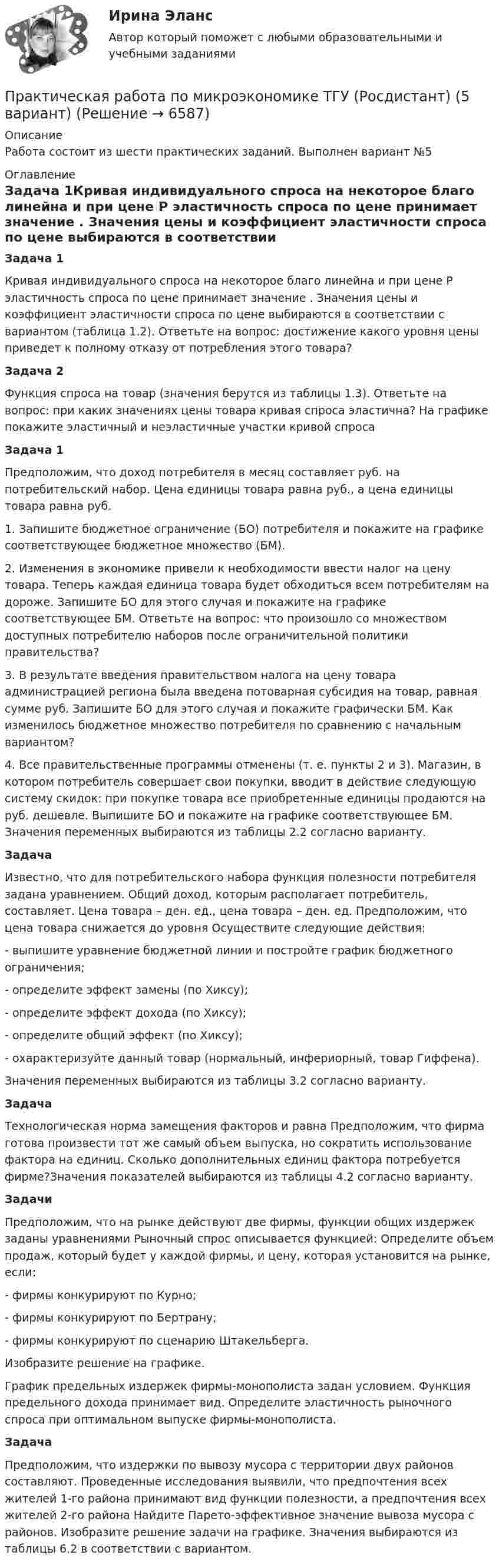      
          Описание
          Работа состоит из шести практических заданий. Выполнен вариант №5 
          Оглавление
          Задача 1Кривая индивидуального спроса на некоторое благо линейна и при цене P эластичность спроса по цене принимает значение . Значения цены и коэффициент эластичности спроса по цене выбираются в соответствии с вариантом (таблица 1.2). Ответьте на вопрос: достижение какого уровня цены приведет к полному отказу от потребления этого товара?Задача 2Функция спроса на товар (значения берутся из таблицы 1.3). Ответьте на вопрос: при каких значениях цены товара кривая спроса эластична? На графике покажите эластичный и неэластичные участки кривой спросаЗадача 1Предположим, что доход потребителя в месяц составляет руб. на потребительский набор. Цена единицы товара равна руб., а цена единицы товара равна руб.1. Запишите бюджетное ограничение (БО) потребителя и покажите на графике соответствующее бюджетное множество (БМ).2. Изменения в экономике привели к необходимости ввести налог на цену товара. Теперь каждая единица товара будет обходиться всем потребителям на дороже. Запишите БО для этого случая и покажите на графике соответствующее БМ. Ответьте на вопрос: что произошло со множеством доступных потребителю наборов после ограничительной политики правительства?3. В результате введения правительством налога на цену товара администрацией региона была введена потоварная субсидия на товар, равная сумме руб. Запишите БО для этого случая и покажите графически БМ. Как изменилось бюджетное множество потребителя по сравнению с начальным вариантом?4. Все правительственные программы отменены (т. е. пункты 2 и 3). Магазин, в котором потребитель совершает свои покупки, вводит в действие следующую систему скидок: при покупке товара все приобретенные единицы продаются на руб. дешевле. Выпишите БО и покажите на графике соответствующее БМ. Значения переменных выбираются из таблицы 2.2 согласно варианту.ЗадачаИзвестно, что для потребительского набора функция полезности потребителя задана уравнением. Общий доход, которым располагает потребитель, составляет. Цена товара – ден. ед., цена товара – ден. ед. Предположим, что цена товара снижается до уровня Осуществите следующие действия:- выпишите уравнение бюджетной линии и постройте график бюджетного ограничения;- определите эффект замены (по Хиксу);- определите эффект дохода (по Хиксу);- определите общий эффект (по Хиксу);- охарактеризуйте данный товар (нормальный, инфериорный, товар Гиффена).Значения переменных выбираются из таблицы 3.2 согласно варианту.ЗадачаТехнологическая норма замещения факторов и равна Предположим, что фирма готова произвести тот же самый объем выпуска, но сократить использование фактора на единиц. Сколько дополнительных единиц фактора потребуется фирме?Значения показателей выбираются из таблицы 4.2 согласно варианту.ЗадачиПредположим, что на рынке действуют две фирмы, функции общих издержек заданы уравнениями Рыночный спрос описывается функцией: Определите объем продаж, который будет у каждой фирмы, и цену, которая установится на рынке, если:- фирмы конкурируют по Курно;- фирмы конкурируют по Бертрану;- фирмы конкурируют по сценарию Штакельберга.Изобразите решение на графике.График предельных издержек фирмы-монополиста задан условием. Функция предельного дохода принимает вид. Определите эластичность рыночного спроса при оптимальном выпуске фирмы-монополиста.ЗадачаПредположим, что издержки по вывозу мусора с территории двух районов составляют. Проведенные исследования выявили, что предпочтения всех жителей 1-го района принимают вид функции полезности, а предпочтения всех жителей 2-го района Найдите Парето-эффективное значение вывоза мусора с районов. Изобразите решение задачи на графике. Значения выбираются из таблицы 6.2 в соответствии с вариантом. 
            
            
            Практическая работа по микроэкономике ТГУ (Росдистант) (4 вариант)Практическая работа по микроэкономике ТГУ (Росдистант) (5 вариант)Практическая работа по микроэкономике ТГУ (Росдистант) (6 вариант)Практическая работа по микроэкономике ТГУ (Росдистант) (7 вариант)Практическая работа по нейропсихологии ММУПрактическая работа по Огневой подготовки Практическая работа по    Правовое обеспечение профессиональной деятельности.                 Практическая работа по Конституционному праву , ФЭКПрактическая работа по Конфликтология (Пример конфликта и его разбор) КонфликтПрактическая работа по математике 1 семестр ММУПрактическая работа по математике за 2 семестр ММУ Практическая работа по МДК 01.01 «Право социального обеспечения» ФЭКПрактическая работа по МДК. 02.02 «Государственные, муниципальные архивы и архивы организаций» ФЭК 2 курсПрактическая работа по микроэкономике 6 заданий (5 вариант) Росдистант