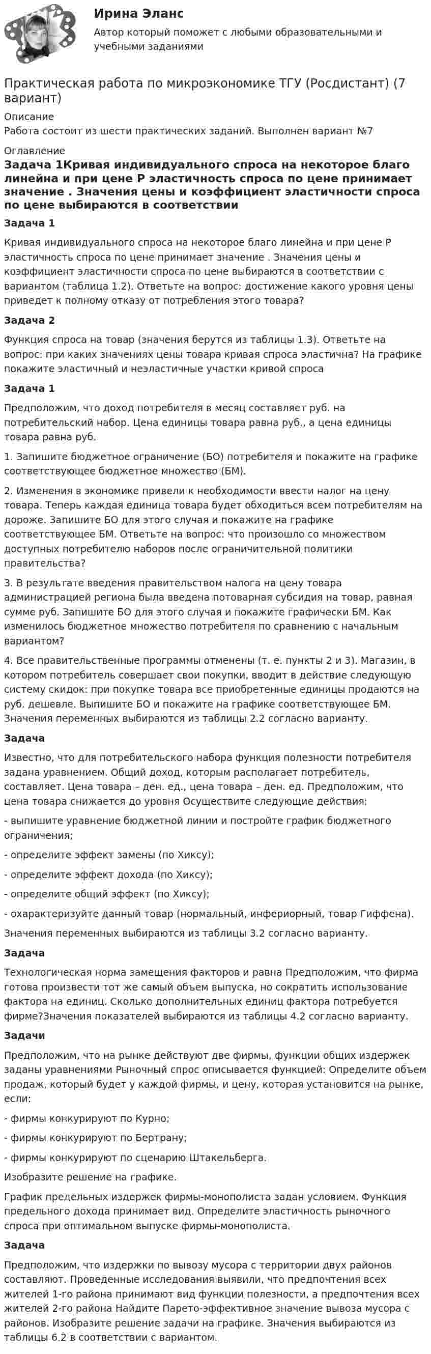      
          Описание
          Работа состоит из шести практических заданий. Выполнен вариант №7 
          Оглавление
          Задача 1Кривая индивидуального спроса на некоторое благо линейна и при цене P эластичность спроса по цене принимает значение . Значения цены и коэффициент эластичности спроса по цене выбираются в соответствии с вариантом (таблица 1.2). Ответьте на вопрос: достижение какого уровня цены приведет к полному отказу от потребления этого товара?Задача 2Функция спроса на товар (значения берутся из таблицы 1.3). Ответьте на вопрос: при каких значениях цены товара кривая спроса эластична? На графике покажите эластичный и неэластичные участки кривой спросаЗадача 1Предположим, что доход потребителя в месяц составляет руб. на потребительский набор. Цена единицы товара равна руб., а цена единицы товара равна руб.1. Запишите бюджетное ограничение (БО) потребителя и покажите на графике соответствующее бюджетное множество (БМ).2. Изменения в экономике привели к необходимости ввести налог на цену товара. Теперь каждая единица товара будет обходиться всем потребителям на дороже. Запишите БО для этого случая и покажите на графике соответствующее БМ. Ответьте на вопрос: что произошло со множеством доступных потребителю наборов после ограничительной политики правительства?3. В результате введения правительством налога на цену товара администрацией региона была введена потоварная субсидия на товар, равная сумме руб. Запишите БО для этого случая и покажите графически БМ. Как изменилось бюджетное множество потребителя по сравнению с начальным вариантом?4. Все правительственные программы отменены (т. е. пункты 2 и 3). Магазин, в котором потребитель совершает свои покупки, вводит в действие следующую систему скидок: при покупке товара все приобретенные единицы продаются на руб. дешевле. Выпишите БО и покажите на графике соответствующее БМ. Значения переменных выбираются из таблицы 2.2 согласно варианту.ЗадачаИзвестно, что для потребительского набора функция полезности потребителя задана уравнением. Общий доход, которым располагает потребитель, составляет. Цена товара – ден. ед., цена товара – ден. ед. Предположим, что цена товара снижается до уровня Осуществите следующие действия:- выпишите уравнение бюджетной линии и постройте график бюджетного ограничения;- определите эффект замены (по Хиксу);- определите эффект дохода (по Хиксу);- определите общий эффект (по Хиксу);- охарактеризуйте данный товар (нормальный, инфериорный, товар Гиффена).Значения переменных выбираются из таблицы 3.2 согласно варианту.ЗадачаТехнологическая норма замещения факторов и равна Предположим, что фирма готова произвести тот же самый объем выпуска, но сократить использование фактора на единиц. Сколько дополнительных единиц фактора потребуется фирме?Значения показателей выбираются из таблицы 4.2 согласно варианту.ЗадачиПредположим, что на рынке действуют две фирмы, функции общих издержек заданы уравнениями Рыночный спрос описывается функцией: Определите объем продаж, который будет у каждой фирмы, и цену, которая установится на рынке, если:- фирмы конкурируют по Курно;- фирмы конкурируют по Бертрану;- фирмы конкурируют по сценарию Штакельберга.Изобразите решение на графике.График предельных издержек фирмы-монополиста задан условием. Функция предельного дохода принимает вид. Определите эластичность рыночного спроса при оптимальном выпуске фирмы-монополиста.ЗадачаПредположим, что издержки по вывозу мусора с территории двух районов составляют. Проведенные исследования выявили, что предпочтения всех жителей 1-го района принимают вид функции полезности, а предпочтения всех жителей 2-го района Найдите Парето-эффективное значение вывоза мусора с районов. Изобразите решение задачи на графике. Значения выбираются из таблицы 6.2 в соответствии с вариантом. 
            
            
            Практическая работа по микроэкономике ТГУ (Росдистант) (6 вариант)Практическая работа по микроэкономике ТГУ (Росдистант) (7 вариант)Практическая работа по нейропсихологии ММУПрактическая работа по Огневой подготовки Практическая работа по    Правовое обеспечение профессиональной деятельности.                 Практическая работа по предмету Обогащение полезных ископаемыхПРАКТИЧЕСКАЯ РАБОТА ПО ПРЕДМЕТУ: ПСИХОЛОГИЯ ОБЩЕНИЯПрактическая работа по математике 1 семестр ММУПрактическая работа по математике за 2 семестр ММУ Практическая работа по МДК 01.01 «Право социального обеспечения» ФЭКПрактическая работа по МДК. 02.02 «Государственные, муниципальные архивы и архивы организаций» ФЭК 2 курсПрактическая работа по микроэкономике 6 заданий (5 вариант) РосдистантПрактическая работа по микроэкономике ТГУ (Росдистант) (1 вариант)Практическая работа по микроэкономике ТГУ (Росдистант) (4 вариант)