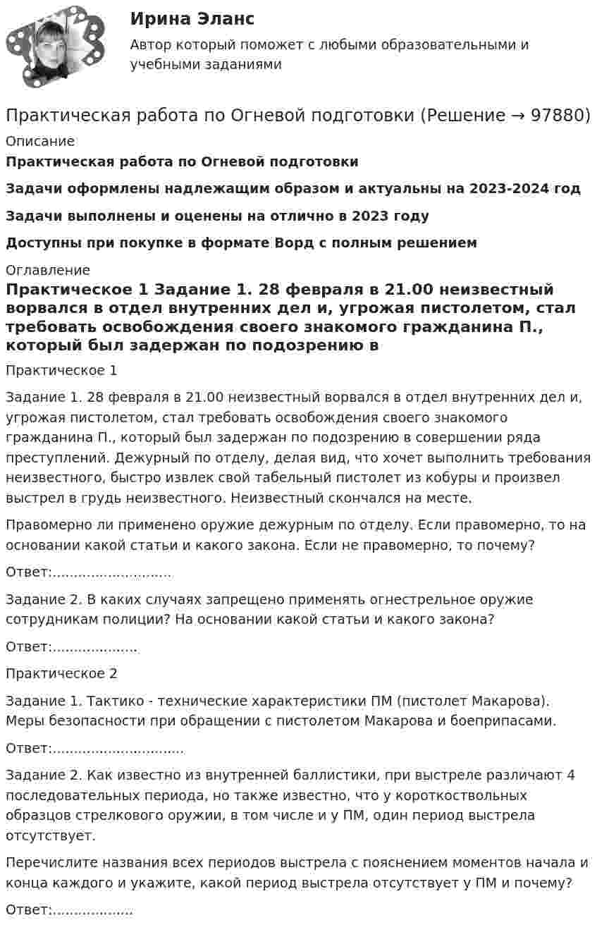      
            Описание
            Практическая работа по Огневой подготовкиЗадачи оформлены надлежащим образом и актуальны на 2023-2024 годЗадачи выполнены и оценены на отлично в 2023 годуДоступны при покупке в формате Ворд с полным решением 
            Оглавление
            	Практическое 1	Задание 1. 28 февраля в 21.00 неизвестный ворвался в отдел внутренних дел и, угрожая пистолетом, стал требовать освобождения своего знакомого гражданина П., который был задержан по подозрению в совершении ряда преступлений. Дежурный по отделу, делая вид, что хочет выполнить требования неизвестного, быстро извлек свой табельный пистолет из кобуры и произвел выстрел в грудь неизвестного. Неизвестный скончался на месте.	Правомерно ли применено оружие дежурным по отделу. Если правомерно, то на основании какой статьи и какого закона. Если не правомерно, то почему? 	Ответ:............................	Задание 2. В каких случаях запрещено применять огнестрельное оружие сотрудникам полиции? На основании какой статьи и какого закона?	Ответ:....................	Практическое 2	Задание 1. Тактико - технические характеристики ПМ (пистолет Макарова). Меры безопасности при обращении с пистолетом Макарова и боеприпасами. 	Ответ:...............................	Задание 2. Как известно из внутренней баллистики, при выстреле различают 4 последовательных периода, но также известно, что у короткоствольных образцов стрелкового оружии, в том числе и у ПМ, один период выстрела отсутствует.	Перечислите названия всех периодов выстрела с пояснением моментов начала и конца каждого и укажите, какой период выстрела отсутствует у ПМ и почему?	Ответ:...................  
            
            
            Практическая работа по нейропсихологии ММУПрактическая работа по Огневой подготовки Практическая работа по    Правовое обеспечение профессиональной деятельности.                 Практическая работа по предмету Обогащение полезных ископаемыхПРАКТИЧЕСКАЯ РАБОТА ПО ПРЕДМЕТУ: ПСИХОЛОГИЯ ОБЩЕНИЯПрактическая работа по предпринимательскому правуПрактическая работа по психологииПрактическая работа по МДК 01.01 «Право социального обеспечения» ФЭКПрактическая работа по МДК. 02.02 «Государственные, муниципальные архивы и архивы организаций» ФЭК 2 курсПрактическая работа по микроэкономике 6 заданий (5 вариант) РосдистантПрактическая работа по микроэкономике ТГУ (Росдистант) (1 вариант)Практическая работа по микроэкономике ТГУ (Росдистант) (4 вариант)Практическая работа по микроэкономике ТГУ (Росдистант) (5 вариант)Практическая работа по микроэкономике ТГУ (Росдистант) (6 вариант)