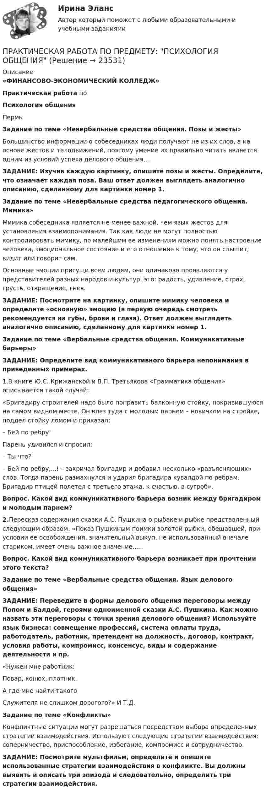      
          Описание
                         «ФИНАНСОВО-ЭКОНОМИЧЕСКИЙ КОЛЛЕДЖ»                                              Практическая работа по                                                   Психология общения  Пермь Задание по теме «Невербальные средства общения. Позы и жесты»        Большинство информации о собеседниках люди получают не из их слов, а на основе жестов и телодвижений, поэтому умение их правильно читать является одним из условий успеха делового общения....ЗАДАНИЕ: Изучив каждую картинку, опишите позы и жесты. Определите, что означает каждая поза. Ваш ответ должен выглядеть аналогично описанию, сделанному для картинки номер 1.Задание по теме «Невербальные средства педагогического общения. Мимика»            Мимика собеседника является не менее важной, чем язык жестов для установления взаимопонимания. Так как люди не могут полностью контролировать мимику, по малейшим ее изменениям можно понять настроение человека, эмоциональное состояние и его отношение к тому, что он слышит, видит или говорит сам.             Основные эмоции присущи всем людям, они одинаково проявляются у представителей разных народов и культур, это: радость, удивление, страх, грусть, отвращение, гнев.ЗАДАНИЕ: Посмотрите на картинку, опишите мимику человека и определите «основную» эмоцию (в первую очередь смотреть рекомендуется на губы, брови и глаза). Ответ должен выглядеть аналогично описанию, сделанному для картинки номер 1.Задание по теме «Вербальные средства общения. Коммуникативные барьеры»ЗАДАНИЕ: Определите вид коммуникативного барьера непонимания в приведенных примерах.1.В книге Ю.С. Крижанской и В.П. Третьякова «Грамматика общения» описывается такой случай:«Бригадиру строителей надо было поправить балконную стойку, покривившуюся на самом видном месте. Он влез туда с молодым парнем – новичком на стройке, поддел стойку ломом и приказал:– Бей по ребру!Парень удивился и спросил:– Ты что?– Бей по ребру,...! – закричал бригадир и добавил несколько «разъясняющих» слов. Тогда парень размахнулся и ударил бригадира кувалдой по ребрам. Бригадир птицей полетел с третьего этажа, к счастью, в сугроб».Вопрос. Какой вид коммуникативного барьера возник между бригадиром и молодым парнем?2.Пересказ содержания сказки А.С. Пушкина о рыбаке и рыбке представленный следующим образом: «Показ Пушкиным поимки золотой рыбки, обещавшей, при условии ее освобождения, значительный выкуп, не использованный вначале стариком, имеет очень важное значение...... Вопрос. Какой вид коммуникативного барьера возникает при  прочтении этого текста?Задание по теме «Вербальные средства общения. Язык делового общения»ЗАДАНИЕ: Переведите в формы делового общения переговоры между Попом и Балдой, героями одноименной сказки А.С. Пушкина. Как можно назвать эти переговоры с точки зрения делового общения? Используйте язык бизнеса: совмещение профессий, система оплаты труда, работодатель, работник, претендент на должность, договор, контракт, условия работы, компромисс, консенсус, виды и содержание деятельности и пр.«Нужен мне работник:Повар, конюх, плотник.А где мне найти такогоСлужителя не слишком дорогого?» И Т.Д.Задание по теме «Конфликты»            Конфликтные ситуации могут разрешаться посредством выбора определенных стратегий взаимодействия. Используют следующие стратегии взаимодействия: соперничество, приспособление, избегание, компромисс и сотрудничество.ЗАДАНИЕ: Посмотрите мультфильм, определите и опишите использованные стратегии взаимодействия в конфликте. Вы должны выявить и описать три эпизода и следовательно, определить три стратегии взаимодействия.  
            
            
            Практическая работа по предмету Обогащение полезных ископаемыхПРАКТИЧЕСКАЯ РАБОТА ПО ПРЕДМЕТУ: ПСИХОЛОГИЯ ОБЩЕНИЯПрактическая работа по предпринимательскому правуПрактическая работа по психологииПрактическая работа по семейному праву , ФЭКПрактическая работа по ситуации в п. Пильва Чердынского муниципального районаПрактическая работа по теме Гражданское право.Практическая работа по микроэкономике ТГУ (Росдистант) (1 вариант)Практическая работа по микроэкономике ТГУ (Росдистант) (4 вариант)Практическая работа по микроэкономике ТГУ (Росдистант) (5 вариант)Практическая работа по микроэкономике ТГУ (Росдистант) (6 вариант)Практическая работа по микроэкономике ТГУ (Росдистант) (7 вариант)Практическая работа по нейропсихологии ММУПрактическая работа по Огневой подготовки