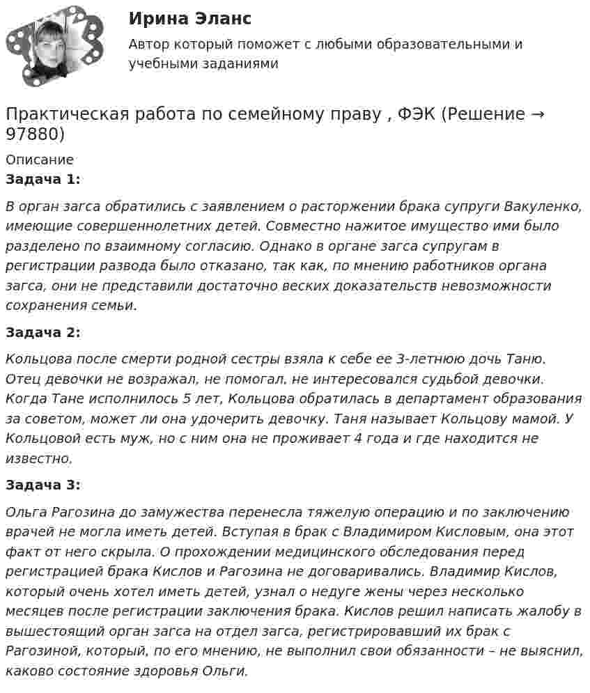     
            Описание
            Задача 1:В орган загса обратились с заявлением о расторжении брака супруги Вакуленко, имеющие совершеннолетних детей. Совместно нажитое имущество ими было разделено по взаимному согласию. Однако в органе загса супругам в регистрации развода было отказано, так как, по мнению работников органа загса, они не представили достаточно веских доказательств невозможности сохранения семьи.Задача 2:Кольцова после смерти родной сестры взяла к себе ее 3-летнюю дочь Таню. Отец девочки не возражал, не помогал, не интересовался судьбой девочки. Когда Тане исполнилось 5 лет, Кольцова обратилась в департамент образования за советом, может ли она удочерить девочку. Таня называет Кольцову мамой. У Кольцовой есть муж, но с ним она не проживает 4 года и где находится не известно.  Задача 3:Ольга Рагозина до замужества перенесла тяжелую операцию и по заключению врачей не могла иметь детей. Вступая в брак с Владимиром Кисловым, она этот факт от него скрыла. О прохождении медицинского обследования перед регистрацией брака Кислов и Рагозина не договаривались. Владимир Кислов, который очень хотел иметь детей, узнал о недуге жены через несколько месяцев после регистрации заключения брака. Кислов решил написать жалобу в вышестоящий орган загса на отдел загса, регистрировавший их брак с Рагозиной, который, по его мнению, не выполнил свои обязанности – не выяснил, каково состояние здоровья Ольги.    
            
            
            Практическая работа по психологииПрактическая работа по семейному праву , ФЭКПрактическая работа по ситуации в п. Пильва Чердынского муниципального районаПрактическая работа по теме Гражданское право.Практическая работа по теме конституционное право.Практическая  работа по теме семейное право.Практическая работа по теме Статистика.ФЭК.Практическая работа по микроэкономике ТГУ (Росдистант) (6 вариант)Практическая работа по микроэкономике ТГУ (Росдистант) (7 вариант)Практическая работа по нейропсихологии ММУПрактическая работа по Огневой подготовки Практическая работа по    Правовое обеспечение профессиональной деятельности.                 Практическая работа по предмету Обогащение полезных ископаемыхПРАКТИЧЕСКАЯ РАБОТА ПО ПРЕДМЕТУ: ПСИХОЛОГИЯ ОБЩЕНИЯ