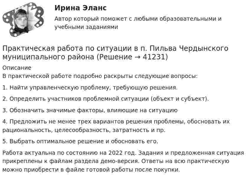     
          Описание
          В практической работе подробно раскрыты следующие вопросы:1.	Найти управленческую проблему, требующую решения.2.	Определить участников проблемной ситуации (объект и субъект).3.	Обозначить значимые факторы, влияющие на ситуацию4.	Предложить не менее трех вариантов решения проблемы, обосновать их рациональность, целесообразность, затратность и пр.5.	Выбрать оптимальное решение и обосновать его.Работа актуальна по состоянию на 2022 год. Задания и предложенная ситуация прикреплены к файлам раздела демо-версия. Ответы на всю практическую можно приобрести в файле готовой работы после покупки.  
            
            
            Практическая работа по семейному праву , ФЭКПрактическая работа по ситуации в п. Пильва Чердынского муниципального районаПрактическая работа по теме Гражданское право.Практическая работа по теме конституционное право.Практическая  работа по теме семейное право.Практическая работа по теме Статистика.ФЭК.Практическая работа по Теории организацииПрактическая работа по микроэкономике ТГУ (Росдистант) (7 вариант)Практическая работа по нейропсихологии ММУПрактическая работа по Огневой подготовки Практическая работа по    Правовое обеспечение профессиональной деятельности.                 Практическая работа по предмету Обогащение полезных ископаемыхПРАКТИЧЕСКАЯ РАБОТА ПО ПРЕДМЕТУ: ПСИХОЛОГИЯ ОБЩЕНИЯПрактическая работа по предпринимательскому праву