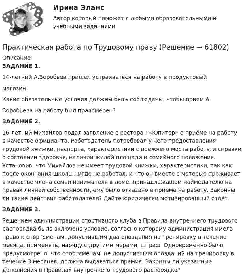     
            Описание
            ЗАДАНИЕ 1.          14-летний А.Воробьев пришел устраиваться на работу в продуктовый магазин.Какие обязательные условия должны быть соблюдены, чтобы прием А. Воробьева на работу был правомерен?ЗАДАНИЕ 2.         16-летний Михайлов подал заявление в ресторан «Юпитер» о приёме на работу в качестве официанта. Работодатель потребовал у него предоставления трудовой книжки, паспорта, характеристики с прежнего места работы и справки о состоянии здоровья, наличии жилой площади и семейного положения. Установив, что Михайлов не имеет трудовой книжки, характеристики, так как после окончания школы нигде не работал, и что он вместе с матерью проживает в качестве члена семьи нанимателя в доме, принадлежащем наймодателю на правах личной собственности, ему было отказано в приёме на работу. Законны ли такие действия работодателя? Дайте юридически мотивированный ответ.  ЗАДАНИЕ 3. Решением администрации спортивного клуба в Правила внутреннего трудового распорядка было включено условие, согласно которому администрация имела право к спортсменам, допустившим два опоздания на тренировку в течение месяца, применять, наряду с другими мерами, штраф. Одновременно было предусмотрено, что спортсменам, не допустившим опозданий на тренировку в течение 3 месяцев, должна выдаваться премия. Законны ли указанные дополнения в Правилах внутреннего трудового распорядка?    
            
            
            Практическая работа по Теории организацииПрактическая работа по Трудовому правуПрактическая работа по управлению проектамиПрактическая работа по философииПрактическая работа по химии 5 вариант (фамилия на букву Д).  Росдистант ТГУ.Практическая работа по экологическому праву.ФЭК.Практическая работа по ЭкономикеПрактическая работа по предпринимательскому правуПрактическая работа по психологииПрактическая работа по семейному праву , ФЭКПрактическая работа по ситуации в п. Пильва Чердынского муниципального районаПрактическая работа по теме Гражданское право.Практическая работа по теме конституционное право.Практическая  работа по теме семейное право.