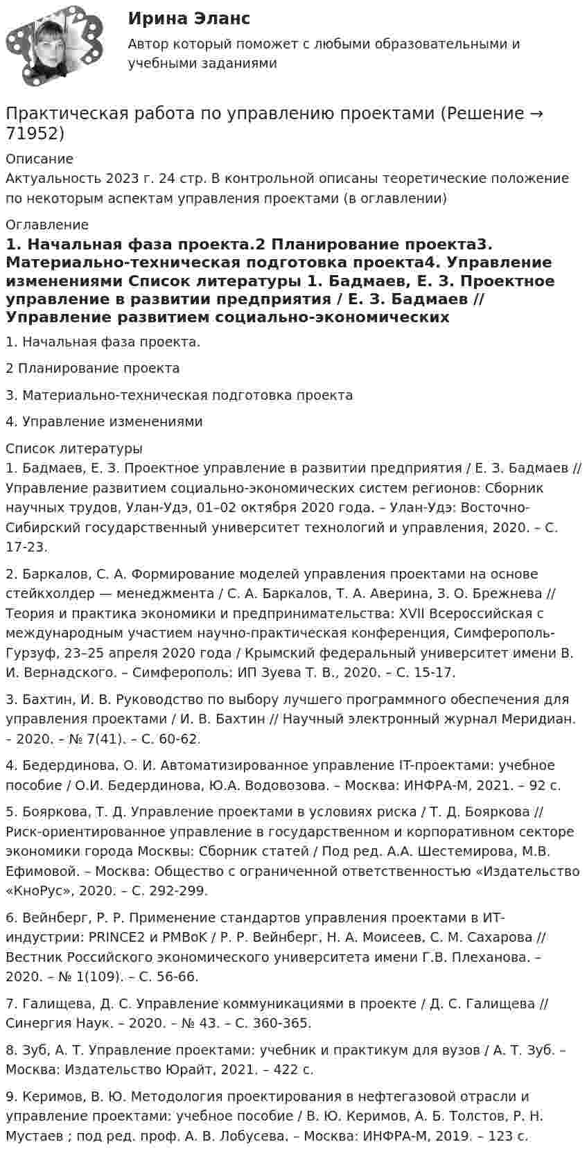      
            Описание
            Актуальность 2023 г. 24 стр. В контрольной описаны теоретические положение по некоторым аспектам управления проектами (в оглавлении) 
            Оглавление
            1.     Начальная фаза проекта.2      Планирование проекта3.     Материально-техническая подготовка проекта4.     Управление изменениями 
            Список литературы
            	1.                Бадмаев, Е. З. Проектное управление в развитии предприятия / Е. З. Бадмаев // Управление развитием социально-экономических систем регионов: Сборник научных трудов, Улан-Удэ, 01–02 октября 2020 года. – Улан-Удэ: Восточно-Сибирский государственный университет технологий и управления, 2020. – С. 17-23.	2.                Баркалов, С. А. Формирование моделей управления проектами на основе стейкхолдер — менеджмента / С. А. Баркалов, Т. А. Аверина, З. О. Брежнева // Теория и практика экономики и предпринимательства: XVII Всероссийская с международным участием научно-практическая конференция, Симферополь-Гурзуф, 23–25 апреля 2020 года / Крымский федеральный университет имени В. И. Вернадского. – Симферополь: ИП Зуева Т. В., 2020. – С. 15-17.	3.                Бахтин, И. В. Руководство по выбору лучшего программного обеспечения для управления проектами / И. В. Бахтин // Научный электронный журнал Меридиан. – 2020. – № 7(41). – С. 60-62.	4.                Бедердинова, О. И. Автоматизированное управление IT-проектами: учебное пособие / О.И. Бедердинова, Ю.А. Водовозова. – Москва: ИНФРА-М, 2021. – 92 с.	5.                Бояркова, Т. Д. Управление проектами в условиях риска / Т. Д. Бояркова // Риск-ориентированное управление в государственном и корпоративном секторе экономики города Москвы: Сборник статей / Под ред. А.А. Шестемирова, М.В. Ефимовой. – Москва: Общество с ограниченной ответственностью «Издательство «КноРус», 2020. – С. 292-299.	6.                Вейнберг, Р. Р. Применение стандартов управления проектами в ИТ-индустрии: PRINCE2 и PMBоK / Р. Р. Вейнберг, Н. А. Моисеев, С. М. Сахарова // Вестник Российского экономического университета имени Г.В. Плеханова. – 2020. – № 1(109). – С. 56-66.	7.                Галищева, Д. С. Управление коммуникациями в проекте / Д. С. Галищева // Синергия Наук. – 2020. – № 43. – С. 360-365.	8.                Зуб, А. Т. Управление проектами: учебник и практикум для вузов / А. Т. Зуб. – Москва: Издательство Юрайт, 2021. – 422 с. 	9.                Керимов, В. Ю. Методология проектирования в нефтегазовой отрасли и управление проектами: учебное пособие / В. Ю. Керимов, А. Б. Толстов, Р. Н. Мустаев ; под ред. проф. А. В. Лобусева. – Москва: ИНФРА-М, 2019. – 123 с. 
            
            
            Практическая работа по Трудовому правуПрактическая работа по управлению проектамиПрактическая работа по философииПрактическая работа по химии 5 вариант (фамилия на букву Д).  Росдистант ТГУ.Практическая работа по экологическому праву.ФЭК.Практическая работа по ЭкономикеПрактическая работа «Правовое обеспечение рекламной деятельности»Практическая работа по психологииПрактическая работа по семейному праву , ФЭКПрактическая работа по ситуации в п. Пильва Чердынского муниципального районаПрактическая работа по теме Гражданское право.Практическая работа по теме конституционное право.Практическая  работа по теме семейное право.Практическая работа по теме Статистика.ФЭК.