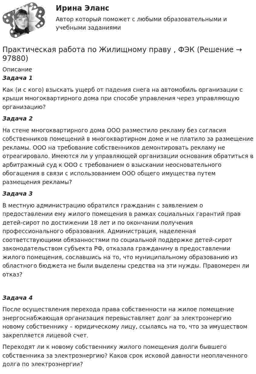      
            Описание
            Задача 1Как (и с кого) взыскать ущерб от падения снега на автомобиль организации с крыши многоквартирного дома при способе управления через управляющую организацию? Задача 2На стене многоквартирного дома ООО разместило рекламу без согласия собственников помещений в многоквартирном доме и не платило за размещение рекламы. ООО на требование собственников демонтировать рекламу не отреагировало. Имеются ли у управляющей организации основания обратиться в арбитражный суд к ООО с требованием о взыскании неосновательного обогащения в связи с использованием ООО общего имущества путем размещения рекламы?Задача 3В местную администрацию обратился гражданин с заявлением о предоставлении ему жилого помещения в рамках социальных гарантий прав детей-сирот по достижении 18 лет и по окончании получения профессионального образования. Администрация, наделенная соответствующими обязанностями по социальной поддержке детей-сирот законодательством субъекта РФ, отказала гражданину в предоставлении жилого помещения, сославшись на то, что муниципальному образованию из областного бюджета не были выделены средства на эти нужды. Правомерен ли отказ? Задача 4После осуществления перехода права собственности на жилое помещение энергоснабжающая организация перевыставляет долг за электроэнергию новому собственнику – юридическому лицу, ссылаясь на то, что за имуществом закрепляется лицевой счет.Переходят ли к новому собственнику жилого помещения долги бывшего собственника за электроэнергию? Каков срок исковой давности неоплаченного долга по электроэнергии?   
            
            
            Практическая работа по жилищному праву.Практическая работа  по Жилищному праву ,  ФЭКПрактическая работа по ИГПЗСПрактическая работа по ИГПЗСПрактическая работа по ИГПЗСПрактическая работа по ИГПЗСПрактическая работа по информатике 2 семестрПрактическая работа по дисциплине «Теория государства и права»Практическая работа по дисциплине «Теория государства и права»  (ответы ФЭК) Практическая работа  по дисциплине Тестирование программных продуктовПрактическая работа по дисциплине Тестирование программных продуктовПрактическая работа по дисциплине Уголовное правоПрактическая работа по дисциплине Уголовное право ПРАКТИЧЕСКАЯ РАБОТА по дисциплине «Финансовая отчетность: отечественный и международный аспекты»