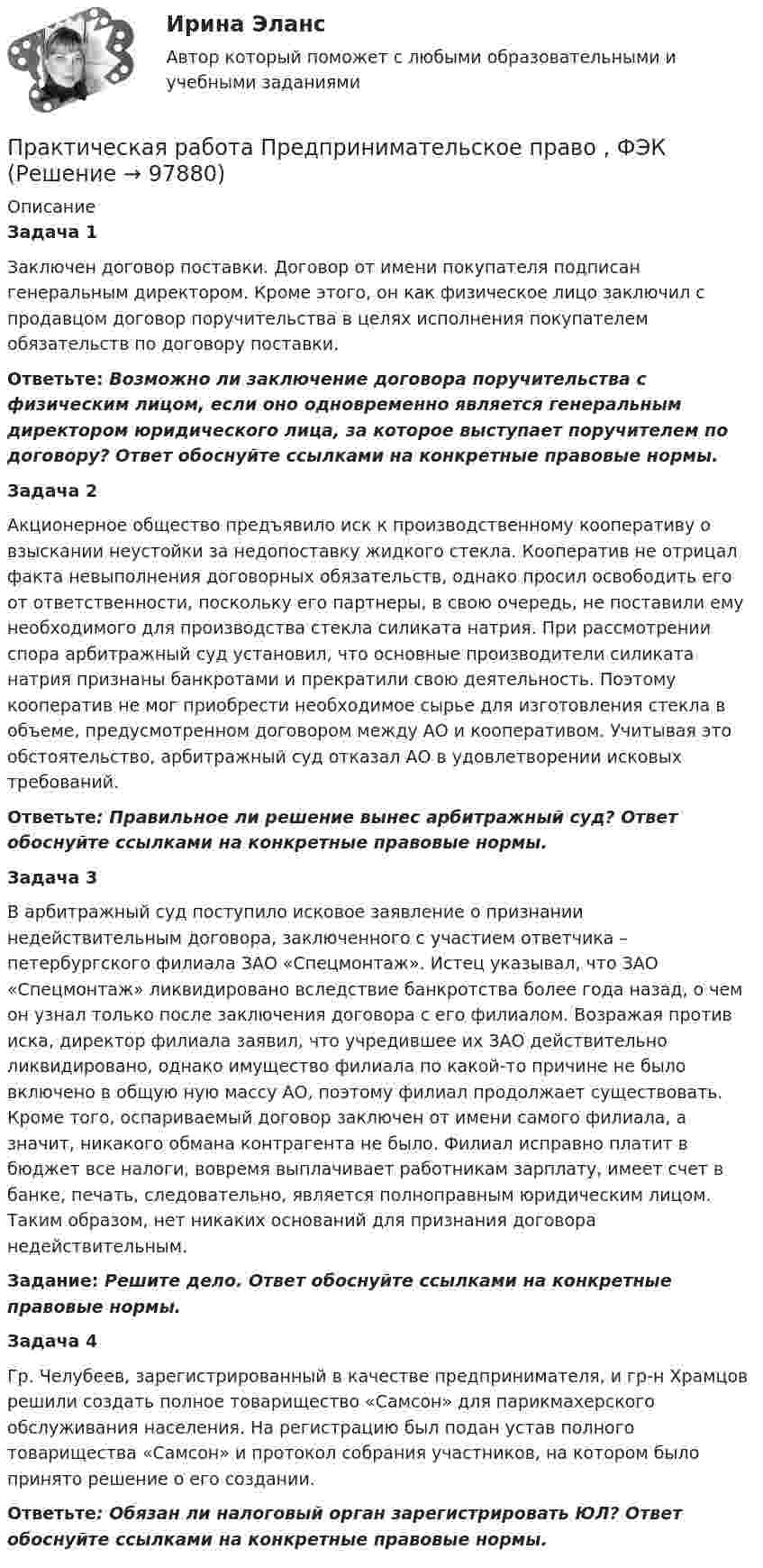      
            Описание
            Задача 1Заключен договор поставки. Договор от имени покупателя подписан генеральным директором. Кроме этого, он как физическое лицо заключил с продавцом договор поручительства в целях исполнения покупателем обязательств по договору поставки. Ответьте: Возможно ли заключение договора поручительства с физическим лицом, если оно одновременно является генеральным директором юридического лица, за которое выступает поручителем по договору? Ответ обоснуйте ссылками на конкретные правовые нормы.Задача 2Акционерное общество предъявило иск к производственному кооперативу о взыскании неустойки за недопоставку жидкого стекла. Кооператив не отрицал факта невыполнения договорных обязательств, однако просил освободить его от ответственности, поскольку его партнеры, в свою очередь, не поставили ему необходимого для производства стекла силиката натрия. При рассмотрении спора арбитражный суд установил, что основные производители силиката натрия признаны банкротами и прекратили свою деятельность. Поэтому кооператив не мог приобрести необходимое сырье для изготовления стекла в объеме, предусмотренном договором между АО и кооперативом. Учитывая это обстоятельство, арбитражный суд отказал АО в удовлетворении исковых требований. Ответьте: Правильное ли решение вынес арбитражный суд? Ответ обоснуйте ссылками на конкретные правовые нормы.Задача 3В арбитражный суд поступило исковое заявление о признании недействительным договора, заключенного с участием ответчика – петербургского филиала ЗАО «Спецмонтаж». Истец указывал, что ЗАО «Спецмонтаж» ликвидировано вследствие банкротства более года назад, о чем он узнал только после заключения договора с его филиалом. Возражая против иска, директор филиала заявил, что учредившее их ЗАО действительно ликвидировано, однако имущество филиала по какой-то причине не было включено в общую ную массу АО, поэтому филиал продолжает существовать. Кроме того, оспариваемый договор заключен от имени самого филиала, а значит, никакого обмана контрагента не было. Филиал исправно платит в бюджет все налоги, вовремя выплачивает работникам зарплату, имеет счет в банке, печать, следовательно, является полноправным юридическим лицом. Таким образом, нет никаких оснований для признания договора недействительным. Задание: Решите дело. Ответ обоснуйте ссылками на конкретные правовые нормы.Задача 4Гр. Челубеев, зарегистрированный в качестве предпринимателя, и гр-н Храмцов решили создать полное товарищество «Самсон» для парикмахерского обслуживания населения. На регистрацию был подан устав полного товарищества «Самсон» и протокол собрания участников, на котором было принято решение о его создании. Ответьте: Обязан ли налоговый орган зарегистрировать ЮЛ? Ответ обоснуйте ссылками на конкретные правовые нормы.      
            
            
            Практическая работа Предпринимательское право Практическая работа Предпринимательское право , ФЭКПрактическая работа Противодействие коррупции в органах законодательной властиПрактическая работа Психология здоровья 1-4, Клиническая психология 1-3. Росдистант, ТГУ. Практическая работа Психология профессионального самоопределения и профориентацияПрактическая работа «Расчет величины амортизации в MS Excel»Практическая работа, Системный анализ и принятие решений (САиПР, САПР)Практическая работа по Теории организацииПрактическая работа по Трудовому правуПрактическая работа по управлению проектамиПрактическая работа по философииПрактическая работа по химии 5 вариант (фамилия на букву Д).  Росдистант ТГУ.Практическая работа по экологическому праву.ФЭК.Практическая работа по Экономике