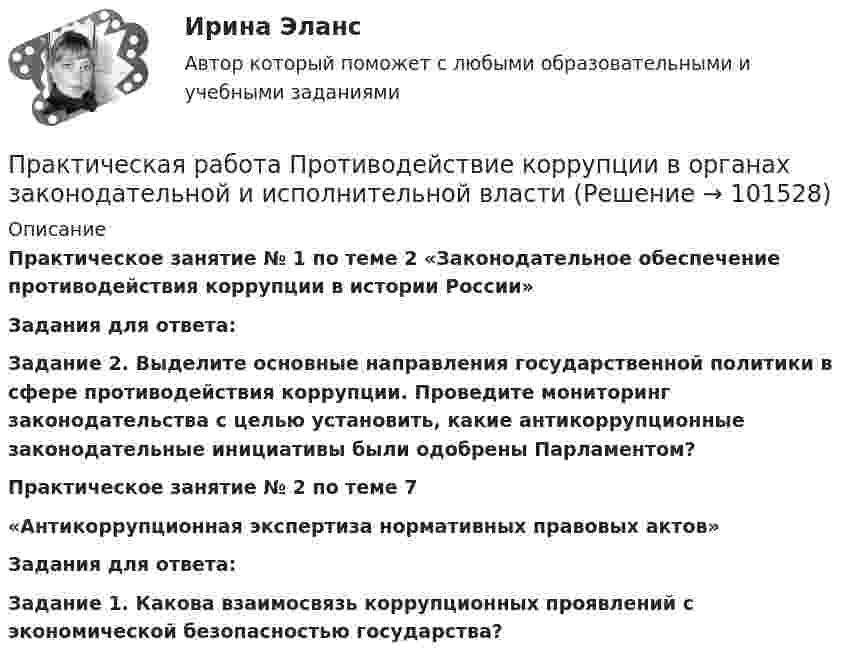       
            Описание
             Практическое занятие № 1 по теме 2 «Законодательное обеспечение противодействия коррупции в истории России» Задания для ответа: Задание 2. Выделите основные направления государственной политики в сфере противодействия коррупции. Проведите мониторинг законодательства с целью установить, какие антикоррупционные законодательные инициативы были одобрены Парламентом? Практическое занятие № 2 по теме 7 «Антикоррупционная экспертиза нормативных правовых актов»  Задания для ответа: Задание 1. Какова взаимосвязь коррупционных проявлений с экономической безопасностью государства?   
