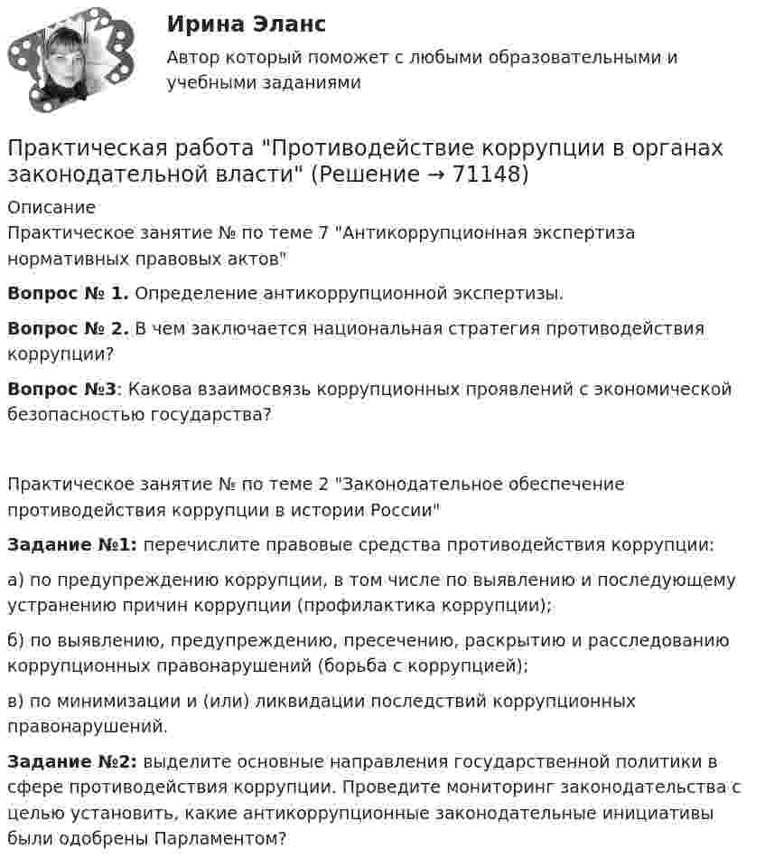     
            Описание
            Практическое занятие № по теме 7 Антикоррупционная экспертиза нормативных правовых актовВопрос № 1. Определение антикоррупционной экспертизы.Вопрос № 2. В чем заключается национальная стратегия противодействия коррупции?Вопрос №3: Какова взаимосвязь коррупционных проявлений с экономической безопасностью государства?Практическое занятие № по теме 2 Законодательное обеспечение противодействия коррупции в истории РоссииЗадание №1: перечислите правовые средства противодействия коррупции:а) по предупреждению коррупции, в том числе по выявлению и последующему устранению причин коррупции (профилактика коррупции);б) по выявлению, предупреждению, пресечению, раскрытию и расследованию коррупционных правонарушений (борьба с коррупцией);в) по минимизации и (или) ликвидации последствий коррупционных правонарушений.Задание №2: выделите основные направления государственной политики в сфере противодействия коррупции. Проведите мониторинг законодательства с целью установить, какие антикоррупционные законодательные инициативы были одобрены Парламентом?   
            
            
            Практическая работа Предпринимательское право , ФЭКПрактическая работа Противодействие коррупции в органах законодательной властиПрактическая работа Психология здоровья 1-4, Клиническая психология 1-3. Росдистант, ТГУ. Практическая работа Психология профессионального самоопределения и профориентацияПрактическая работа «Расчет величины амортизации в MS Excel»Практическая работа, Системный анализ и принятие решений (САиПР, САПР)Практическая работа Строительная механика (Вариант 11/1/1)Практическая работа по Трудовому правуПрактическая работа по управлению проектамиПрактическая работа по философииПрактическая работа по химии 5 вариант (фамилия на букву Д).  Росдистант ТГУ.Практическая работа по экологическому праву.ФЭК.Практическая работа по ЭкономикеПрактическая работа «Правовое обеспечение рекламной деятельности»