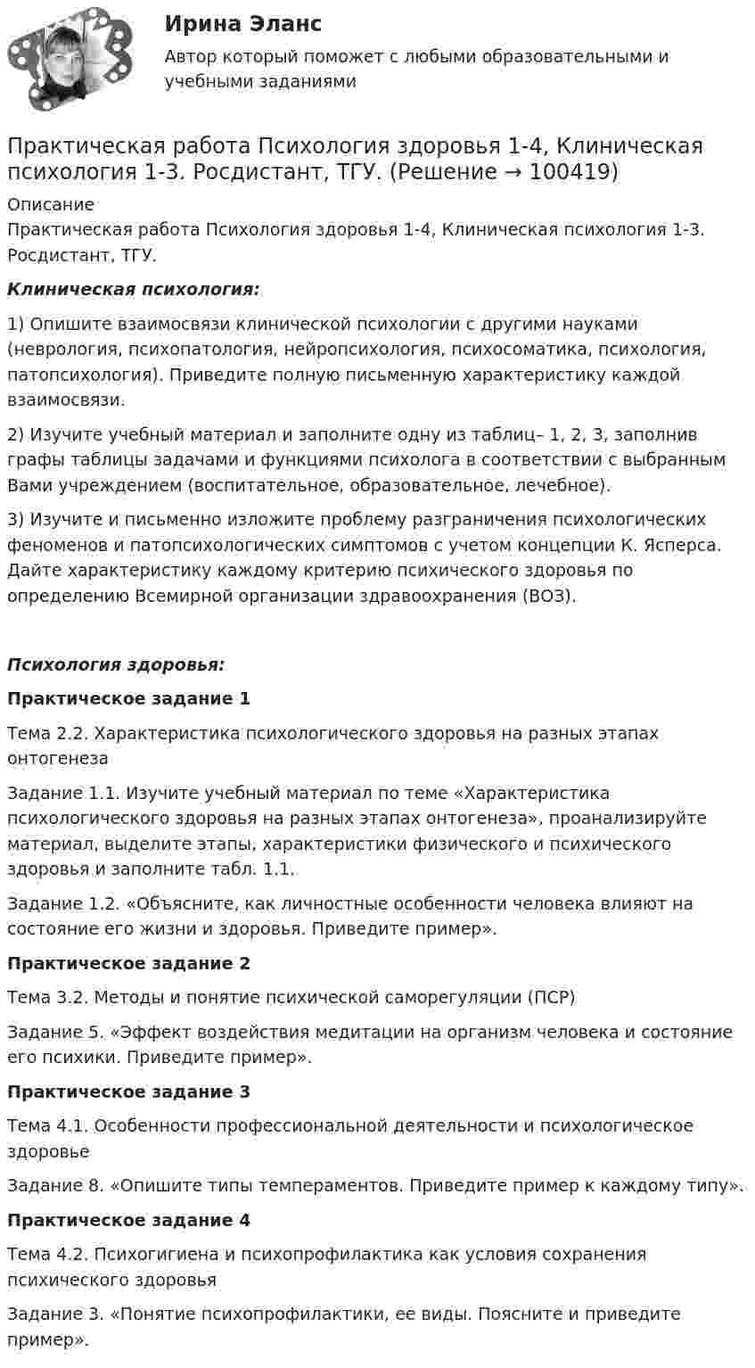      
            Описание
            Практическая работа Психология здоровья 1-4, Клиническая психология 1-3. Росдистант, ТГУ.Клиническая психология:1) Опишите взаимосвязи клинической психологии с другими науками (неврология, психопатология, нейропсихология, психосоматика, психология, патопсихология). Приведите полную письменную характеристику каждой взаимосвязи.2) Изучите учебный материал и заполните одну из таблиц– 1, 2, 3, заполнив графы таблицы задачами и функциями психолога в соответствии с выбранным Вами учреждением (воспитательное, образовательное, лечебное).3) Изучите и письменно изложите проблему разграничения психологических феноменов и патопсихологических симптомов с учетом концепции К. Ясперса. Дайте характеристику каждому критерию психического здоровья по определению Всемирной организации здравоохранения (ВОЗ). Психология здоровья:Практическое задание 1Тема 2.2. Характеристика психологического здоровья на разных этапах онтогенезаЗадание 1.1. Изучите учебный материал по теме «Характеристика психологического здоровья на разных этапах онтогенеза», проанализируйте материал, выделите этапы, характеристики физического и психического здоровья и заполните табл. 1.1.Задание 1.2. «Объясните, как личностные особенности человека влияют на состояние его жизни и здоровья. Приведите пример».Практическое задание 2Тема 3.2. Методы и понятие психической саморегуляции (ПСР)Задание 5. «Эффект воздействия медитации на организм человека и состояние его психики. Приведите пример».Практическое задание 3Тема 4.1. Особенности профессиональной деятельности и психологическое здоровьеЗадание 8. «Опишите типы темпераментов. Приведите пример к каждому типу».Практическое задание 4Тема 4.2. Психогигиена и психопрофилактика как условия сохранения психического здоровьяЗадание 3. «Понятие психопрофилактики, ее виды. Поясните и приведите пример».   
            
            
            Практическая работа Противодействие коррупции в органах законодательной властиПрактическая работа Психология здоровья 1-4, Клиническая психология 1-3. Росдистант, ТГУ. Практическая работа Психология профессионального самоопределения и профориентацияПрактическая работа «Расчет величины амортизации в MS Excel»Практическая работа, Системный анализ и принятие решений (САиПР, САПР)Практическая работа Строительная механика (Вариант 11/1/1)Практическая работа Трудовое правоПрактическая работа по управлению проектамиПрактическая работа по философииПрактическая работа по химии 5 вариант (фамилия на букву Д).  Росдистант ТГУ.Практическая работа по экологическому праву.ФЭК.Практическая работа по ЭкономикеПрактическая работа «Правовое обеспечение рекламной деятельности»Практическая работа Предпринимательское право 