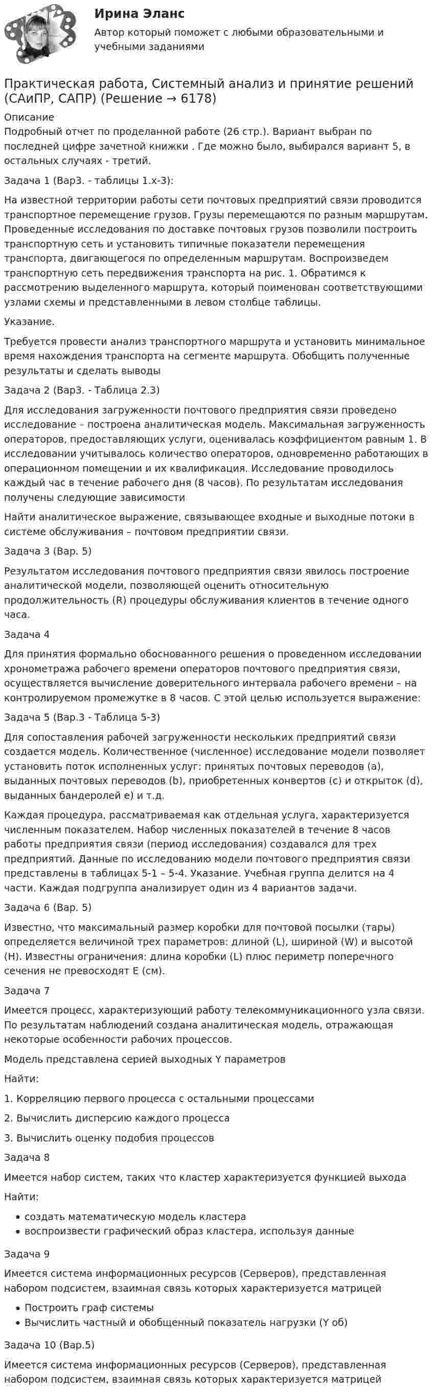     
          Описание
          Подробный отчет по проделанной работе (26 стр.). Вариант выбран по последней цифре зачетной книжки . Где можно было, выбирался вариант 5, в остальных случаях - третий.Задача 1 (Вар3. - таблицы 1.x-3):На известной территории работы сети почтовых предприятий связи проводится транспортное перемещение грузов. Грузы перемещаются по разным маршрутам. Проведенные исследования по доставке почтовых грузов позволили построить транспортную сеть и установить типичные показатели перемещения транспорта, двигающегося по определенным маршрутам. Воспроизведем транспортную сеть передвижения транспорта на рис. 1. Обратимся к рассмотрению выделенного маршрута, который поименован соответствующими узлами схемы и представленными в левом столбце таблицы.Указание.Требуется провести анализ транспортного маршрута и установить минимальное время нахождения транспорта на сегменте маршрута. Обобщить полученные результаты и сделать выводыЗадача 2 (Вар3. - Таблица 2.3)Для исследования загруженности почтового предприятия связи проведено исследование – построена аналитическая модель. Максимальная загруженность операторов, предоставляющих услуги, оценивалась коэффициентом равным 1. В исследовании учитывалось количество операторов, одновременно работающих в операционном помещении и их квалификация. Исследование проводилось каждый час в течение рабочего дня (8 часов). По результатам исследования получены следующие зависимостиНайти аналитическое выражение, связывающее входные и выходные потоки в системе обслуживания – почтовом предприятии связи.Задача 3 (Вар. 5)Результатом исследования почтового предприятия связи явилось построение аналитической модели, позволяющей оценить относительную продолжительность (R) процедуры обслуживания клиентов в течение одного часа.Задача 4Для принятия формально обоснованного решения о проведенном исследовании хронометража рабочего времени операторов почтового предприятия связи, осуществляется вычисление доверительного интервала рабочего времени – на контролируемом промежутке в 8 часов. С этой целью используется выражение:Задача 5 (Вар.3 - Таблица 5-3)Для сопоставления рабочей загруженности нескольких предприятий связи создается модель. Количественное (численное) исследование модели позволяет установить поток исполненных услуг: принятых почтовых переводов (a), выданных почтовых переводов (b), приобретенных конвертов (c) и открыток (d), выданных бандеролей e) и т.д.Каждая процедура, рассматриваемая как отдельная услуга, характеризуется численным показателем. Набор численных показателей в течение 8 часов работы предприятия связи (период исследования) создавался для трех предприятий. Данные по исследованию модели почтового предприятия связи представлены в таблицах 5-1 – 5-4. Указание. Учебная группа делится на 4 части. Каждая подгруппа анализирует один из 4 вариантов задачи.Задача 6 (Вар. 5)Известно, что максимальный размер коробки для почтовой посылки (тары) определяется величиной трех параметров: длиной (L), шириной (W) и высотой (H). Известны ограничения: длина коробки (L) плюс периметр поперечного сечения не превосходят Е (см).Задача 7Имеется процесс, характеризующий работу телекоммуникационного узла связи. По результатам наблюдений создана аналитическая модель, отражающая некоторые особенности рабочих процессов.Модель представлена серией выходных Y параметровНайти:1. Корреляцию первого процесса с остальными процессами2. Вычислить дисперсию каждого процесса3. Вычислить оценку подобия процессовЗадача 8Имеется набор систем, таких что кластер характеризуется функцией выходаНайти:создать математическую модель кластеравоспроизвести графический образ кластера, используя данныеЗадача 9Имеется система информационных ресурсов (Серверов), представленная набором подсистем, взаимная связь которых характеризуется матрицейПостроить граф системыВычислить частный и обобщенный показатель нагрузки (Y об)Задача 10 (Вар.5)Имеется система информационных ресурсов (Серверов), представленная набором подсистем, взаимная связь которых характеризуется матрицей  
            
            
            Практическая работа «Расчет величины амортизации в MS Excel»Практическая работа, Системный анализ и принятие решений (САиПР, САПР)Практическая работа Строительная механика (Вариант 11/1/1)Практическая работа Трудовое правоПрактическая работа Финансы, денежное обращение и кредит ММУПрактическая работа Химия  семестр3 УГНТУ вариант 9Практическая работа. Цель проекта - вариант №1Практическая работа по экологическому праву.ФЭК.Практическая работа по ЭкономикеПрактическая работа «Правовое обеспечение рекламной деятельности»Практическая работа Предпринимательское право Практическая работа Предпринимательское право , ФЭКПрактическая работа Противодействие коррупции в органах законодательной властиПрактическая работа Психология здоровья 1-4, Клиническая психология 1-3. Росдистант, ТГУ.