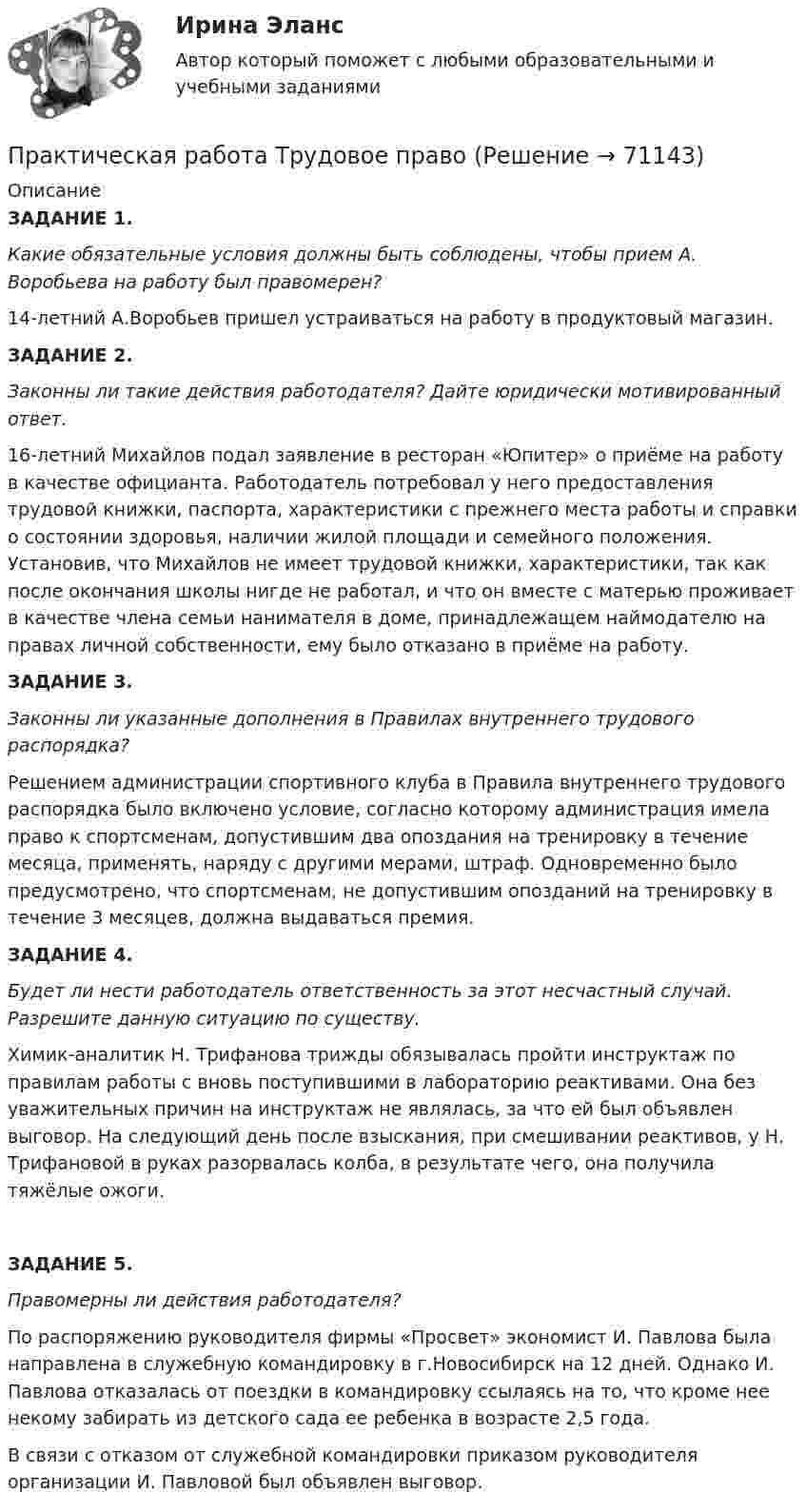     
            Описание
            ЗАДАНИЕ 1.  Какие обязательные условия должны быть соблюдены, чтобы прием А. Воробьева на работу был правомерен? 14-летний А.Воробьев пришел устраиваться на работу в продуктовый магазин. ЗАДАНИЕ 2.  Законны ли такие действия работодателя? Дайте юридически мотивированный ответ. 16-летний Михайлов подал заявление в ресторан «Юпитер» о приёме на работу в качестве официанта. Работодатель потребовал у него предоставления трудовой книжки, паспорта, характеристики с прежнего места работы и справки о состоянии здоровья, наличии жилой площади и семейного положения. Установив, что Михайлов не имеет трудовой книжки, характеристики, так как после окончания школы нигде не работал, и что он вместе с матерью проживает в качестве члена семьи нанимателя в доме, принадлежащем наймодателю на правах личной собственности, ему было отказано в приёме на работу. ЗАДАНИЕ 3. Законны ли указанные дополнения в Правилах внутреннего трудового распорядка?Решением администрации спортивного клуба в Правила внутреннего трудового распорядка было включено условие, согласно которому администрация имела право к спортсменам, допустившим два опоздания на тренировку в течение месяца, применять, наряду с другими мерами, штраф. Одновременно было предусмотрено, что спортсменам, не допустившим опозданий на тренировку в течение 3 месяцев, должна выдаваться премия. ЗАДАНИЕ 4. Будет ли нести работодатель ответственность за этот несчастный случай. Разрешите данную ситуацию по существу. Химик-аналитик Н. Трифанова трижды обязывалась пройти инструктаж по правилам работы с вновь поступившими в лабораторию реактивами. Она без уважительных причин на инструктаж не являлась, за что ей был объявлен выговор. На следующий день после взыскания, при смешивании реактивов, у Н. Трифановой в руках разорвалась колба, в результате чего, она получила тяжёлые ожоги. ЗАДАНИЕ 5. Правомерны ли действия работодателя?По распоряжению руководителя фирмы «Просвет» экономист И. Павлова была направлена в служебную командировку в г.Новосибирск на 12 дней. Однако И. Павлова отказалась от поездки в командировку ссылаясь на то, что кроме нее некому забирать из детского сада ее ребенка в возрасте 2,5 года. В связи с отказом от служебной командировки приказом руководителя организации И. Павловой был объявлен выговор.    
            
            
            Практическая работа Строительная механика (Вариант 11/1/1)Практическая работа Трудовое правоПрактическая работа Финансы, денежное обращение и кредит ММУПрактическая работа Химия  семестр3 УГНТУ вариант 9Практическая работа. Цель проекта - вариант №1Практическая работа. Цель проекта - вариант №6Практическая работа. Цель проекта - вариант №8Практическая работа «Правовое обеспечение рекламной деятельности»Практическая работа Предпринимательское право Практическая работа Предпринимательское право , ФЭКПрактическая работа Противодействие коррупции в органах законодательной властиПрактическая работа Психология здоровья 1-4, Клиническая психология 1-3. Росдистант, ТГУ. Практическая работа Психология профессионального самоопределения и профориентацияПрактическая работа «Расчет величины амортизации в MS Excel»
