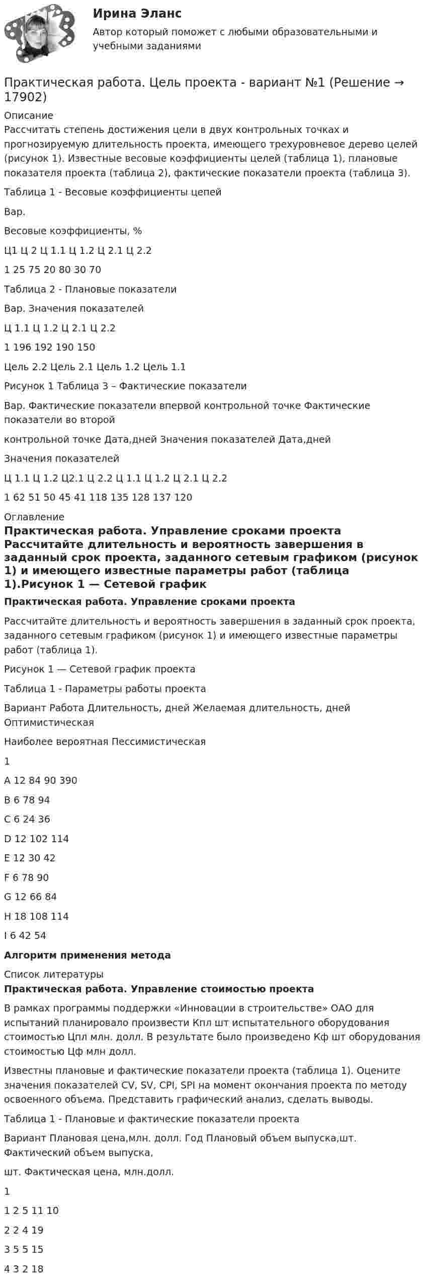     
          Описание
          	Рассчитать степень достижения цели в двух контрольных точках и прогнозируемую длительность проекта, имеющего трехуровневое дерево целей (рисунок 1). Известные весовые коэффициенты целей (таблица 1), плановые показателя проекта (таблица 2), фактические показатели проекта (таблица 3).	Таблица 1 - Весовые коэффициенты цепей  	Вар. 	Весовые коэффициенты, %   	Ц1 	Ц 2 	Ц 1.1 	Ц 1.2 	Ц 2.1 	Ц 2.2   	1 	25 	75 	20 80 	30 	70  	Таблица 2 - Плановые показатели  	Вар. 	Значения показателей   	Ц 1.1 	Ц 1.2 	Ц 2.1 	Ц 2.2   	1 	196 	192 	190 	150      Цель 2.2         Цель 2.1         Цель 1.2         Цель 1.1     Рисунок 1 Таблица 3 – Фактические показатели   Вар. Фактические показатели впервой контрольной точке Фактические показатели во второйконтрольной точке   Дата,дней Значения показателей Дата,дней Значения показателей   Ц 1.1 Ц 1.2 Ц2.1 Ц 2.2 Ц 1.1 Ц 1.2 Ц 2.1 Ц 2.2   1 62 51 50 45 41 118 135 128 137 120  
          Оглавление
          Практическая работа. Управление сроками проекта 	Рассчитайте длительность и вероятность завершения в заданный срок проекта, заданного сетевым графиком (рисунок 1) и имеющего известные параметры работ (таблица 1).Рисунок 1 — Сетевой график проектаТаблица 1 - Параметры работы проекта Вариант  Работа Длительность, дней 	Желаемая длительность, дней   Оптимистическая Наиболее вероятная Пессимистическая     1 А 12 84 90   390   В 6 78 94   С 6 24 36   D 12      102 114   Е 12 30 42   F 6 78 90   G 12 66 84   Н  18      108 114   I 6 42 54 Алгоритм применения метода 
          Список литературы
          Практическая работа. Управление стоимостью проекта 	В рамках программы поддержки «Инновации в строительстве» ОАО для испытаний планировало произвести Кпл шт испытательного оборудования стоимостью Цпл млн. долл. В результате было произведено Кф шт оборудования стоимостью Цф млн долл.	Известны плановые и фактические показатели проекта (таблица 1). Оцените значения показателей CV, SV, CPI, SPI на момент окончания проекта по методу освоенного объема. Представить графический анализ, сделать выводы.Таблица 1 - Плановые и фактические показатели проекта  Вариант Плановая цена,млн. долл. Год 	Плановый объем выпуска,шт. 	Фактический объем выпуска,шт. Фактическая цена, млн.долл.   1   1 2 5 11   10 2 2 4 19     3 5 5 15     4 3 2 18 
            
            
            Практическая работа Химия  семестр3 УГНТУ вариант 9Практическая работа. Цель проекта - вариант №1Практическая работа. Цель проекта - вариант №6Практическая работа. Цель проекта - вариант №8Практическая работа Экономика Организации Практическая работа (Экономика организации (предприятия)) ММУПрактическая работа Экспериментальная психология ММУПрактическая работа Противодействие коррупции в органах законодательной властиПрактическая работа Психология здоровья 1-4, Клиническая психология 1-3. Росдистант, ТГУ. Практическая работа Психология профессионального самоопределения и профориентацияПрактическая работа «Расчет величины амортизации в MS Excel»Практическая работа, Системный анализ и принятие решений (САиПР, САПР)Практическая работа Строительная механика (Вариант 11/1/1)Практическая работа Трудовое право