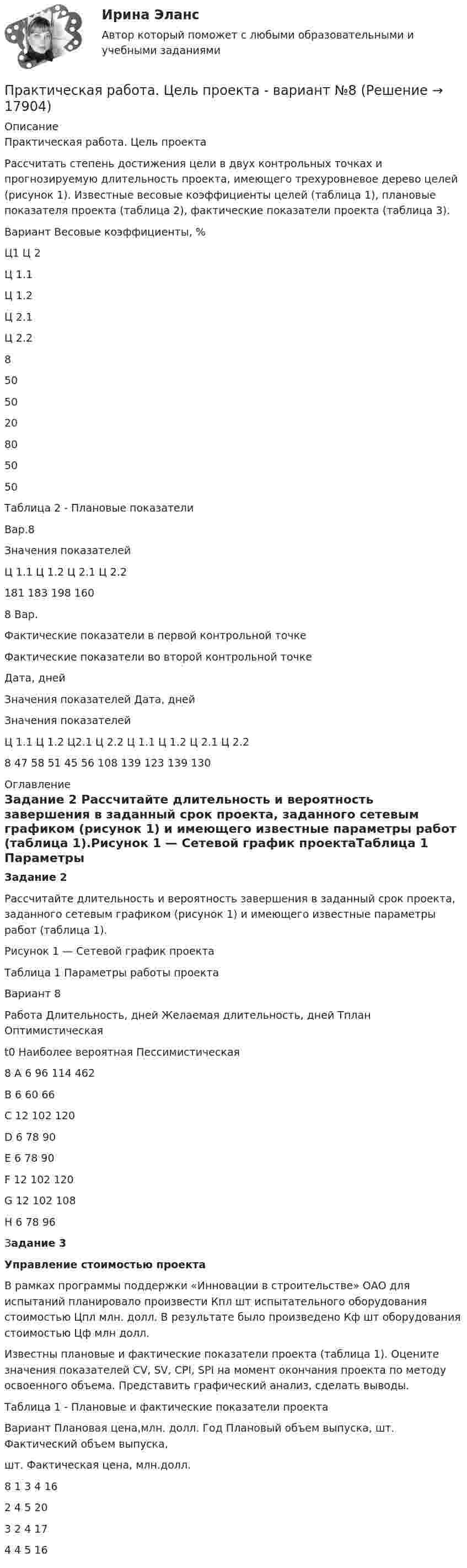     
          Описание
          Практическая работа. Цель проектаРассчитать степень достижения цели в двух контрольных точках и прогнозируемую длительность проекта, имеющего трехуровневое дерево целей (рисунок 1). Известные весовые коэффициенты целей (таблица 1), плановые показателя проекта (таблица 2), фактические показатели проекта (таблица 3).   Вариант   Весовые коэффициенты, %   Ц1 Ц 2 Ц 1.1 Ц 1.2 Ц 2.1 Ц 2.2   8 50 50 20 80 50 50  Таблица 2 - Плановые показатели  Вар.8 Значения показателей   Ц 1.1 Ц 1.2 Ц 2.1 Ц 2.2    181 183 198 160   8 Вар. Фактические показатели в  первой контрольной точке Фактические показатели во второй контрольной точке   Дата, дней Значения показателей  Дата, дней Значения показателей   Ц 1.1 Ц 1.2 Ц2.1 Ц 2.2 Ц 1.1 Ц 1.2 Ц 2.1 Ц 2.2   8 47 58 51 45 56 108 139 123 139 130  
          Оглавление
          Задание 2	Рассчитайте длительность и вероятность завершения в заданный срок проекта, заданного сетевым графиком (рисунок 1) и имеющего известные параметры работ (таблица 1).Рисунок 1 — Сетевой график проектаТаблица 1 Параметры работы проекта  Вариант 8  Работа Длительность, дней 	Желаемая длительность, дней Tплан   Оптимистическаяt0 Наиболее вероятная  Пессимистическая 8 А 6 96 114   462   В 6 60 66   С 12 102 120   D 6 78 90   Е 6 78 90   F 12 102 120   G 12 102 108   Н 6 78 96  Задание 3Управление стоимостью проекта  	В рамках программы поддержки «Инновации в строительстве» ОАО для испытаний планировало произвести Кпл шт испытательного оборудования стоимостью Цпл млн. долл. В результате было произведено Кф шт оборудования стоимостью Цф млн долл.	Известны плановые и фактические показатели проекта (таблица 1). Оцените значения показателей CV, SV, CPI, SPI на момент окончания проекта по методу освоенного объема. Представить графический анализ, сделать выводы.	Таблица 1 - Плановые и фактические показатели проекта  Вариант Плановая цена,млн. долл. Год  	Плановый объем выпуска, шт. 	Фактический объем выпуска,шт. Фактическая цена, млн.долл.   8   1 3 4 16    2 4 5 20     3 2 4 17    4 4 5 16 
            
            
            Практическая работа. Цель проекта - вариант №6Практическая работа. Цель проекта - вариант №8Практическая работа Экономика Организации Практическая работа (Экономика организации (предприятия)) ММУПрактическая работа Экспериментальная психология ММУПрактическая с ответами. Астрономия. Планеты и малые тела Солнечной системыПрактическая стилистика Практическая работа Психология профессионального самоопределения и профориентацияПрактическая работа «Расчет величины амортизации в MS Excel»Практическая работа, Системный анализ и принятие решений (САиПР, САПР)Практическая работа Строительная механика (Вариант 11/1/1)Практическая работа Трудовое правоПрактическая работа Финансы, денежное обращение и кредит ММУПрактическая работа Химия  семестр3 УГНТУ вариант 9