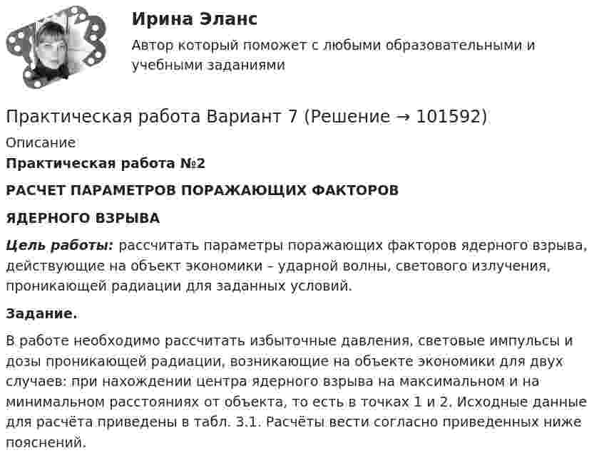       
            Описание
             Практическая работа №2  РАСЧЕТ ПАРАМЕТРОВ ПОРАЖАЮЩИХ ФАКТОРОВ  ЯДЕРНОГО ВЗРЫВА  Цель работы: рассчитать параметры поражающих факторов ядерного взрыва, действующие на объект экономики – ударной волны, светового излучения, проникающей радиации для заданных условий.  Задание.	В работе необходимо рассчитать избыточные давления, световые импульсы и дозы проникающей радиации, возникающие на объекте экономики для двух случаев: при нахождении центра ядерного взрыва на максимальном и на минимальном расстояниях от объекта, то есть в точках 1 и 2. Исходные данные для расчёта приведены в табл. 3.1. Расчёты вести согласно приведенных ниже пояснений.   