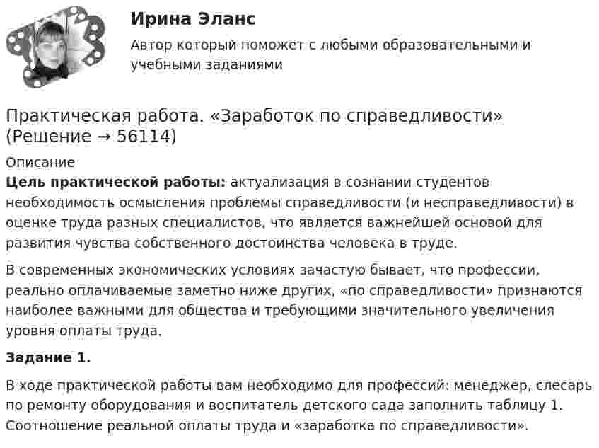      
            Описание
             Цель практической работы: актуализация в сознании студентов необходимость осмысления проблемы справедливости (и несправедливости) в оценке труда разных специалистов, что является важнейшей основой для развития чувства собственного достоинства человека в труде. 	В современных экономических условиях зачастую бывает, что профессии, реально оплачиваемые заметно ниже других, «по справедливости» признаются наиболее важными для общества и требующими значительного увеличения уровня оплаты труда.  Задание 1.	В ходе практической работы вам необходимо для профессий: менеджер, слесарь по ремонту оборудования и воспитатель детского сада заполнить таблицу 1. Соотношение реальной оплаты труда и «заработка по справедливости».   
            
            
            Практическая работа. Задание: составить тренировочные задания по плаванию, используя методы строго регламентированного упражнения, направленные на развитие физических способностей. К каждому методу строго регламентированного упражнения подбирается по четыре примера и оформляется в предложенную таблицу.Практическая работа. «Заработок по справедливости»Практическая работа «Информационные технологии в профессиональной деятельности»Практическая работа «Информационные технологии в профессиональной деятельности»Практическая работа «Информационные технологии в профессиональной деятельности»Практическая работа «Корреляционный анализ результатов» по предмету «Теоретические и экспериментальные методы научных исследований»Практическая работа ЛогистикаПрактическая работа - ВАРИАНТ 1 и 2Практическая работа ВКС по дисциплине Введение в строительную профессиюПрактическая работа ВКС по дисциплине ПравоведениеПрактическая работа  Возрастная психология и психология развитияПрактическая работа в СУБД Microsoft Access на тему Приемная комиссия + ОтчётПрактическая работа выполняется после изучения курса «Математика». Цель практической работы – закрепить теоретические и практические знания, полученные студентами на занятиях и в процессе самостоятельной работы с литературой; сформировать практические навыки проведения студентами математических расчётов.Практическая работа (задание 1) по электротехнике и электронике ТГУ Росдистант