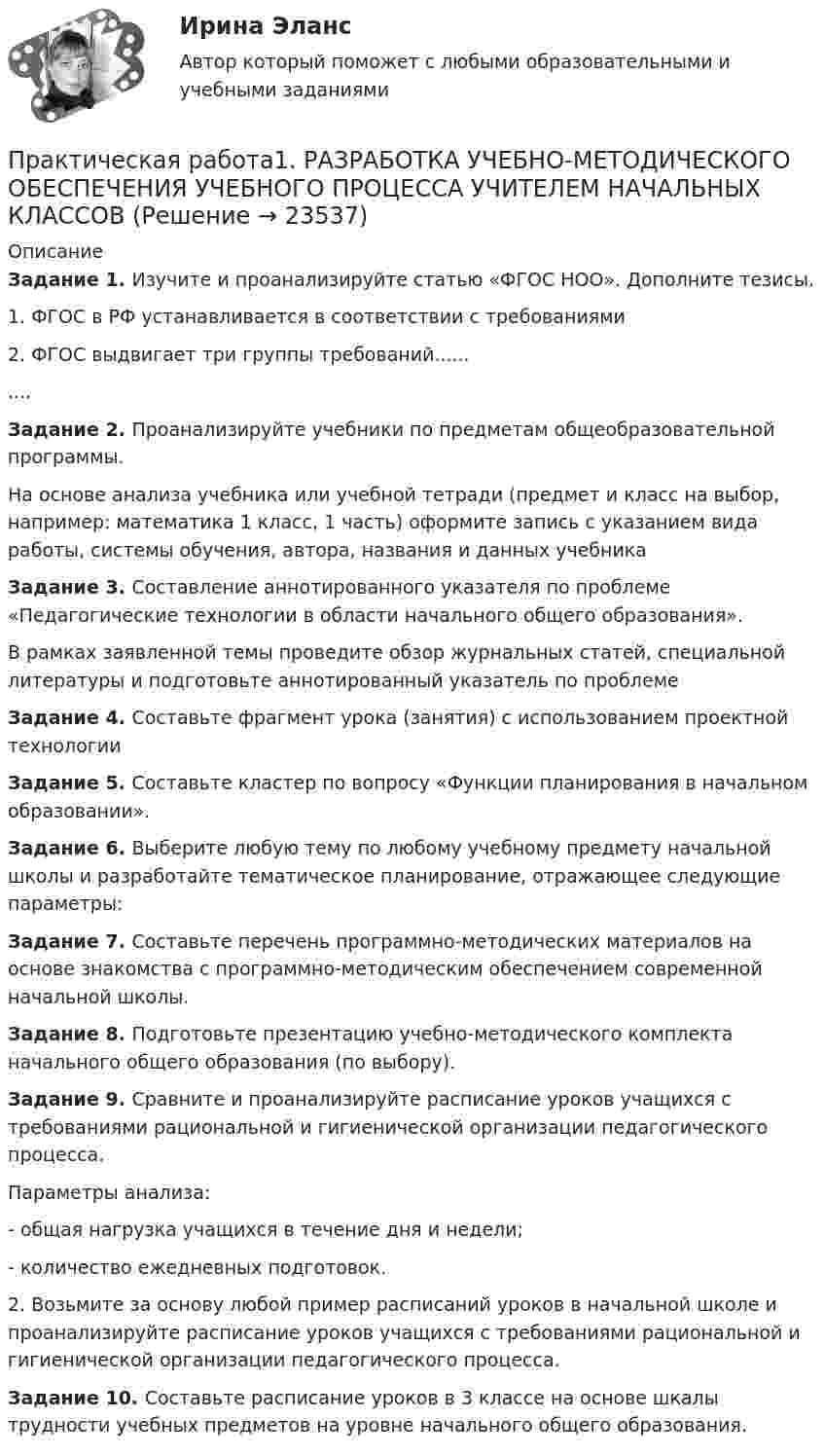      
          Описание
          Задание 1. Изучите и проанализируйте статью «ФГОС НОО». Дополните тезисы.1. ФГОС в РФ устанавливается в соответствии с требованиями 2. ФГОС выдвигает три группы требований..........Задание 2. Проанализируйте учебники по предметам общеобразовательной программы.На основе анализа учебника или учебной тетради (предмет и класс на выбор, например: математика 1 класс, 1 часть) оформите запись с указанием вида работы, системы обучения, автора, названия и данных учебникаЗадание 3. Составление аннотированного указателя по проблеме «Педагогические технологии в области начального общего образования».В рамках заявленной темы проведите обзор журнальных статей, специальной литературы и подготовьте аннотированный указатель по проблемеЗадание 4. Составьте фрагмент урока (занятия) с использованием проектной технологииЗадание 5. Составьте кластер по вопросу «Функции планирования в начальном образовании».Задание 6. Выберите любую тему по любому учебному предмету начальной школы и разработайте тематическое планирование, отражающее следующие параметры:Задание 7. Составьте перечень программно-методических материалов на основе знакомства с программно-методическим обеспечением современной начальной школы.Задание 8. Подготовьте презентацию учебно-методического комплекта начального общего образования (по выбору).Задание 9. Сравните и проанализируйте расписание уроков учащихся с требованиями рациональной и гигиенической организации педагогического процесса.Параметры анализа: - общая нагрузка учащихся в течение дня и недели;- количество ежедневных подготовок.2. Возьмите за основу любой пример расписаний уроков в начальной школе и проанализируйте расписание уроков учащихся с требованиями рациональной и гигиенической организации педагогического процесса.Задание 10. Составьте расписание уроков в 3 классе на основе шкалы трудности учебных предметов на уровне начального общего образования.  
            
            
            Практическая работа 1. ПЕДАГОГИКАПрактическая работа1. РАЗРАБОТКА УЧЕБНО-МЕТОДИЧЕСКОГО ОБЕСПЕЧЕНИЯ УЧЕБНОГО ПРОЦЕССА УЧИТЕЛЕМ НАЧАЛЬНЫХ КЛАССОВПрактическая работа 1. СОВРЕМЕННЫЕ ТЕХНОЛОГИИ ФОРМИРОВАНИЯ И РАЗВИТИЯ ДЕТСКОГО КОЛЛЕКТИВАПрактическая работа 1. ТЕОРЕТИЧЕСКИЕ И МЕТОДИЧЕСКИЕ ОСНОВЫ ВЗАИМОДЕЙСТВИЯ УЧИТЕЛЯ С РОДИТЕЛЯМИ практическая работа 1. Теоретические и прикладные аспекты методической работы учителя начальных классовПрактическая работа 1. ТЕОРЕТИЧЕСКИЕ ОСНОВЫ НАЧАЛЬНОГО КУРСА МАТЕМАТИКИ С МЕТОДИКОЙ ПРЕПОДАВАНИЯПрактическая работа 1. ТЕОРЕТИЧЕСКИЕ ОСНОВЫ ОРГАНИЗАЦИИ ОБУЧЕНИЯ В НАЧАЛЬНЫХ КЛАССАХПрактическая работа 1. Высшая математика 2. РосдистантПрактическая работа 1. Высшая математика 3. РосдистантПрактическая работа 1/ Геодезия 1Практическая работа 1: Для рытья котлована объемом V(м3) в срок Т (дней) необходимо определить комплект машин «экскаватор-самосвалы». Дальность транспортировки грунта L(км), категория грунта на объекте 2. Работа в одну смену.Практическая работа 1: Для рытья котлована объемом V(м3) в срок Т (дней) необходимо определить комплект машин «экскаватор-самосвалы». Дальность транспортировки грунта L(км), категория грунта на объекте 2. Работа в одну смену.. 2Практическая работа 1: Для рытья котлована объемом V(м3) в срок Т (дней) необходимо определить комплект машин «экскаватор-самосвалы». Дальность транспортировки грунта L(км), категория грунта на объекте 2. Работа в одну смену.Практическая работа 1. ЕСТЕСТВОЗНАНИЕ С МЕТОДИКОЙ ПРЕПОДАВАНИЯ