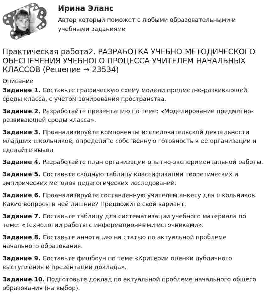      
          Описание
          Задание 1. Составьте графическую схему модели предметно-развивающей среды класса, с учетом зонирования пространства.Задание 2. Разработайте презентацию по теме: «Моделирование предметно-развивающей среды класса».Задание 3. Проанализируйте компоненты исследовательской деятельности младших школьников, определите собственную готовность к ее организации и сделайте выводЗадание 4. Разработайте план организации опытно-экспериментальной работы.Задание 5. Составьте сводную таблицу классификации теоретических и эмпирических методов педагогических исследований.Задание 6. Проанализируйте составленную учителем анкету для школьников. Какие вопросы в ней лишние? Предложите свой вариант.Задание 7. Составьте таблицу для систематизации учебного материала по теме: «Технологии работы с информационными источниками».Задание 8. Составьте аннотацию на статью по актуальной проблеме начального образования.Задание 9. Составьте фишбоун по теме «Критерии оценки публичного выступления и презентации доклада».Задание 10. Подготовьте доклад по актуальной проблеме начального общего образования (на выбор).  
            
            
            Практическая работа 2. ПСИХОЛОГИЯПрактическая работа2. РАЗРАБОТКА УЧЕБНО-МЕТОДИЧЕСКОГО ОБЕСПЕЧЕНИЯ УЧЕБНОГО ПРОЦЕССА УЧИТЕЛЕМ НАЧАЛЬНЫХ КЛАССОВПрактическая работа 2семестрПрактическая работа 2. ТЕОРЕТИЧЕСКИЕ И МЕТОДИЧЕСКИЕ ОСНОВЫ ВЗАИМОДЕЙСТВИЯ УЧИТЕЛЯ С РОДИТЕЛЯМИпрактическая работа 2. Теоретические и прикладные аспекты методической работы учителя начальных классовпрактическая работа 2. ТЕОРЕТИЧЕСКИЕ ОСНОВЫ НАЧАЛЬНОГО КУРСА МАТЕМАТИКИ С МЕТОДИКОЙ ПРЕПОДАВАНИЯПрактическая работа 2. ТЕОРЕТИЧЕСКИЕ ОСНОВЫ ОРГАНИЗАЦИИ ОБУЧЕНИЯ В НАЧАЛЬНЫХ КЛАССАХПрактическая работа 2. Высшая математика 2. РосдистантПрактическая работа 2. Высшая математика 2. РосдистантПрактическая работа 2. Высшая математика 2. РосдистантПрактическая работа 2. Высшая математика 2. РосдистантПрактическая работа 2/Геодезия 1/Вариант 10Практическая работа 2. ЕСТЕСТВОЗНАНИЕ С МЕТОДИКОЙ ПРЕПОДАВАНИЯПрактическая работа 2. ПЕДАГОГИКА