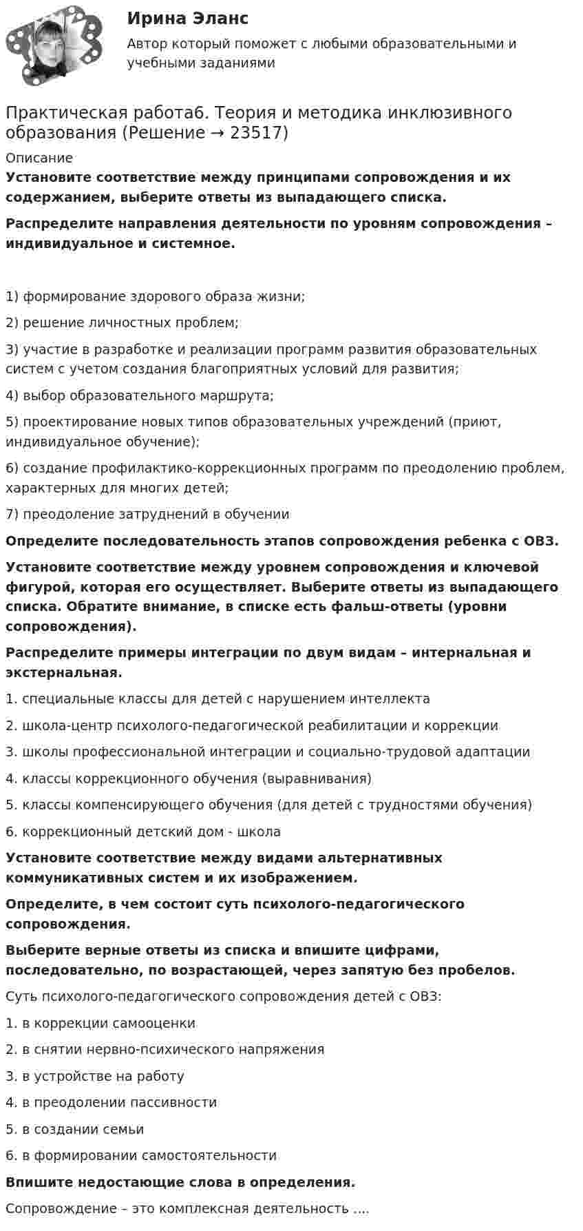      
          Описание
          Установите соответствие между принципами сопровождения и их содержанием, выберите ответы из выпадающего списка.Распределите направления деятельности по уровням сопровождения – индивидуальное и системное.1) формирование здорового образа жизни;2) решение личностных проблем;3) участие в разработке и реализации программ развития образовательных систем с учетом создания благоприятных условий для развития;4) выбор образовательного маршрута;5) проектирование новых типов образовательных учреждений (приют, индивидуальное обучение);6) создание профилактико-коррекционных программ по преодолению проблем, характерных для многих детей;7) преодоление затруднений в обученииОпределите последовательность этапов сопровождения ребенка с ОВЗ.  Установите соответствие между уровнем сопровождения и ключевой фигурой, которая его осуществляет. Выберите ответы из выпадающего списка. Обратите внимание, в списке есть фальш-ответы (уровни сопровождения).Распределите примеры интеграции по двум видам – интернальная и экстернальная.1.     специальные классы для детей с нарушением интеллекта2.     школа-центр психолого-педагогической реабилитации и коррекции3.     школы профессиональной интеграции и социально-трудовой адаптации4.     классы коррекционного обучения (выравнивания)5.     классы компенсирующего обучения (для детей с трудностями обучения)6.     коррекционный детский дом - школаУстановите соответствие между видами альтернативных коммуникативных систем и их изображением.Определите, в чем состоит суть психолого-педагогического сопровождения. Выберите верные ответы из списка и впишите цифрами, последовательно, по возрастающей, через запятую без пробелов.Суть психолого-педагогического сопровождения детей с ОВЗ:1.     в коррекции самооценки2.     в снятии нервно-психического напряжения3.     в устройстве на работу4.     в преодолении пассивности5.     в создании семьи6.     в формировании самостоятельностиВпишите недостающие слова в определения.Сопровождение – это комплексная деятельность ....  
            
            
            Практическая работа 6. ТЕОРЕТИЧЕСКИЕ ОСНОВЫ ОРГАНИЗАЦИИ ОБУЧЕНИЯ В НАЧАЛЬНЫХ КЛАССАХПрактическая работа6. Теория и методика инклюзивного образованияПрактическая работа 6. ФОРМЫ И МЕТОДЫ ОРГАНИЗАЦИИ ВНЕУРОЧНОЙ ДЕЯТЕЛЬНОСТИ И ОБЩЕНИЯ МЛАДШИХ ШКОЛЬНИКОВПрактическая работа 7. ПЕДАГОГИКАПрактическая работа7. Теория и методика инклюзивного образованияПрактическая работа 8. ПЕДАГОГИКАПрактическая работа8. Теория и методика инклюзивного образованияПрактическая работа 5. Физическая культура 1 курс 2 семестрПрактическая работа 6. Высшая математика 2. РосдистантПрактическая работа 6. Высшая математика 2. РосдистантПрактическая работа 6. Высшая математика 2. РосдистантПрактическая работа 6. КультурологияПрактическая работа 6. ОСНОВЫ ОРГАНИЗАЦИИ ВНЕУРОЧНОЙ РАБОТЫ (ИЗОБРАЗИТЕЛЬНАЯ ДЕЯТЕЛЬНОСТЬ И ДЕКОРАТИВНО-ПРИКЛАДНОЕ ИСКУССТВО)Практическая работа 6. ПЕДАГОГИКА