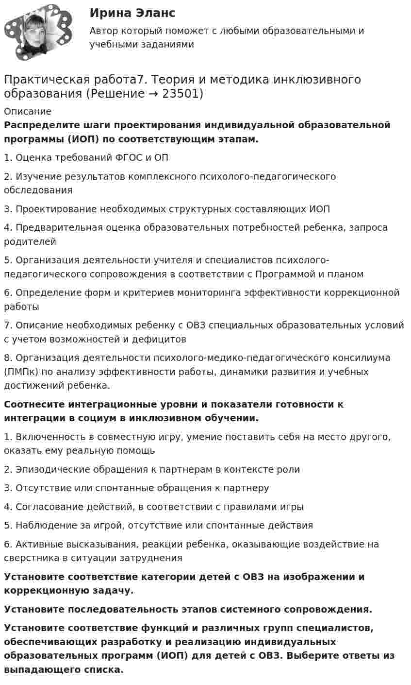      
          Описание
          Распределите шаги проектирования индивидуальной образовательной программы (ИОП) по соответствующим этапам. 1.               Оценка требований ФГОС и ОП2.               Изучение результатов комплексного психолого-педагогического обследования3.               Проектирование необходимых структурных составляющих ИОП4.               Предварительная оценка образовательных потребностей ребенка, запроса родителей5.               Организация деятельности учителя и специалистов психолого-педагогического сопровождения в соответствии с Программой и планом6.               Определение форм и критериев мониторинга эффективности коррекционной работы7.               Описание необходимых ребенку с ОВЗ специальных образовательных условий с учетом возможностей и дефицитов8.               Организация деятельности психолого-медико-педагогического консилиума (ПМПк) по анализу эффективности работы, динамики развития и учебных достижений ребенка. Соотнесите интеграционные уровни и показатели готовности к интеграции в социум в инклюзивном обучении.1.               Включенность в совместную игру, умение поставить себя на место другого, оказать ему реальную помощь2.               Эпизодические обращения к партнерам в контексте роли3.               Отсутствие или спонтанные обращения к партнеру4.               Согласование действий, в соответствии с правилами игры5.               Наблюдение за игрой, отсутствие или спонтанные действия6.               Активные высказывания, реакции ребенка, оказывающие воздействие на сверстника в ситуации затрудненияУстановите соответствие категории детей с ОВЗ на изображении и коррекционную задачу.Установите последовательность этапов системного сопровождения.﻿Установите соответствие функций и различных групп специалистов, обеспечивающих разработку и реализацию индивидуальных образовательных программ (ИОП) для детей с ОВЗ. Выберите ответы из выпадающего списка.  
            
            
            Практическая работа 7. ПЕДАГОГИКАПрактическая работа7. Теория и методика инклюзивного образованияПрактическая работа 8. ПЕДАГОГИКАПрактическая работа8. Теория и методика инклюзивного образованияПрактическая работа9(1-5). Теория и методика инклюзивного образованияПрактическая работа. MBA. Модуль современный менеджмент. Антикризисный менеджмент (оценка 90,00 / 100,00)Практическая работа. MBA. Модуль современный менеджмент. Инновационный менеджмент (оценка 85,00 / 100,00)Практическая работа 6. Высшая математика 2. РосдистантПрактическая работа 6. КультурологияПрактическая работа 6. ОСНОВЫ ОРГАНИЗАЦИИ ВНЕУРОЧНОЙ РАБОТЫ (ИЗОБРАЗИТЕЛЬНАЯ ДЕЯТЕЛЬНОСТЬ И ДЕКОРАТИВНО-ПРИКЛАДНОЕ ИСКУССТВО)Практическая работа 6. ПЕДАГОГИКАПрактическая работа 6. Проверка статистических гипотез 1. Для производства каждой из n1= 51детали по первой технологии было затрачено в среднем X1= 32 с (выборочная дисперсия var1 = 9с2). Для производства каждой из n2= 41детали по второй технологии было затрачено в среднем X2= 28 с (выборочная дисперсия var 2 = 4с2). Можно ли сделать вывод, что первой технологии требуется в среднем больше времени для производства одной детали? Доверительная вероятность 90%.Практическая работа 6. ТЕОРЕТИЧЕСКИЕ ОСНОВЫ ОРГАНИЗАЦИИ ОБУЧЕНИЯ В НАЧАЛЬНЫХ КЛАССАХПрактическая работа6. Теория и методика инклюзивного образования