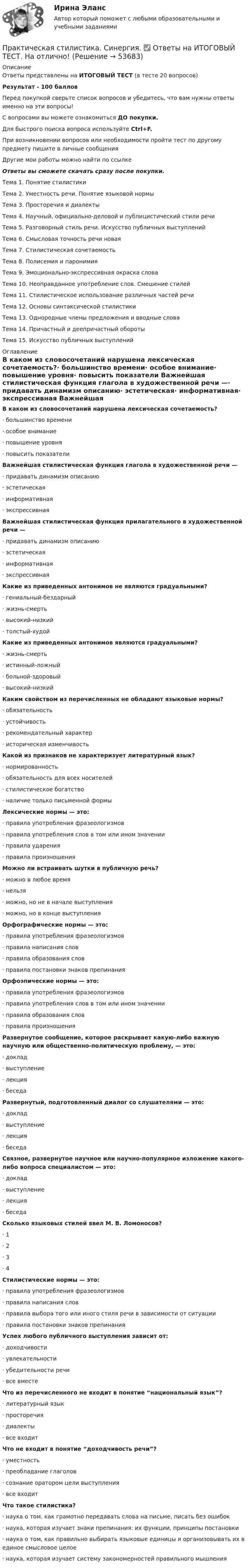     
            Описание
            Ответы представлены на ИТОГОВЫЙ ТЕСТ (в тесте 20 вопросов)Результат - 100 балловПеред покупкой сверьте список вопросов и убедитесь, что вам нужны ответы именно на эти вопросы!С вопросами вы можете ознакомиться ДО покупки.Для быстрого поиска вопроса используйте Ctrl+F.При возникновении вопросов или необходимости пройти тест по другому предмету пишите в личные сообщения Другие мои работы можно найти по ссылке Ответы вы сможете скачать сразу после покупки.Тема 1. Понятие стилистикиТема 2. Уместность речи. Понятие языковой нормыТема 3. Просторечия и диалектыТема 4. Научный, официально-деловой и публицистический стили речиТема 5. Разговорный стиль речи. Искусство публичных выступленийТема 6. Смысловая точность речи новаяТема 7. Стилистическая сочетаемостьТема 8. Полисемия и паронимияТема 9. Эмоционально-экспрессивная окраска словаТема 10. Неоправданное употребление слов. Смешение стилейТема 11. Стилистическое использование различных частей речиТема 12. Основы синтаксической стилистикиТема 13. Однородные члены предложения и вводные словаТема 14. Причастный и деепричастный оборотыТема 15. Искусство публичных выступлений 
            Оглавление
            В каком из словосочетаний нарушена лексическая сочетаемость?·      большинство времени·      особое внимание·      повышение уровня·      повысить показатели Важнейшая стилистическая функция глагола в художественной речи —·      придавать динамизм описанию·      эстетическая·      информативная·      экспрессивная Важнейшая стилистическая функция прилагательного в художественной речи —·      придавать динамизм описанию·      эстетическая·      информативная·      экспрессивная Какие из приведенных антонимов не являются градуальными?·      гениальный-бездарный·      жизнь-смерть·      высокий-низкий·      толстый-худой Какие из приведенных антонимов являются градуальными?·      жизнь-смерть·      истинный-ложный·      больной-здоровый·      высокий-низкий Каким свойством из перечисленных не обладают языковые нормы?·      обязательность·      устойчивость·      рекомендательный характер·      историческая изменчивость Какой из признаков не характеризует литературный язык?·      нормированность·      обязательность для всех носителей·      стилистическое богатство·      наличие только письменной формы Лексические нормы — это:·      правила употребления фразеологизмов·      правила употребления слов в том или ином значении·      правила ударения·      правила произношения Можно ли встраивать шутки в публичную речь?·      можно в любое время·      нельзя·      можно, но не в начале выступления·      можно, но в конце выступления Орфографические нормы — это:·      правила употребления фразеологизмов·      правила написания слов·      правила образования слов·      правила постановки знаков препинания Орфоэпические нормы — это:·      правила употребления фразеологизмов·      правила употребления слов в том или ином значении·      правила образования слов·      правила произношенияРазвернутое сообщение, которое раскрывает какую-либо важную научную или общественно-политическую проблему, — это:·      доклад·      выступление·      лекция·      беседа Развернутый, подготовленный диалог со слушателями — это:·      доклад·      выступление·      лекция·      беседа Связное, развернутое научное или научно-популярное изложение какого-либо вопроса специалистом — это:·      доклад·      выступление·      лекция·      беседа Сколько языковых стилей ввел М. В. Ломоносов?·      1·      2·      3·      4 Стилистические нормы — это:·      правила употребления фразеологизмов·      правила написания слов·      правила выбора того или иного стиля речи в зависимости от ситуации·      правила постановки знаков препинания  Успех любого публичного выступления зависит от:·      доходчивости·      увлекательности·      убедительности речи·      все вместе Что из перечисленного не входит в понятие “национальный язык”?·      литературный язык·      просторечия·      диалекты·      все входит Что не входит в понятие “доходчивость речи”?·      уместность·      преобладание глаголов·      сознание оратором цели выступления·      все входит Что такое стилистика?·      наука о том, как грамотно передавать слова на письме, писать без ошибок·      наука, которая изучает знаки препинания: их функции, принципы постановки·      наука о том, как правильно выбирать языковые единицы и организовывать их в единое смысловое целое·      наука, которая изучает систему закономерностей правильного мышления  
            
            
            Практическая стилистика. Синергия. 100 баллов на ОТЛИЧНО! Итоговый НОВЫЙ тест 2023 г. 5 семестр.Практическая стилистика. Синергия. ✅ Ответы на ИТОГОВЫЙ ТЕСТ. На отлично!💯 Практическая стилистика [Тема 1-15] (ответы на тест Синергия / МОИ / МТИ / МосАП, октябрь 2023)Практическая стилистика (тест Синергия) 100 балловПрактическая стилистика (тест с ответами Синергия/МОИ/ МТИ /МОСАП)практическая частьПРАКТИЧЕСКАЯ ЧАСТЬ К КОНТРОЛЬНОЙ РАБОТЕ   ЭКОНОМИКА ГОСУДАРСТВЕННЫХ  И ОБЩЕСТВЕННЫХ ОРГАНИЗАЦИЙ   Вариант 8 Практическая работа. Цель проекта - вариант №8Практическая работа Экономика Организации Практическая работа (Экономика организации (предприятия)) ММУПрактическая работа Экспериментальная психология ММУПрактическая с ответами. Астрономия. Планеты и малые тела Солнечной системыПрактическая стилистикаПрактическая стилистика / 20 вопросов