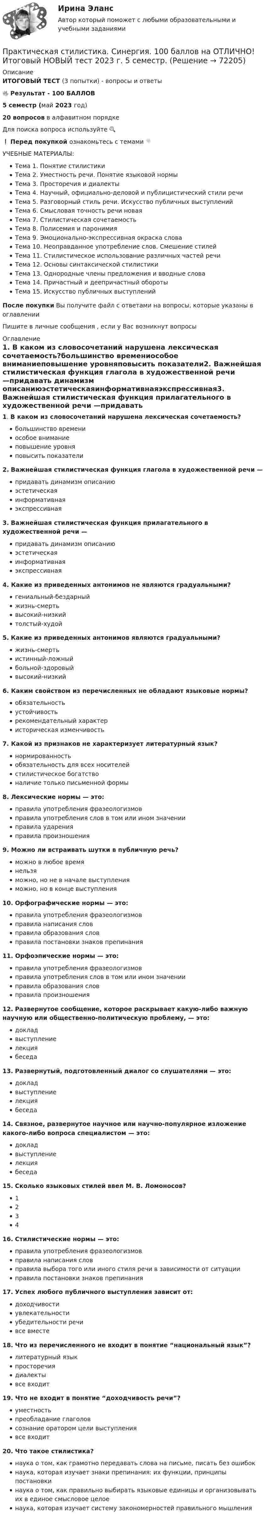     
            Описание
            ИТОГОВЫЙ ТЕСТ (3 попытки) - вопросы и ответы🔥 Результат - 100 БАЛЛОВ5 семестр (май 2023 год)20 вопросов в алфавитном порядкеДля поиска вопроса используйте 🔍❗ Перед покупкой ознакомьтесь с темами 👇УЧЕБНЫЕ МАТЕРИАЛЫ:Тема 1. Понятие стилистикиТема 2. Уместность речи. Понятие языковой нормыТема 3. Просторечия и диалектыТема 4. Научный, официально-деловой и публицистический стили речиТема 5. Разговорный стиль речи. Искусство публичных выступленийТема 6. Смысловая точность речи новаяТема 7. Стилистическая сочетаемостьТема 8. Полисемия и паронимияТема 9. Эмоционально-экспрессивная окраска словаТема 10. Неоправданное употребление слов. Смешение стилейТема 11. Стилистическое использование различных частей речиТема 12. Основы синтаксической стилистикиТема 13. Однородные члены предложения и вводные словаТема 14. Причастный и деепричастный оборотыТема 15. Искусство публичных выступленийПосле покупки Вы получите файл с ответами на вопросы, которые указаны в оглавленииПишите в личные сообщения , если у Вас возникнут вопросы 
            Оглавление
             1. В каком из словосочетаний нарушена лексическая сочетаемость?большинство времениособое вниманиеповышение уровняповысить показатели2. Важнейшая стилистическая функция глагола в художественной речи —придавать динамизм описаниюэстетическаяинформативнаяэкспрессивная3. Важнейшая стилистическая функция прилагательного в художественной речи —придавать динамизм описаниюэстетическаяинформативнаяэкспрессивная4. Какие из приведенных антонимов не являются градуальными?гениальный-бездарныйжизнь-смертьвысокий-низкийтолстый-худой5. Какие из приведенных антонимов являются градуальными?жизнь-смертьистинный-ложныйбольной-здоровыйвысокий-низкий6. Каким свойством из перечисленных не обладают языковые нормы?обязательностьустойчивостьрекомендательный характеристорическая изменчивость7. Какой из признаков не характеризует литературный язык?нормированностьобязательность для всех носителейстилистическое богатствоналичие только письменной формы8. Лексические нормы — это:правила употребления фразеологизмовправила употребления слов в том или ином значенииправила ударенияправила произношения9. Можно ли встраивать шутки в публичную речь?можно в любое времянельзяможно, но не в начале выступленияможно, но в конце выступления10. Орфографические нормы — это:правила употребления фразеологизмовправила написания словправила образования словправила постановки знаков препинания11. Орфоэпические нормы — это:правила употребления фразеологизмовправила употребления слов в том или ином значенииправила образования словправила произношения12. Развернутое сообщение, которое раскрывает какую-либо важную научную или общественно-политическую проблему, — это:докладвыступлениелекциябеседа13. Развернутый, подготовленный диалог со слушателями — это:докладвыступлениелекциябеседа14. Связное, развернутое научное или научно-популярное изложение какого-либо вопроса специалистом — это:докладвыступлениелекциябеседа15. Сколько языковых стилей ввел М. В. Ломоносов?123416. Стилистические нормы — это:правила употребления фразеологизмовправила написания словправила выбора того или иного стиля речи в зависимости от ситуацииправила постановки знаков препинания17. Успех любого публичного выступления зависит от:доходчивостиувлекательностиубедительности речивсе вместе18. Что из перечисленного не входит в понятие “национальный язык”?литературный языкпросторечиядиалектывсе входит19. Что не входит в понятие “доходчивость речи”?уместностьпреобладание глаголовсознание оратором цели выступлениявсе входит20. Что такое стилистика?наука о том, как грамотно передавать слова на письме, писать без ошибокнаука, которая изучает знаки препинания: их функции, принципы постановкинаука о том, как правильно выбирать языковые единицы и организовывать их в единое смысловое целоенаука, которая изучает систему закономерностей правильного мышления  
            
            
            Практическая стилистика (Синергия)Практическая стилистика. Синергия. 100 баллов на ОТЛИЧНО! Итоговый НОВЫЙ тест 2023 г. 5 семестр.Практическая стилистика. Синергия. ✅ Ответы на ИТОГОВЫЙ ТЕСТ. На отлично!💯 Практическая стилистика [Тема 1-15] (ответы на тест Синергия / МОИ / МТИ / МосАП, октябрь 2023)Практическая стилистика (тест Синергия) 100 балловПрактическая стилистика (тест с ответами Синергия/МОИ/ МТИ /МОСАП)практическая частьПрактическая работа. Цель проекта - вариант №6Практическая работа. Цель проекта - вариант №8Практическая работа Экономика Организации Практическая работа (Экономика организации (предприятия)) ММУПрактическая работа Экспериментальная психология ММУПрактическая с ответами. Астрономия. Планеты и малые тела Солнечной системыПрактическая стилистика