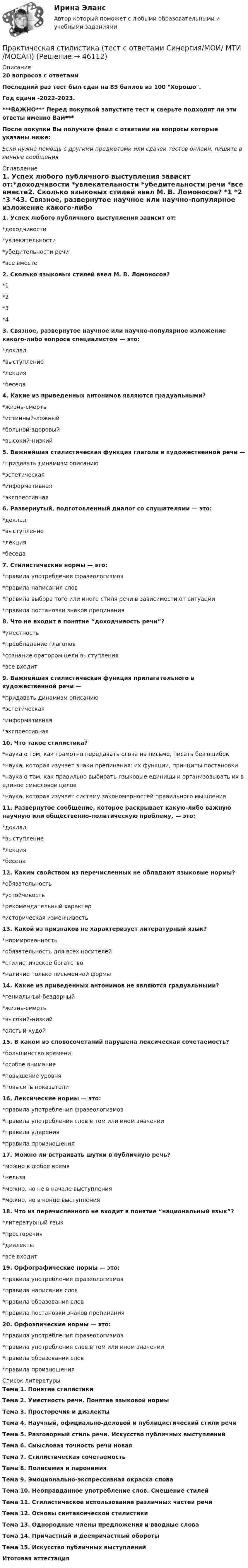     
            Описание
            20 вопросов с ответамиПоследний раз тест был сдан на 85 баллов из 100 Хорошо.Год сдачи -2022-2023.***ВАЖНО*** Перед покупкой запустите тест и сверьте подходят ли эти ответы именно Вам***После покупки Вы получите файл с ответами на вопросы которые указаны ниже:Если нужна помощь с другими предметами или сдачей тестов онлайн, пишите в личные сообщения  
            Оглавление
            1. Успех любого публичного выступления зависит от:*доходчивости *увлекательности *убедительности речи *все вместе2. Сколько языковых стилей ввел М. В. Ломоносов? *1 *2 *3 *43. Связное, развернутое научное или научно-популярное изложение какого-либо вопроса специалистом — это:  *доклад *выступление *лекция *беседа4. Какие из приведенных антонимов являются градуальными?  *жизнь-смерть *истинный-ложный *больной-здоровый *высокий-низкий5. Важнейшая стилистическая функция глагола в художественной речи —  *придавать динамизм описанию *эстетическая *информативная *экспрессивная6. Развернутый, подготовленный диалог со слушателями — это:  *доклад *выступление *лекция *беседа7. Стилистические нормы — это: *правила употребления фразеологизмов *правила написания слов *правила выбора того или иного стиля речи в зависимости от ситуации *правила постановки знаков препинания8. Что не входит в понятие “доходчивость речи”? *уместность *преобладание глаголов *сознание оратором цели выступления *все входит9. Важнейшая стилистическая функция прилагательного в художественной речи — *придавать динамизм описанию *эстетическая *информативная *экспрессивная10. Что такое стилистика?  *наука о том, как грамотно передавать слова на письме, писать без ошибок *наука, которая изучает знаки препинания: их функции, принципы постановки *наука о том, как правильно выбирать языковые единицы и организовывать их в единое смысловое целое *наука, которая изучает систему закономерностей правильного мышления11. Развернутое сообщение, которое раскрывает какую-либо важную научную или общественно-политическую проблему, — это:  *доклад *выступление *лекция *беседа12. Каким свойством из перечисленных не обладают языковые нормы?*обязательность *устойчивость *рекомендательный характер *историческая изменчивость13. Какой из признаков не характеризует литературный язык?  *нормированность  *обязательность для всех носителей *стилистическое богатство *наличие только письменной формы 14. Какие из приведенных антонимов не являются градуальными?  *гениальный-бездарный *жизнь-смерть *высокий-низкий *олстый-худой15. В каком из словосочетаний нарушена лексическая сочетаемость?  *большинство времени *особое внимание *повышение уровня *повысить показатели16. Лексические нормы — это: *правила употребления фразеологизмов *правила употребления слов в том или ином значении *правила ударения *правила произношения17. Можно ли встраивать шутки в публичную речь? *можно в любое время *нельзя *можно, но не в начале выступления *можно, но в конце выступления18. Что из перечисленного не входит в понятие “национальный язык”? *литературный язык *просторечия *диалекты *все входит19. Орфографические нормы — это: *правила употребления фразеологизмов *правила написания слов *правила образования слов *правила постановки знаков препинания20. Орфоэпические нормы — это: *правила употребления фразеологизмов *правила употребления слов в том или ином значении *правила образования слов *правила произношения 
            Список литературы
            Тема 1. Понятие стилистикиТема 2. Уместность речи. Понятие языковой нормыТема 3. Просторечия и диалектыТема 4. Научный, официально-деловой и публицистический стили речиТема 5. Разговорный стиль речи. Искусство публичных выступленийТема 6. Смысловая точность речи новаяТема 7. Стилистическая сочетаемостьТема 8. Полисемия и паронимияТема 9. Эмоционально-экспрессивная окраска словаТема 10. Неоправданное употребление слов. Смешение стилейТема 11. Стилистическое использование различных частей речиТема 12. Основы синтаксической стилистикиТема 13. Однородные члены предложения и вводные словаТема 14. Причастный и деепричастный оборотыТема 15. Искусство публичных выступленийИтоговая аттестация
            
            
            Практическая стилистика (тест Синергия) 100 балловПрактическая стилистика (тест с ответами Синергия/МОИ/ МТИ /МОСАП)практическая частьПРАКТИЧЕСКАЯ ЧАСТЬ К КОНТРОЛЬНОЙ РАБОТЕ   ЭКОНОМИКА ГОСУДАРСТВЕННЫХ  И ОБЩЕСТВЕННЫХ ОРГАНИЗАЦИЙ   Вариант 8 практическая _экономическая теорияПрактические аспекты государственного регулирования прав на недвижимое имущество и сделок с ним, мой результат - 90 баллов, МагистратураПрактические аспекты государственного регулирования прав на недвижимое имущество и сделок с ним - ответы на тест СинергияПрактическая работа Экспериментальная психология ММУПрактическая с ответами. Астрономия. Планеты и малые тела Солнечной системыПрактическая стилистикаПрактическая стилистика / 20 вопросовПрактическая стилистика (Синергия)Практическая стилистика. Синергия. 100 баллов на ОТЛИЧНО! Итоговый НОВЫЙ тест 2023 г. 5 семестр.Практическая стилистика. Синергия. ✅ Ответы на ИТОГОВЫЙ ТЕСТ. На отлично!