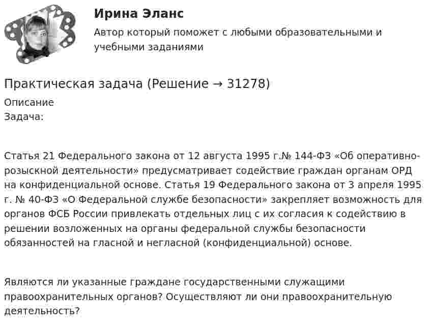      
          Описание
          Задача:Статья 21 Федерального закона от 12 августа 1995 г.№ 144-ФЗ «Об оперативно-розыскной деятельности» предусматривает содействие граждан органам ОРД на конфиденциальной основе. Статья 19 Федерального закона от 3 апреля 1995 г. № 40-ФЗ «О Федеральной службе безопасности» закрепляет возможность для органов ФСБ России привлекать отдельных лиц с их согласия к содействию в решении возложенных на органы федеральной службы безопасности обязанностей на гласной и негласной (конфиденциальной) основе.Являются ли указанные граждане государственными служащими правоохранительных органов? Осуществляют ли они правоохранительную деятельность?  
            
            
            Практическая задачаПрактическая задачаПрактическая задачаПрактическая задачаПрактическая задача 1. В однокомнатной квартире по договору социального найма проживает семья Еловых: наниматель, его супруга и две несовершеннолетние дочери (13 и 15 лет). Наниматель вселил в квартиру своего 58-летнего отца (его выселили без предоставления другого жилого помещения из общежития)Практическая задача по дисциплине  Межкультурное профессиональное общение на иностранном языке (немецкий) Практическая занятие 6. Теория и методика инклюзивного образования (ПНК, ПДО, 2 часть)Практическая_Введение_в_профессиюПрактическая грамматика ММУ 2023г. Практическая Деньги,кредит,банкиПрактическая задание №4, налоговое право, Росдистант, ТГУПрактическая задание МакроэкономикаПрактическая задание - Философия (1/1) для ММУ практическая задача