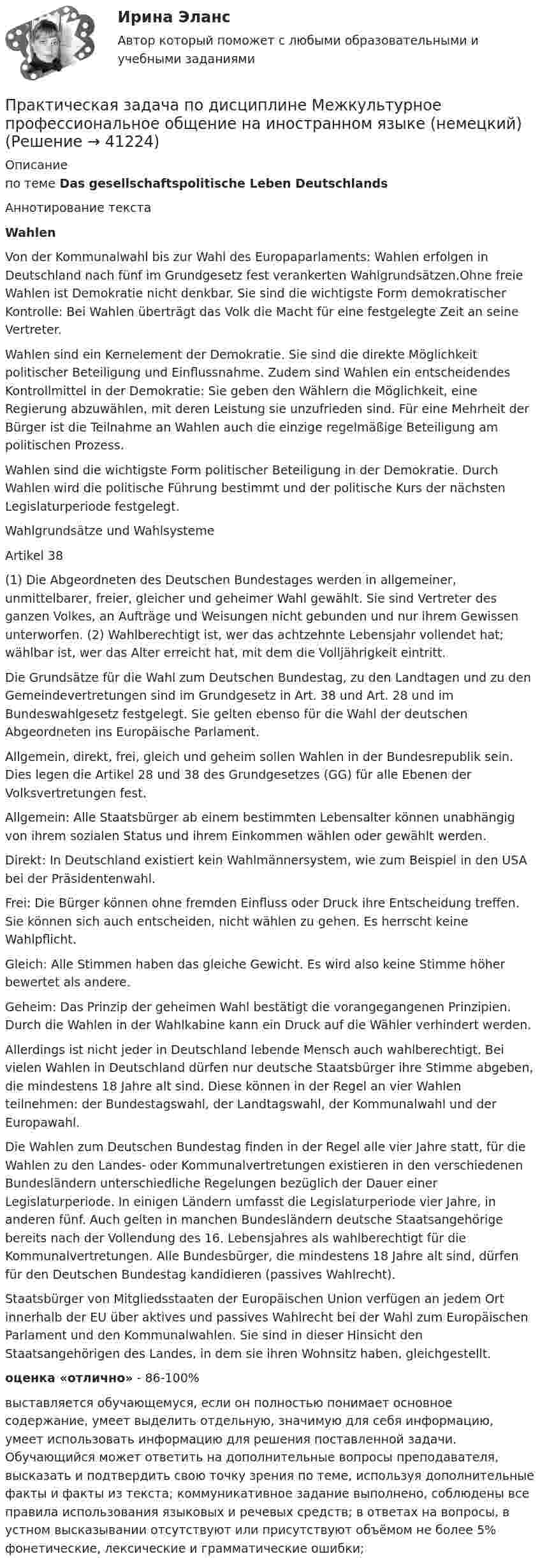     
          Описание
          по теме  Das gesellschaftspolitische Leben Deutschlands Аннотирование текста Wahlen Von der Kommunalwahl bis zur Wahl des Europaparlaments: Wahlen erfolgen in Deutschland nach fünf im Grundgesetz fest verankerten Wahlgrundsätzen.Ohne freie Wahlen ist Demokratie nicht denkbar. Sie sind die wichtigste Form demokratischer Kontrolle: Bei Wahlen überträgt das Volk die Macht für eine festgelegte Zeit an seine Vertreter.Wahlen sind ein Kernelement der Demokratie. Sie sind die direkte Möglichkeit politischer Beteiligung und Einflussnahme. Zudem sind Wahlen ein entscheidendes Kontrollmittel in der Demokratie: Sie geben den Wählern die Möglichkeit, eine Regierung abzuwählen, mit deren Leistung sie unzufrieden sind. Für eine Mehrheit der Bürger ist die Teilnahme an Wahlen auch die einzige regelmäßige Beteiligung am politischen Prozess. Wahlen sind die wichtigste Form politischer Beteiligung in der Demokratie. Durch Wahlen wird die politische Führung bestimmt und der politische Kurs der nächsten Legislaturperiode festgelegt. Wahlgrundsätze und Wahlsysteme Artikel 38(1) Die Abgeordneten des Deutschen Bundestages werden in allgemeiner, unmittelbarer, freier, gleicher und geheimer Wahl gewählt. Sie sind Vertreter des ganzen Volkes, an Aufträge und Weisungen nicht gebunden und nur ihrem Gewissen unterworfen. (2) Wahlberechtigt ist, wer das achtzehnte Lebensjahr vollendet hat; wählbar ist, wer das Alter erreicht hat, mit dem die Volljährigkeit eintritt. Die Grundsätze für die Wahl zum Deutschen Bundestag, zu den Landtagen und zu den Gemeindevertretungen sind im Grundgesetz in Art. 38 und Art. 28 und im Bundeswahlgesetz festgelegt. Sie gelten ebenso für die Wahl der deutschen Abgeordneten ins Europäische Parlament.Allgemein, direkt, frei, gleich und geheim sollen Wahlen in der Bundesrepublik sein. Dies legen die Artikel 28 und 38 des Grundgesetzes (GG) für alle Ebenen der Volksvertretungen fest. Allgemein: Alle Staatsbürger ab einem bestimmten Lebensalter können unabhängig von ihrem sozialen Status und ihrem Einkommen wählen oder gewählt werden. Direkt: In Deutschland existiert kein Wahlmännersystem, wie zum Beispiel in den USA bei der Präsidentenwahl. Frei: Die Bürger können ohne fremden Einfluss oder Druck ihre Entscheidung treffen. Sie können sich auch entscheiden, nicht wählen zu gehen. Es herrscht keine Wahlpflicht. Gleich: Alle Stimmen haben das gleiche Gewicht. Es wird also keine Stimme höher bewertet als andere.Geheim: Das Prinzip der geheimen Wahl bestätigt die vorangegangenen Prinzipien. Durch die Wahlen in der Wahlkabine kann ein Druck auf die Wähler verhindert werden. Allerdings ist nicht jeder in Deutschland lebende Mensch auch wahlberechtigt. Bei vielen Wahlen in Deutschland dürfen nur deutsche Staatsbürger ihre Stimme abgeben, die mindestens 18 Jahre alt sind. Diese können in der Regel an vier Wahlen teilnehmen: der Bundestagswahl, der Landtagswahl, der Kommunalwahl und der Europawahl. Die Wahlen zum Deutschen Bundestag finden in der Regel alle vier Jahre statt, für die Wahlen zu den Landes- oder Kommunalvertretungen existieren in den verschiedenen Bundesländern unterschiedliche Regelungen bezüglich der Dauer einer Legislaturperiode. In einigen Ländern umfasst die Legislaturperiode vier Jahre, in anderen fünf. Auch gelten in manchen Bundesländern deutsche Staatsangehörige bereits nach der Vollendung des 16. Lebensjahres als wahlberechtigt für die Kommunalvertretungen. Alle Bundesbürger, die mindestens 18 Jahre alt sind, dürfen für den Deutschen Bundestag kandidieren (passives Wahlrecht). Staatsbürger von Mitgliedsstaaten der Europäischen Union verfügen an jedem Ort innerhalb der EU über aktives und passives Wahlrecht bei der Wahl zum Europäischen Parlament und den Kommunalwahlen. Sie sind in dieser Hinsicht den Staatsangehörigen des Landes, in dem sie ihren Wohnsitz haben, gleichgestellt. оценка «отлично» - 86-100%выставляется обучающемуся, если он полностью понимает основное содержание, умеет выделить отдельную, значимую для себя информацию, умеет использовать информацию для решения поставленной задачи. Обучающийся может ответить на дополнительные вопросы преподавателя, высказать и подтвердить свою точку зрения по теме, используя дополнительные факты и факты из текста; коммуникативное задание выполнено, соблюдены все правила использования языковых и речевых средств; в ответах на вопросы, в устном высказывании отсутствуют или присутствуют объёмом не более 5% фонетические, лексические и грамматические ошибки;  
            
            
            Практическая задача 1. В однокомнатной квартире по договору социального найма проживает семья Еловых: наниматель, его супруга и две несовершеннолетние дочери (13 и 15 лет). Наниматель вселил в квартиру своего 58-летнего отца (его выселили без предоставления другого жилого помещения из общежития)Практическая задача по дисциплине  Межкультурное профессиональное общение на иностранном языке (немецкий) Практическая занятие 6. Теория и методика инклюзивного образования (ПНК, ПДО, 2 часть)практическая педагогика :  Профессиональные роли учителяПрактическая по дисциплине финансовые вычисленияПрактическая по дисциплине ФинансыПрактическая по менеджментуПрактическая задание МакроэкономикаПрактическая задание - Философия (1/1) для ММУ практическая задачаПрактическая задачаПрактическая задачаПрактическая задачаПрактическая задача