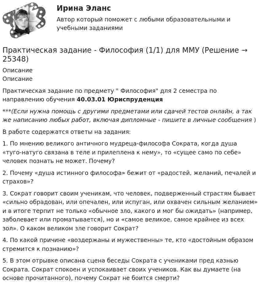      
          Описание
          ОписаниеПрактическая задание по предмету  Философия для 2 семестра по направлению обучения 40.03.01 Юриспруденция***(Если нужна помощь с другими предметами или сдачей тестов онлайн, а так же написанию любых работ, включая дипломные - пишите в личные сообщения  )В работе содержатся ответы на задания:1. По мнению великого античного мудреца-философа Сократа, когда душа «туго-натуго связана в теле и прилеплена к нему», то «сущее само по себе» человек познать не может. Почему? 2. Почему «душа истинного философа» бежит от «радостей, желаний, печалей и страхов»?3. Сократ говорит своим ученикам, что человек, подверженный страстям бывает «сильно обрадован, или опечален, или испуган, или охвачен сильным желанием» и в итоге терпит не только «обычное зло, какого и мог бы ожидать» (например, заболевает или проматывается), но и «самое великое, самое крайнее из всех зол». О каком великом зле говорит Сократ?4. По какой причине «воздержаны и мужественны» те, кто «достойным образом стремится к познанию»? 5. В этом отрывке описана сцена беседы Сократа с учениками пред казнью Сократа. Сократ спокоен и успокаивает своих учеников. Как вы думаете (на основе прочитанного), почему Сократ не боится смерти?  
            
            
            Практическая задание МакроэкономикаПрактическая задание - Философия (1/1) для ММУ практическая задачаПрактическая задачаПрактическая задачаПрактическая задачаПрактическая задачаПрактическая 2 «Современные технологии проектирования в электроэнергетике и электротехнике» РОСДИСТАНТПрактическая 3 «Современные технологии проектирования в электроэнергетике и электротехнике» РОСДИСТАНТПрактическая 4 «Современные технологии проектирования в электроэнергетике и электротехнике» РОСДИСТАНТпрактическая № 5 хоз. организ.Практическая_Введение_в_профессиюПрактическая грамматика ММУ 2023г. Практическая Деньги,кредит,банки