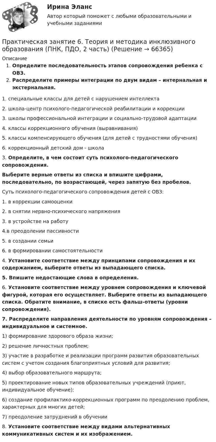     
            Описание
            Определите последовательность этапов сопровождения ребенка с ОВЗ.  Распределите примеры интеграции по двум видам – интернальная и экстернальная.		1. специальные классы для детей с нарушением интеллекта		2. школа-центр психолого-педагогической реабилитации и коррекции		3. школы профессиональной интеграции и социально-трудовой адаптации		4. классы коррекционного обучения (выравнивания)		5. классы компенсирующего обучения (для детей с трудностями обучения)		6. коррекционный детский дом - школа3. Определите, в чем состоит суть психолого-педагогического сопровождения. Выберите верные ответы из списка и впишите цифрами, последовательно, по возрастающей, через запятую без пробелов.Суть психолого-педагогического сопровождения детей с ОВЗ:		1. в коррекции самооценки		2. в снятии нервно-психического напряжения		3. в устройстве на работу		4.в преодолении пассивности		5. в создании семьи		6. в формировании самостоятельности4. Установите соответствие между принципами сопровождения и их содержанием, выберите ответы из выпадающего списка.5. Впишите недостающие слова в определения.6. Установите соответствие между уровнем сопровождения и ключевой фигурой, которая его осуществляет. Выберите ответы из выпадающего списка. Обратите внимание, в списке есть фальш-ответы (уровни сопровождения).7. Распределите направления деятельности по уровням сопровождения – индивидуальное и системное.		1) формирование здорового образа жизни;		2) решение личностных проблем;		3) участие в разработке и реализации программ развития образовательных систем с учетом создания благоприятных условий для развития;		4) выбор образовательного маршрута;		5) проектирование новых типов образовательных учреждений (приют, индивидуальное обучение);		6) создание профилактико-коррекционных программ по преодолению проблем, характерных для многих детей;		7) преодоление затруднений в обучении8.  Установите соответствие между видами альтернативных коммуникативных систем и их изображением.   
            
            
            Практическая задача по дисциплине  Межкультурное профессиональное общение на иностранном языке (немецкий) Практическая занятие 6. Теория и методика инклюзивного образования (ПНК, ПДО, 2 часть)практическая педагогика :  Профессиональные роли учителяПрактическая по дисциплине финансовые вычисленияПрактическая по дисциплине ФинансыПрактическая по менеджментупрактическая по педагогикеПрактическая задание - Философия (1/1) для ММУ практическая задачаПрактическая задачаПрактическая задачаПрактическая задачаПрактическая задачаПрактическая задача