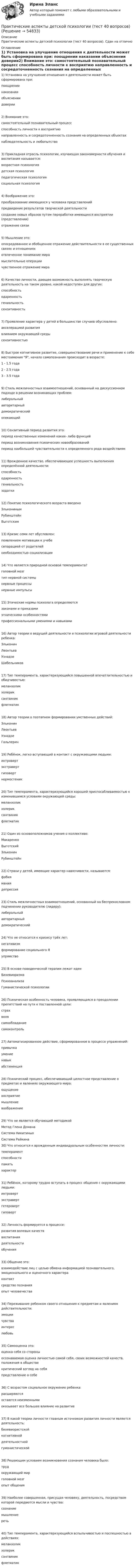      
            Описание
            Практические аспекты детской психологии (тест 40 вопросов). Сдан на отлично 
            Оглавление
            1) Установка на улучшение отношения к деятельности может быть сформирована при: поощрении наказании объяснении доверии2) Внимание это: самостоятельный познавательный процесс способность личности к восприятию направленность и сосредоточненность сознания на определенных объектах наблюдательность и любопытство3) Прикладная отрасль психологии, изучающая закономерности обучения и воспитания называется: возрастная психология детская психология педагогическая психология социальная психология4) Воображение это: преобразование имеющихся у человека представлений предвидение результатов творческой деятельности создание новых образов путем переработки имеющихся восприятии (представлении) отражение связи5) Мышление это: опосредованное и обобщенное отражение действительности в ее существенных связях и отношениях отвлеченное понимание мира мыслительные операции чувственное отражение мира6) Качество личности, дающее возможность выполнять творческую деятельность на таком уровне, какой недоступен для других: способность одаренность гениальность сензитивность7) Проявление характера у детей в большинстве случаев обусловлено: акселерацией развития влиянием окружающей среды сензитивностью8) Быстрое когнитивное развитие, совершенствование речи и применение к себе местоимения Я, начало самопознания происходит в возрасте: 1 - 1.5 года 2 - 2.5 года 3 - 3.5 года9) Стиль межличностных взаимоотношений, основанный на дискуссионном подходе в решении возникающих проблем:либеральный авторитарный демократический опекающий10) Сензитивный период развития это: период качественных изменений каких- либо функций период возникновения психических новообразований период наибольшей чувствительности к определенного рода воздействиям11) Врожденное качество, обеспечивающее успешность выполнения определённой деятельности: способность одаренность гениальность задатки12) Понятие психологического возраста введено Элькониным Рубинштейн Выготским13) Кризис семи лет обусловлен: появлением мотивации к учебе сепарацией от родителей необходимостью социализации14) Что является природной основой темперамента? головной мозг тип нервной системы нервные процессы нервные импульсы15) Этические нормы психолога определяются законами и приказами этническими особенностями профессиональными умениями и навыками16) Автор теории о ведущей деятельности и психологии игровой деятельности ребенка: Эльконин Леонтьев Узнадзе Шабельников17) Тип темперамента, характеризующийся повышенной впечатлительностью и обидчивостью:меланхолик холерик сангвиник флегматик18) Автор теории о поэтапном формировании умственных действий: Эльконин Леонтьев Узнадзе Гальперин19) Ребёнок, легко вступающий в контакт с окружающими людьми: интроверт экстраверт гиповерт нормостеник20) Тип темперамента, характеризующийся хорошей приспосабливаемостью к изменившимся условиям окружающей среды: меланхолик холерик сангвиник флегматик21) Один из основоположников учения о коллективе: Макаренко Выготский Эльконин Рубинштейн22) Страхи у детей, имеющие характер навязчивости, называются: фобия мания депрессия23) Стиль межличностных взаимоотношений, основанный на беспрекословном подчинении руководителю (лидеру): либеральный авторитарный демократический24) Что не относится к кризису трёх лет: негативизм формирование социального Я упрямство25) В основе поведенческой терапии лежат идеи Бихевиоризма Психоанализа Гуманистической психологии26) Психическая особенность человека, проявляющаяся в преодолении препятствий на пути к поставленной цели: страх воля самообладание самоконтроль27) Автоматизированное действие, сформированное в процессе упражнений: привычка умение навык абстиненция28) Психический процесс, обеспечивающий целостное представление о предметах и явлениях окружающего мира: ощущение восприятие мышление воображение29) Что не является обучающей методикой Метод Глена Домана Система Никитиных Система Райкина30) Что относится к врожденным индивидуальным особенностям личности: темперамент способности память характер31) Ребёнок, которому трудно вступать в процесс общения с окружающими людьми: интроверт экстраверт гетероверт гиповерт32) Личность формируется в процессе: развития волевых качеств воспитания деятельности обучения33) Общение это: взаимодействие лиц с целью обмена информацией познавательного, эмоционального и оценочного характера контакт средство познания опыт человечества34) Переживание ребенком своего отношения к предметам и явлениям действительности: эмоции чувства интерес любовь35) Самооценка это: оценка себя со стороны осознаваемая оценка личностью самой себя, своих возможностей качеств, положения в обществе критический взгляд на себя представление о себе36) С возрастом социальное окружение ребенка: расширяются остаются неизменными оказывает все большее влияние на развитие37) В какой теории личности главным источником развития личности является деятельность: бихевиористской когнитивной деятельностной гуманистической38) Решающим условием возникновения сознания человека было: труд окружающий мир головной мозг опыт общения39) Наиболее совершенная, присущая человеку, деятельность, посредством которой передаются мысли и чувства: сознание мышление речь40) Тип темперамента, характеризующийся вспыльчивостью и поспешностью в действиях: меланхолик холерик сангвиник флегматик  
            
            
            Практические аспекты государственного регулирования прав на недвижимостьПрактические аспекты детской психологии (тест 40 вопросов)Практические аспекты определения компетенции органов и должностных лиц по возбуждению и рассмотрению дел об административных правонарушениях.Практические задание по гражданскому процессу / РосдистантПрактические задание по курсу Архитектура компьютеров и операционные системы [Росдистант]практические заданияПрактические заданияПРАКТИЧЕСКАЯ ЧАСТЬ К КОНТРОЛЬНОЙ РАБОТЕ   ЭКОНОМИКА ГОСУДАРСТВЕННЫХ  И ОБЩЕСТВЕННЫХ ОРГАНИЗАЦИЙ   Вариант 8 практическая _экономическая теорияПрактические аспекты государственного регулирования прав на недвижимое имущество и сделок с ним, мой результат - 90 баллов, МагистратураПрактические аспекты государственного регулирования прав на недвижимое имущество и сделок с ним - ответы на тест СинергияПрактические аспекты государственного регулирования прав на недвижимое имущество и сделок с ним - ответы на тест Синергия, результат 97 балловпрактические аспекты государственного регулирования прав на недвижимое имущество и сделок с ним СИНЕРГИЯ 2022 ОТВЕТЫ СБОРНИК ВСЕХ ВОПРОСОВПрактические аспекты государственного регулирования прав на недвижимое имущество и сделок с ним. Синергия. Ответы на ИТОГОВЫЙ ТЕСТ. На отлично!