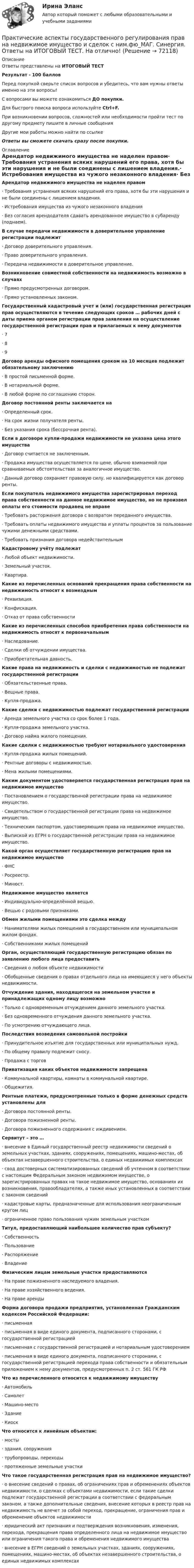     
            Описание
            Ответы представлены на ИТОГОВЫЙ ТЕСТРезультат - 100 балловПеред покупкой сверьте список вопросов и убедитесь, что вам нужны ответы именно на эти вопросы!С вопросами вы можете ознакомиться ДО покупки.Для быстрого поиска вопроса используйте Ctrl+F.При возникновении вопросов, сложностей или необходимости пройти тест по другому предмету пишите в личные сообщения Другие мои работы можно найти по ссылке Ответы вы сможете скачать сразу после покупки. 
            Оглавление
            Арендатор недвижимого имущества не наделен правом·      Требования устранения всяких нарушений его права, хотя бы эти нарушения и не были соединены с лишением владения.·      Истребования имущества из чужого незаконного владения·      Без согласия арендодателя сдавать арендованное имущество в субаренду (поднаем). В случае передачи недвижимости в доверительное управление регистрации подлежит·      Договор доверительного управления.·      Право доверительного управления.·      Передача недвижимости в доверительное управление. Возникновение совместной собственности на недвижимость возможно в случаях·      Прямо предусмотренных договором.·      Прямо установленных законом. Государственный кадастровый учет и (или) государственная регистрация прав осуществляются в течение следующих сроков … рабочих дней с даты приема органом регистрации прав заявления на осуществление государственной регистрации прав и прилагаемых к нему документов·      7·      8·      9 Договор аренды офисного помещения сроком на 10 месяцев подлежит обязательному заключению·      В простой письменной форме.·      В нотариальной форме.·      В любой форме по соглашению сторон.  Договор постоянной ренты заключается на·      Определенный срок.·      На срок жизни получателя ренты.·      Без указания срока (бессрочная рента). Если в договоре купли-продажи недвижимости не указана цена этого имущества·      Договор считается не заключенным.·      Продажа имущества осуществляется по цене, обычно взимаемой при сравниваемых обстоятельствах за аналогичное имущество.·      Данный договор сохраняет правовую силу, но квалифицируется как договор ренты. Если покупатель недвижимого имущества зарегистрировал переход права собственности на данное недвижимое имущество, но не произвел оплаты его стоимости продавец не вправе·      Требовать расторжения договора с возвратом переданного имущества.·      Требовать оплаты недвижимого имущества и уплаты процентов за пользование чужими денежными средствами.·      Требовать признания договора недействительным Кадастровому учёту подлежат·      Любой объект недвижимости.·      Земельный участок.·      Квартира. Какие из перечисленных оснований прекращения права собственности на недвижимость относят к возмездным·      Реквизиция.·      Конфискация.·      Отказ от права собственности Какие из перечисленных способов приобретения права собственности на недвижимость относят к первоначальным·      Наследование.·      Сделки об отчуждении имущества.·      Приобретательная давность. Какие права на недвижимость и сделки с недвижимостью не подлежат государственной регистрации·      Обязательственные права.·      Вещные права.·      Купля-продажа. Какие сделки с недвижимостью подлежат государственной регистрации·      Аренда земельного участка со срок более 1 года.·      Купля-продажа земельного участка.·      Договор найма жилого помещения. Какие сделки с недвижимостью требуют нотариального удостоверения·      Купля-продажа жилых помещений.·      Рентные договоры с недвижимостью.·      Мена жилыми помещениями. Каким документом удостоверяется государственная регистрация прав на недвижимое имущество·      Постановлением о государственной регистрации права на недвижимое имущество.·      Свидетельством о государственной регистрации права на недвижимое имущество.·      Техническим паспортом, удостоверяющим права на недвижимое имущество.·      Выпиской из ЕГРН о государственной регистрации права на недвижимое имущество. Какой орган осуществляет государственную регистрацию прав на недвижимое имущество·      ФНС·      Росреестр.·      Минюст. Недвижимое имущество является·      Индивидуально-определённой вещью.·      Вещью с родовыми признаками. Обмен жилыми помещениями это сделка между·      Нанимателями жилых помещений в государственном или муниципальном жилом фондах.·      Собственниками жилых помещений Орган, осуществляющий государственную регистрацию обязан по заявлению любого лица предоставить·      Сведения о любом объекте недвижимости·      Обобщенные сведения о правах отдельного лица на имеющиеся у него объекты недвижимости. Отчуждение здания, находящегося на земельном участке и принадлежащих одному лицу возможно·      Только с одновременным отчуждением данного земельного участка.·      Без одновременного отчуждения данного земельного участка.·      По усмотрению отчуждающего лица. Последствия возведения самовольной постройки·      Принудительное изъятие для государственных или муниципальных нужд.·      По общему правилу подлежит сносу.·      Продажа с торгов Приватизация каких объектов недвижимости запрещена·      Коммунальной квартиры, комнаты в коммунальной квартире.·      Общежития. Рентные платежи, предусмотренные только в форме денежных средств установлены для·      Договора постоянной ренты.·      Договора пожизненной ренты.·      Договора пожизненного содержания с иждивением. Сервитут – это …·      внесение в Единый государственный реестр недвижимости сведений о земельных участках, зданиях, сооружениях, помещениях, машино-местах, об объектах незавершенного строительства, о единых недвижимых комплексах·      свод достоверных систематизированных сведений об учтенном в соответствии с настоящим Федеральным законом недвижимом имуществе, о зарегистрированных правах на такое недвижимое имущество, основаниях их возникновения, правообладателях, а также иных установленных в соответствии с законом сведений·      кадастровые карты, предназначенные для использования неограниченным кругом лиц·      ограниченное право пользования чужим земельным участком Титул, предоставляющий наибольшее количество прав субъекту?·      Собственность·      Пользование·      Распоряжение·      Владение Физическим лицам земельные участки предоставляются·      На праве пожизненного наследуемого владения.·      На праве хозяйственного ведения.·      На праве аренды Форма договора продажи предприятия, установленная Гражданским кодексом Российской Федерации:·      письменная·      письменная в виде единого документа, подписанного сторонами, с государственной регистрацией·      письменная с государственной регистрацией и нотариальным удостоверением·      письменная в виде единого документа, подписанного сторонами, с государственной регистрацией перехода права собственности и обязательным приложением к нему документов, предусмотренных п. 2 ст. 561 ГК РФ Что из перечисленного относится к недвижимому имуществу·      Автомобиль·      Самолет·      Машино-место·      Здание·      Киоск Что относится к линейным объектам:·      мосты·      здания, сооружения·      трубопроводы, переходы·      протяженные земельные участки Что такое государственная регистрация прав на недвижимое имущество?·      о внесение сведений о правах, об ограничениях прав и обременениях объектов недвижимости, о сделках с объектами недвижимости, если такие сделки подлежат государственной регистрации в соответствии с федеральным законом, а также дополнительные сведения, внесение которых в реестр прав на недвижимость не влечет за собой переход, прекращение, ограничения прав и обременение объектов недвижимости·      юридический акт признания и подтверждения возникновения, изменения, перехода, прекращения права определенного лица на недвижимое имущество или ограничения такого права и обременения недвижимого имущества·      внесение в ЕГРН сведений о земельных участках, зданиях, сооружениях, помещениях, машино-местах, об объектах незавершенного строительства, о единых недвижимых комплексах    
            
            
            Практические аспекты государственного регулирования прав на недвижимое имущество и сделок с ним. Синергия. Ответы на ИТОГОВЫЙ ТЕСТ. На отлично!Практические аспекты государственного регулирования прав на недвижимое имущество и сделок с ним.фю_МАГ. Синергия. Ответы на ИТОГОВЫЙ ТЕСТ. На отлично!Практические аспекты государственного регулирования прав на недвижимостьПрактические аспекты детской психологии (тест 40 вопросов)Практические аспекты определения компетенции органов и должностных лиц по возбуждению и рассмотрению дел об административных правонарушениях.Практические задание по гражданскому процессу / РосдистантПрактические задание по курсу Архитектура компьютеров и операционные системы [Росдистант]Практическая стилистика (тест с ответами Синергия/МОИ/ МТИ /МОСАП)практическая частьПРАКТИЧЕСКАЯ ЧАСТЬ К КОНТРОЛЬНОЙ РАБОТЕ   ЭКОНОМИКА ГОСУДАРСТВЕННЫХ  И ОБЩЕСТВЕННЫХ ОРГАНИЗАЦИЙ   Вариант 8 практическая _экономическая теорияПрактические аспекты государственного регулирования прав на недвижимое имущество и сделок с ним, мой результат - 90 баллов, МагистратураПрактические аспекты государственного регулирования прав на недвижимое имущество и сделок с ним - ответы на тест СинергияПрактические аспекты государственного регулирования прав на недвижимое имущество и сделок с ним - ответы на тест Синергия, результат 97 баллов