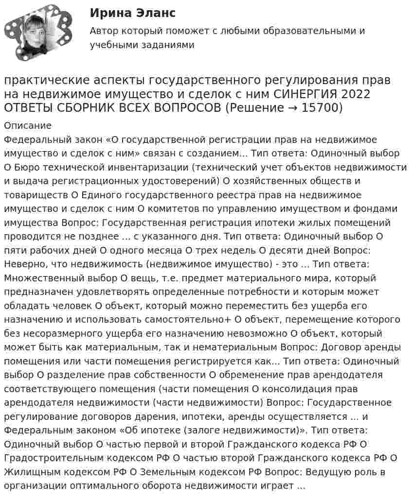      
          Описание
          Федеральный закон «О государственной регистрации прав на недвижимое имущество и сделок с ним» связан с созданием... Тип ответа: Одиночный выбор О Бюро технической инвентаризации (технический учет объектов недвижимости и выдача регистрационных удостоверений) О хозяйственных обществ и товариществ О Единого государственного реестра прав на недвижимое имущество и сделок с ним О комитетов по управлению имуществом и фондами имущества Вопрос: Государственная регистрация ипотеки жилых помещений проводится не позднее ... с указанного дня. Тип ответа: Одиночный выбор О пяти рабочих дней О одного месяца О трех недель О десяти дней Вопрос: Неверно, что недвижимость (недвижимое имущество) - это ... Тип ответа: Множественный выбор О вещь, т.е. предмет материального мира, который предназначен удовлетворять определенные потребности и которым может обладать человек О объект, который можно переместить без ущерба его назначению и использовать самостоятельно+ О объект, перемещение которого без несоразмерного ущерба его назначению невозможно О объект, который может быть как материальным, так и нематериальным Вопрос: Договор аренды помещения или части помещения регистрируется как... Тип ответа: Одиночный выбор О разделение прав собственности О обременение прав арендодателя соответствующего помещения (части помещения О консолидация прав арендодателя недвижимости (части недвижимости) Вопрос: Государственное регулирование договоров дарения, ипотеки, аренды осуществляется ... и Федеральным законом «Об ипотеке (залоге недвижимости)». Тип ответа: Одиночный выбор О частью первой и второй Гражданского кодекса РФ О Градостроительным кодексом РФ О частью второй Гражданского кодекса РФ О Жилищным кодексом РФ О Земельным кодексом РФ Вопрос: Ведущую роль в организации оптимального оборота недвижимости играет ...   
            
            
            Практические аспекты государственного регулирования прав на недвижимое имущество и сделок с ним - ответы на тест Синергия, результат 97 балловпрактические аспекты государственного регулирования прав на недвижимое имущество и сделок с ним СИНЕРГИЯ 2022 ОТВЕТЫ СБОРНИК ВСЕХ ВОПРОСОВПрактические аспекты государственного регулирования прав на недвижимое имущество и сделок с ним. Синергия. Ответы на ИТОГОВЫЙ ТЕСТ. На отлично!Практические аспекты государственного регулирования прав на недвижимое имущество и сделок с ним.фю_МАГ. Синергия. Ответы на ИТОГОВЫЙ ТЕСТ. На отлично!Практические аспекты государственного регулирования прав на недвижимостьПрактические аспекты детской психологии (тест 40 вопросов)Практические аспекты определения компетенции органов и должностных лиц по возбуждению и рассмотрению дел об административных правонарушениях.💯 Практическая стилистика [Тема 1-15] (ответы на тест Синергия / МОИ / МТИ / МосАП, октябрь 2023)Практическая стилистика (тест Синергия) 100 балловПрактическая стилистика (тест с ответами Синергия/МОИ/ МТИ /МОСАП)практическая частьПРАКТИЧЕСКАЯ ЧАСТЬ К КОНТРОЛЬНОЙ РАБОТЕ   ЭКОНОМИКА ГОСУДАРСТВЕННЫХ  И ОБЩЕСТВЕННЫХ ОРГАНИЗАЦИЙ   Вариант 8 практическая _экономическая теорияПрактические аспекты государственного регулирования прав на недвижимое имущество и сделок с ним, мой результат - 90 баллов, Магистратура