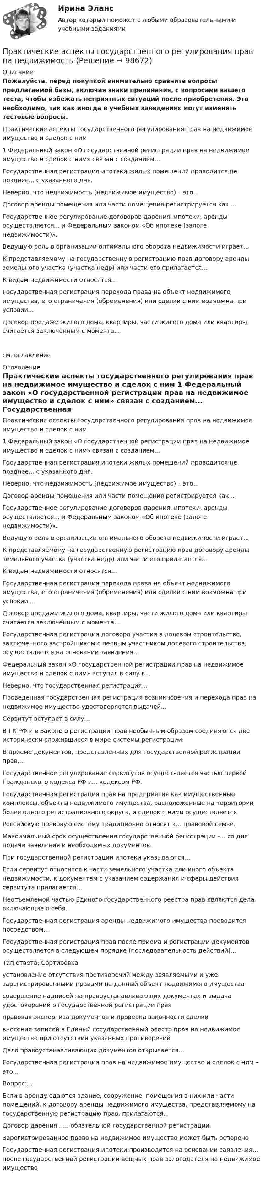     
            Описание
            Пожалуйста, перед покупкой внимательно сравните вопросы предлагаемой базы, включая знаки препинания, с вопросами вашего теста, чтобы избежать неприятных ситуаций после приобретения. Это необходимо, так как иногда в учебных заведениях могут изменять тестовые вопросы.	Практические аспекты государственного регулирования прав на недвижимое имущество и сделок с ним	1 Федеральный закон «О государственной регистрации прав на недвижимое имущество и сделок с ним» связан с созданием...	Государственная регистрация ипотеки жилых помещений проводится не позднее... с указанного дня.	Неверно, что недвижимость (недвижимое имущество) – это...	Договор аренды помещения или части помещения регистрируется как...	Государственное регулирование договоров дарения, ипотеки, аренды осуществляется... и Федеральным законом «Об ипотеке (залоге недвижимости)».	Ведущую роль в организации оптимального оборота недвижимости играет...	К представляемому на государственную регистрацию прав договору аренды земельного участка (участка недр) или части его прилагается...	К видам недвижимости относятся...	Государственная регистрация перехода права на объект недвижимого имущества, его ограничения (обременения) или сделки с ним возможна при условии...	Договор продажи жилого дома, квартиры, части жилого дома или квартиры считается заключенным с момента...см. оглавление 
            Оглавление
            	Практические аспекты государственного регулирования прав на недвижимое имущество и сделок с ним	1 Федеральный закон «О государственной регистрации прав на недвижимое имущество и сделок с ним» связан с созданием...	Государственная регистрация ипотеки жилых помещений проводится не позднее... с указанного дня.	Неверно, что недвижимость (недвижимое имущество) – это...	Договор аренды помещения или части помещения регистрируется как...	Государственное регулирование договоров дарения, ипотеки, аренды осуществляется... и Федеральным законом «Об ипотеке (залоге недвижимости)».	Ведущую роль в организации оптимального оборота недвижимости играет...	К представляемому на государственную регистрацию прав договору аренды земельного участка (участка недр) или части его прилагается...	К видам недвижимости относятся...	Государственная регистрация перехода права на объект недвижимого имущества, его ограничения (обременения) или сделки с ним возможна при условии...	Договор продажи жилого дома, квартиры, части жилого дома или квартиры считается заключенным с момента...	Государственная регистрация договора участия в долевом строительстве, заключенного застройщиком с первым участником долевого строительства, осуществляется на основании заявления...	Федеральный закон «О государственной регистрации прав на недвижимое имущество и сделок с ним» вступил в силу в...	Неверно, что государственная регистрация...	Проведенная государственная регистрация возникновения и перехода прав на недвижимое имущество удостоверяется выдачей...	Сервитут вступает в силу...	В ГК РФ и в Законе о регистрации прав необычным образом соединяются две исторически сложившиеся в мире системы регистрации:	В приеме документов, представленных для государственной регистрации прав,...	Государственное регулирование сервитутов осуществляется частью первой Гражданского кодекса РФ и... кодексом РФ.	Государственная регистрация прав на предприятия как имущественные комплексы, объекты недвижимого имущества, расположенные на территории более одного регистрационного округа, и сделок с ними осуществляется	Российскую правовую систему традиционно относят к... правовой семье.	Максимальный срок осуществления государственной регистрации -... со дня подачи заявления и необходимых документов.	При государственной регистрации ипотеки указываются...	Если сервитут относится к части земельного участка или иного объекта недвижимости, к документам с указанием содержания и сферы действия сервитута прилагается...	Неотъемлемой частью Единого государственного реестра прав являются дела, включающие в себя...	Государственная регистрация аренды недвижимого имущества проводится посредством...	Государственная регистрация прав после приема и регистрации документов осуществляется в следующем порядке (последовательность действий)...	Тип ответа: Сортировка	установление отсутствия противоречий между заявляемыми и уже зарегистрированными правами на данный объект недвижимого имущества	совершение надписей на правоустанавливающих документах и выдача удостоверений о государственной регистрации прав	правовая экспертиза документов и проверка законности сделки	внесение записей в Единый государственный реестр прав на недвижимое имущество при отсутствии указанных противоречий	Дело правоустанавливающих документов открывается...	Государственная регистрация прав на недвижимое имущество и сделок с ним – это...	Вопрос:...	Если в аренду сдаются здание, сооружение, помещения в них или части помещений, к договору аренды недвижимого имущества, представляемому на государственную регистрацию прав, прилагаются...	Договор дарения ….. обязтельной государственной регистрации	Зарегистрированное право на недвижимое имущество может быть оспорено	Государственная регистрация ипотеки производится на основании заявления… после государственной регистрации вещных прав залогодателя на недвижимое имущество  
            
            
            Практические аспекты государственного регулирования прав на недвижимое имущество и сделок с ним.фю_МАГ. Синергия. Ответы на ИТОГОВЫЙ ТЕСТ. На отлично!Практические аспекты государственного регулирования прав на недвижимостьПрактические аспекты детской психологии (тест 40 вопросов)Практические аспекты определения компетенции органов и должностных лиц по возбуждению и рассмотрению дел об административных правонарушениях.Практические задание по гражданскому процессу / РосдистантПрактические задание по курсу Архитектура компьютеров и операционные системы [Росдистант]практические заданияпрактическая частьПРАКТИЧЕСКАЯ ЧАСТЬ К КОНТРОЛЬНОЙ РАБОТЕ   ЭКОНОМИКА ГОСУДАРСТВЕННЫХ  И ОБЩЕСТВЕННЫХ ОРГАНИЗАЦИЙ   Вариант 8 практическая _экономическая теорияПрактические аспекты государственного регулирования прав на недвижимое имущество и сделок с ним, мой результат - 90 баллов, МагистратураПрактические аспекты государственного регулирования прав на недвижимое имущество и сделок с ним - ответы на тест СинергияПрактические аспекты государственного регулирования прав на недвижимое имущество и сделок с ним - ответы на тест Синергия, результат 97 балловпрактические аспекты государственного регулирования прав на недвижимое имущество и сделок с ним СИНЕРГИЯ 2022 ОТВЕТЫ СБОРНИК ВСЕХ ВОПРОСОВ