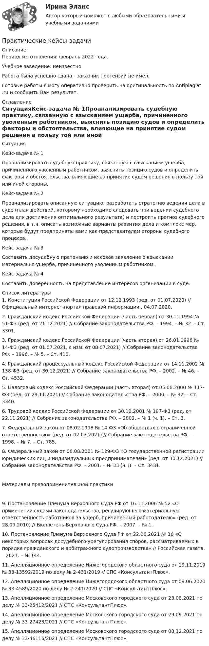      
          Описание
          Период изготовления: февраль 2022 года.Учебное заведение: неизвестно.Работа была успешно сдана - заказчик претензий не имел.Готовые работы я могу оперативно проверить на оригинальность по Antiplagiat .ru и сообщить Вам результат. 
          Оглавление
          СитуацияКейс-задача № 1Проанализировать судебную практику, связанную с взысканием ущерба, причиненного уволенным работником, выяснить позицию судов и определить факторы и обстоятельства, влияющие на принятие судом решения в пользу той или иной стороны.Кейс-задача № 2Проанализировать описанную ситуацию, разработать стратегию ведения дела в суде (план действий, которому необходимо следовать при ведении судебного дела для достижения оптимального результата) и построить прогноз судебного решения, в т.ч. описать возможные варианты развития дела и комплекс мер, которые будут предприняты вами как представителем стороны судебного процесса.Кейс-задача № 3Составить досудебную претензию и исковое заявление о взыскании материально ущерба, причиненного уволенным работником. Кейс-задача № 4Составить доверенность на представление интересов организации в суде. 
          Список литературы
          1. Конституция Российской Федерации от 12.12.1993 (ред. от 01.07.2020) // Официальный интернет-портал правовой информации , 04.07.2020.2. Гражданский кодекс Российской Федерации (часть первая) от 30.11.1994 № 51-ФЗ (ред. от 21.12.2021) // Собрание законодательства РФ. – 1994. – № 32. – Ст. 3301.3. Гражданский кодекс Российской Федерации (часть вторая) от 26.01.1996 № 14-ФЗ (ред. от 01.07.2021, с изм. от 08.07.2021) // Собрание законодательства РФ. – 1996. – № 5. – Ст. 410.4. Гражданский процессуальный кодекс Российской Федерации от 14.11.2002 № 138-ФЗ (ред. от 30.12.2021) // Собрание законодательства РФ. – 2002. – № 46. – Ст. 4532.5. Налоговый кодекс Российской Федерации (часть вторая) от 05.08.2000 № 117-ФЗ (ред. от 29.11.2021) // Собрание законодательства РФ. – 2000. – № 32. – Ст. 3340.6. Трудовой кодекс Российской Федерации от 30.12.2001 № 197-ФЗ (ред. от 22.11.2021) // Собрание законодательства РФ. – 2002. – № 1 (ч. 1). – Ст. 3.7. Федеральный закон от 08.02.1998 № 14-ФЗ «Об обществах с ограниченной ответственностью» (ред. от 02.07.2021) // Собрание законодательства РФ. – 1998. – № 7. – Ст. 785.8. Федеральный закон от 08.08.2001 № 129-ФЗ «О государственной регистрации юридических лиц и индивидуальных предпринимателей» (ред. от 30.12.2021) // Собрание законодательства РФ. – 2001. – № 33 (ч. I). – Ст. 3431.Материалы правоприменительной практики9. Постановление Пленума Верховного Суда РФ от 16.11.2006 № 52 «О применении судами законодательства, регулирующего материальную ответственность работников за ущерб, причиненный работодателю» (ред. от 28.09.2010) // Бюллетень Верховного Суда РФ. – 2007. – № 1.10. Постановление Пленума Верховного Суда РФ от 22.06.2021 № 18 «О некоторых вопросах досудебного урегулирования споров, рассматриваемых в порядке гражданского и арбитражного судопроизводства» // Российская газета. – 2021. – № 144.11. Апелляционное определение Нижегородского областного суда от 19.11.2019 № 33-13592/2019 по делу № 2-431/2019 // СПС «КонсультантПлюс».12. Апелляционное определение Нижегородского областного суда от 09.06.2020 № 33-4589/2020 по делу № 2-241/2020 // СПС «КонсультантПлюс».13. Апелляционное определение Московского городского суда от 23.08.2021 по делу № 33-25412/2021 // СПС «КонсультантПлюс».14. Апелляционное определение Московского городского суда от 29.09.2021 по делу № 33-27423/2021 // СПС «КонсультантПлюс».15. Апелляционное определение Московского городского суда от 08.12.2021 по делу № 33-46116/2021 // СПС «КонсультантПлюс».
            
            
             ПРАКТИЧЕСКИЕ ЗАНЯТИЯ       Корпоративное управление (1/1)Практические кейсы-задачи  Практические основы бухгалтерского учета активов организации 3к1с. Итоговый тест. (КСУ)Практические основы бухгалтерского учета активов организации 3к2с. Итоговый тест. (КСУ)💯 Практические основы бухгалтерского учета активов организации (все ответы на тест Синергия / МОИ / МТИ / МосАП, июнь 2023)💯 Практические основы бухгалтерского учета активов организации (ответы на тест Синергия / МТИ / МосАП, май 2023)Практические основы бухгалтерского учета активов организации /  Практические основы бухгалтерского учета источников формирования активов организации. Синергия. ✅ Ответы на ИТОГОВЫЙ ТЕСТ. На отлично!Практические задачи по дисциплине Уголовный процессПРАКТИЧЕСКИЕ ЗАДАЧИ ПО ДИСЦИПЛИНЕ «УЧЕТ ЗАТРАТ, КАЛЬКУЛИРОВАНИЕ И БЮДЖЕТИРОВАНИЕ В ОТДЕЛЬНЫХ ОТРАСЛЯХ ПРОИЗВОДСТВЕННОЙ СФЕРЫ АПК»Практические задачи по экономикеПрактические занятие 2_Математика_НСПКПрактические занятие №1. «Правовой статус педагогических работниковПрактические занятияПрактические занятия к дисциплине «Общий менеджмент» 2 секция