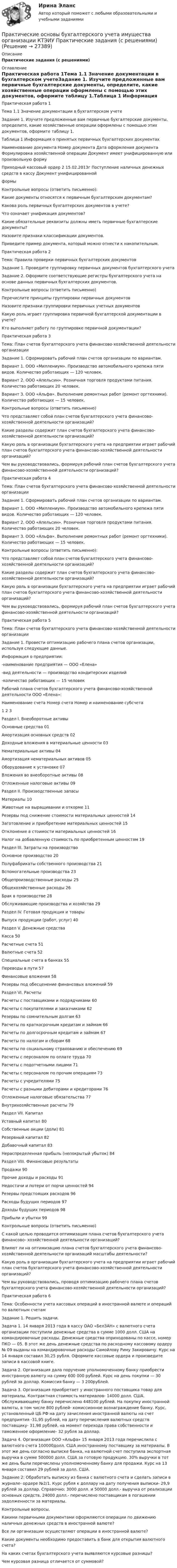      
          Описание
          Практические задания (с решениями)  
          Оглавление
          Практическая работа 1Тема 1.1 Значение документации в бухгалтерском учетеЗадание 1. Изучите предложенные вам первичные бухгалтерские документы, определите, какие хозяйственные операции оформлены с помощью этих документов, оформите таблицу 1.Таблица 1 Информация о принятых первичных бухгалтерских документах Наименование документа   Номер документа   Дата оформления документа   Формулировка хозяйственной операции   Документ имеет унифицированную или произвольную форму Приходный кассовый ордер   2   15.02.2013г   Поступление наличных денежных средств в кассу   Документ унифицированнойформыКонтрольные вопросы (ответить письменно):   Какие документы относятся к первичным бухгалтерским документам?   Какова роль первичных бухгалтерских документов в учете?   Что означает унификация документов?   Какие обязательные реквизиты должны иметь первичные бухгалтерские документы?   Назовите признаки классификации документов.   Приведите пример документа, который можно отнести к накопительным.Практическая работа 2Тема: Правила проверки первичных бухгалтерских документовЗадание 1. Проведите группировку первичных документов бухгалтерского учетаЗадание 2. Оформите соответствующие регистры бухгалтерского учета на основе данных первичных бухгалтерских документов.Контрольные вопросы (ответить письменно)   Перечислите принципы группировки первичных документов   Назовите признаки группировки первичных учетных документов   Какую роль играет группировка первичной бухгалтерской документации в учете?   Кто выполняет работу по группировке первичной документации?Практическая работа 3Тема: План счетов бухгалтерского учета финансово-хозяйственной деятельности организацииЗадание 1. Сформировать рабочий план счетов организации по вариантам.Вариант 1. ООО «Миллениум». Производство автомобильного крепежа пяти видов. Количество работающих — 120 человек.Вариант 2. ООО «Апельсин». Розничная торговля продуктами питания. Количество работающих 20 человек.Вариант 3. ООО «Альфа». Выполнение ремонтных работ (ремонт оргтехники). Количество работающих — 15 человек.Контрольные вопросы (ответить письменно)   Что представляет собой план счетов бухгалтерского учета финансово-хозяйственной деятельности организаций?   Какие разделы содержит план счетов бухгалтерского учета финансово-хозяйственной деятельности организаций?   Какую роль в организации бухгалтерского учета на предприятии играет рабочий план счетов бухгалтерского учета финансово-хозяйственной деятельности организаций?   Чем вы руководствовались, формируя рабочий план счетов бухгалтерского учета финансово-хозяйственной деятельности организаций?Практическая работа 4Тема: План счетов бухгалтерского учета финансово-хозяйственной деятельности организацииЗадание 1. Сформировать рабочий план счетов организации по вариантам.Вариант 1. ООО «Миллениум». Производство автомобильного крепежа пяти видов. Количество работающих — 120 человек.Вариант 2. ООО «Апельсин». Розничная торговля продуктами питания. Количество работающих 20 человек.Вариант 3. ООО «Альфа». Выполнение ремонтных работ (ремонт оргтехники). Количество работающих — 15 человек.Контрольные вопросы (ответить письменно):   Что представляет собой план счетов бухгалтерского учета финансово-хозяйственной деятельности организаций?   Какие разделы содержит план счетов бухгалтерского учета финансово-хозяйственной деятельности организаций?   Какую роль в организации бухгалтерского учета на предприятии играет рабочий план счетов бухгалтерского учета финансово-хозяйственной деятельности организаций?   Чем вы руководствовались, формируя рабочий план счетов бухгалтерского учета финансово-хозяйственной деятельности организаций?Практическая работа 5Тема: План счетов бухгалтерского учета финансово-хозяйственной деятельности организацииЗадание 1. Провести оптимизацию рабочего плана счетов организации, используя следующие данные.   Информация о предприятии:-наименование предприятия — ООО «Елена»-вид деятельности — производство кондитерских изделий-количество работающих — 15 человек   Рабочий плана счетов бухгалтерского учета финансово-хозяйственной деятельности ООО «Елена»:Наименование счета   Номер счета   Номер и наименование субсчета 1   2   3 Раздел I. Внеоборотные активы Основные средства   01    Амортизация основных средств   02    Доходные вложения в материальные ценности   03    Нематериальные активы   04    Амортизация нематериальных активов   05    Оборудование к установке   07    Вложения во внеоборотные активы   08    Отложенные налоговые активы   09    Раздел II. Производственные запасы Материалы   10    Животные на выращивании и откорме   11    Резервы под снижение стоимости материальных ценностей   14    Заготовление и приобретение материальных ценностей   15    Отклонение в стоимости материальных ценностей   16    Налог на добавленную стоимость по приобретенным ценностям   19    Раздел III. Затраты на производство Основное производство   20    Полуфабрикаты собственного производства   21    Вспомогательные производства   23    Общепроизводственные расходы   25    Общехозяйственные расходы   26    Брак в производстве   28    Обслуживающие производства и хозяйства   29    Раздел IV. Готовая продукция и товары Выпуск продукции (работ, услуг)   40    Раздел V. Денежные средства Касса   50    Расчетные счета   51    Валютные счета   52    Специальные счета в банках   55    Переводы в пути   57    Финансовые вложения   58    Резервы под обесценение финансовых вложений   59    Раздел VI. Расчеты Расчеты с поставщиками и подрядчиками   60    Расчеты с покупателями и заказчиками   62    Резервы по сомнительным долгам   63    Расчеты по краткосрочным кредитам и займам   66    Расчеты по долгосрочным кредитам и займам   67    Расчеты по налогам и сборам   68    Расчеты по социальному страхованию и обеспечению   69    Расчеты с персоналом по оплате труда   70    Расчеты с подотчетными лицами   71    Расчеты с персоналом по прочим операциям   73    Расчеты с учредителями   75    Расчеты с разными дебиторами и кредиторами   76    Отложенные налоговые обязательства   77    Внутрихозяйственные расчеты   79    Раздел VII. Капитал Уставный капитал   80    Собственные акции (доли)   81    Резервный капитал   82    Добавочный капитал   83    Нераспределенная прибыль (непокрытый убыток)   84    Раздел VIII. Финансовые результаты Продажи   90    Прочие доходы и расходы   91    Недостачи и потери от порчи ценностей   94    Резервы предстоящих расходов   96    Расходы будущих периодов   97    Доходы будущих периодов   98    Прибыли и убытки   99    Контрольные вопросы (ответить письменно)   С какой целью проводится оптимизация плана счетов бухгалтерского учета финансово- хозяйственной деятельности организаций?   Влияют ли на оптимизацию плана счетов бухгалтерского учета финансово-хозяйственной деятельности организаций масштабы деятельности?   Какую роль в организации бухгалтерского учета на предприятии играет рабочий план счетов бухгалтерского учета финансово-хозяйственной деятельности организаций?   Чем вы руководствовались, проводя оптимизацию рабочего плана счетов бухгалтерского учета финансово-хозяйственной деятельности организаций?Практическая работа 6Тема: Особенности учета кассовых операций в иностранной валюте и операций по валютным счетамЗадание 1. Решить задачи.Задача 1. 14 января 2013 года в кассу ОАО «БелЗАН» с валютного счета организации поступили денежные средства в сумме 1000 долл. США на командировочные расходы. Денежные средства оприходованы по кассе, номер ПКО — 05. В этот же день денежные средства по расходному кассовому ордеру № 09 выданы на командировочные расходы Самойлову Риму Закировичу. Курс на 14 января составил 30,25 рубля. Оформите кассовые ордера и произведите записи в кассовой книге.Задача 2. Организация дала поручение уполномоченному банку приобрести иностранную валюту на сумму 600 000 рублей. Курс на день покупки — 30 рублей за доллар. Комиссия банку — 3 200рублей.Задача 3. Организация приобретает у иностранного поставщика товар для материалы. Контрактная стоимость материалов- 14000 долл. США. Обслуживающему банку перечислено 448100 рублей. На покупку иностранной валюты, в том числе 800 рублей- комиссионное вознаграждение банку. Курс, установленный ЦБ РФ на дату зачисления иностранной валюты на счет предприятия -31,95 рублей, на дату перечисления валютных средств поставщику- 31,98 рублей, на момент перехода права собственности и таможенное оформление- 32 рубля за доллар.Задача 4. Организация ООО «Альфа» 15 января 2013 года перечислила с валютного счета 100000долл. США иностранному поставщику за материалы. В этот же день согласно выписке банка, на валютной счет поступила экспортная выручка в сумме 500000 долл. США за готовую продукцию. 30% выручки в тот же день были перечислены уполномоченному банку для продажи. Курс на 13 января составил 29 рублей за долл. США.Задание 2: Обработать выписку из банка с валютного счета и сделать записи в журнале- ордере №2/1. Курс рубля к доллару на дату получения выписки- 29,9 рублей за доллар. Справочно: 3000 долл. и 50000 долл.- выручка от реализации основных средств, 24000 долл.- перечислено поставщикам в погашении задолженности за материалы.Контрольные вопросы.   Какими первичными документами оформляются операции по движению наличных денежных средств в иностранной валюте?   Все ли организации осуществляют операции в иностранной валюте?   Какие документы необходимо предоставить в банк для открытия валютного счета?   На каких счетах бухгалтерского учета выявляются курсовые разницы?   Чем курсовая разница отличается от суммовой?  
            
            
            Практические основы бухгалтерского учета активов организации /  Практические основы бухгалтерского учета источников формирования активов организации. Синергия. ✅ Ответы на ИТОГОВЫЙ ТЕСТ. На отлично!Практические основы бухгалтерского учета имущества организации КТЭИУ Практические задания (с решениями) 💯 Практические основы бухгалтерского учета имущества организации (ответы на тест Синергия / МТИ / МосАП, декабрь 2022)💯 Практические основы бухгалтерского учета имущества организации (ответы на тест Синергия / МТИ / МосАП, октябрь 2022)Практические основы бухгалтерского учета имущества организации (тест с ответами Синергия/МОИ/МТИ/МосАП)Практические основы бухгалтерского учета источников формирования активов организации 3к1с. Итоговый тест. (КСУ)Практические основы бухгалтерского учета источников формирования активов организации 3к2с (подходит для 4к1с). Итоговый тест. (КСУ)Практические занятия к дисциплине «Общий менеджмент» 2 секцияПрактические занятия к дисциплине «Общий менеджмент» 2 секция - 7 практических задании.  ПРАКТИЧЕСКИЕ ЗАНЯТИЯ       Корпоративное управление (1/1)Практические кейсы-задачи  Практические основы бухгалтерского учета активов организации 3к1с. Итоговый тест. (КСУ)Практические основы бухгалтерского учета активов организации 3к2с. Итоговый тест. (КСУ)💯 Практические основы бухгалтерского учета активов организации (все ответы на тест Синергия / МОИ / МТИ / МосАП, июнь 2023)