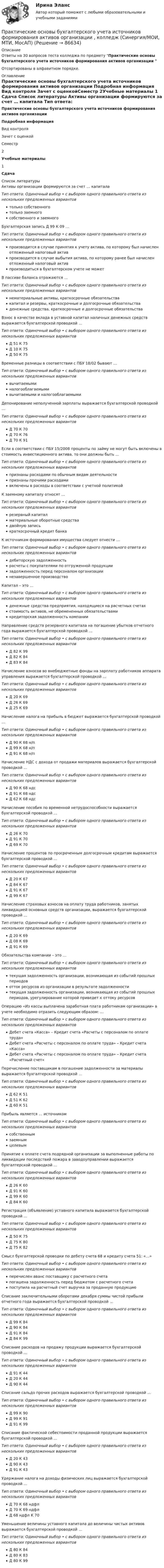     
            Описание
            Ответы на 30 вопросов теста колледжа по предмету  Практические основы бухгалтерского учета источников формирования активов организации Отсортированы в алфавитном порядке. 
            Оглавление
            Практические основы бухгалтерского учета источников формирования активов организации Подробная информация Вид контроля Зачет с оценкойСеместр 2Учебные материалы  1  Сдача 
            Список литературы
            Активы организации формируются за счет … капитала Тип ответа: Одиночный выбор • с выбором одного правильного ответа из нескольких предложенных вариантов только собственного только заемного собственного и заемного Бухгалтерская запись Д 99 К 09 … Тип ответа: Одиночный выбор • с выбором одного правильного ответа из нескольких предложенных вариантов производится в случае принятия к учету актива, по которому был начислен отложенный налоговый актив производится в случае выбытия актива, по которому ранее был начислен отложенный налоговый актив производиться в бухгалтерском учете не может В пассиве баланса отражаются … Тип ответа: Одиночный выбор • с выбором одного правильного ответа из нескольких предложенных вариантов нематериальные активы, краткосрочные обязательства капитал и резервы, краткосрочные и долгосрочные обязательства денежные средства, краткосрочные и долгосрочные обязательства Взнос в качестве вклада в уставной капитал наличных денежных средств выражается бухгалтерской проводкой … Тип ответа: Одиночный выбор • с выбором одного правильного ответа из нескольких предложенных вариантов Д 51 К 75 Д 10 К 75 Д 50 К 75 Временные разницы в соответствии с ПБУ 18/02 бывают … Тип ответа: Одиночный выбор • с выбором одного правильного ответа из нескольких предложенных вариантов вычитаемыми налогооблагаемыми вычитаемыми и налогооблагаемыми Депонирование неполученной зарплаты выражается бухгалтерской проводкой … Тип ответа: Одиночный выбор • с выбором одного правильного ответа из нескольких предложенных вариантов Д 70 К 70 Д 70 К 76 Д 70 К 91 Если в соответствии с ПБУ 15/2008 проценты по займу не могут быть включены в стоимость инвестиционного актива, то они должны быть … Тип ответа: Одиночный выбор • с выбором одного правильного ответа из нескольких предложенных вариантов признаны расходами по обычным видам деятельности признаны прочими расходами включены в расходы в соответствии с учетной политикой К заемному капиталу относят … Тип ответа: Одиночный выбор • с выбором одного правильного ответа из нескольких предложенных вариантов резервный капитал материальные оборотные средства двойную запись краткосрочный кредит банка К источникам формирования имущества следует отнести … Тип ответа: Одиночный выбор • с выбором одного правильного ответа из нескольких предложенных вариантов дебиторскую задолженность расчеты с покупателями по отгруженной продукции задолженность перед персоналом организации незавершенное производство Капитал – это … Тип ответа: Одиночный выбор • с выбором одного правильного ответа из нескольких предложенных вариантов денежные средства предприятия, находящиеся на расчетных счетах стоимость активов, не обремененных обязательствами кредиторская задолженность компании Направление средств резервного капитала на погашение убытков отчетного года выражается бухгалтерской проводкой … Тип ответа: Одиночный выбор • с выбором одного правильного ответа из нескольких предложенных вариантов Д 82 К 99 Д 82 К 84 Д 83 К 84 Начисление взносов во внебюджетные фонды на зарплату работников аппарата управления выражается бухгалтерской проводкой … Тип ответа: Одиночный выбор • с выбором одного правильного ответа из нескольких предложенных вариантов Д 20 К 69 Д 26 К 69 Д 25 К 69 Начисление налога на прибыль в бюджет выражается бухгалтерской проводкой … Тип ответа: Одиночный выбор • с выбором одного правильного ответа из нескольких предложенных вариантов Д 90 К 68 н/п Д 99 К 68 н/п Д 91 К 68 н/п Начисление НДС с дохода от продажи материалов выражается бухгалтерской проводкой … Тип ответа: Одиночный выбор • с выбором одного правильного ответа из нескольких предложенных вариантов Д 90 К 68 ндс Д 91 К 68 ндс Д 62 К 68 ндс Начисление пособия по временной нетрудоспособности выражается бухгалтерской проводкой … Тип ответа: Одиночный выбор • с выбором одного правильного ответа из нескольких предложенных вариантов Д 26 К 70 Д 91 К 70 Д 69 К 70 Начисление процентов по просроченным долгосрочным кредитам выражается бухгалтерской проводкой … Тип ответа: Одиночный выбор • с выбором одного правильного ответа из нескольких предложенных вариантов Д 20 К 67 Д 84 К 67 Д 91 К 67 Д 99 К 67 Начисление страховых взносов на оплату труда работников, занятых ликвидацией основных средств организации, выражается бухгалтерской проводкой … Тип ответа: Одиночный выбор • с выбором одного правильного ответа из нескольких предложенных вариантов Д 20 К 69 Д 08 К 69 Д 91 К 69 Обязательства компании – это … Тип ответа: Одиночный выбор • с выбором одного правильного ответа из нескольких предложенных вариантов текущая задолженность организации, возникающая из событий прошлых периодов отток ресурсов из организации в результате задолженности текущая задолженность организации, возникающая из событий прошлых периодов, урегулирование которой приведет к оттоку ресурсов Операцию «Из кассы выплачена заработная плата работникам организации» в учете необходимо отразить следующим образом: … Тип ответа: Одиночный выбор • с выбором одного правильного ответа из нескольких предложенных вариантов Дебет счета «Касса» – Кредит счета «Расчеты с персоналом по оплате труда» Дебет счета «Расчеты с персоналом по оплате труда» – Кредит счета «Касса» Дебет счета «Расчеты с персоналом по оплате труда» – Кредит счета «Расчетный счет» Перечисление поставщикам в погашение задолженности за материалы выражается бухгалтерской проводкой … Тип ответа: Одиночный выбор • с выбором одного правильного ответа из нескольких предложенных вариантов Д 62 К 51 Д 51 К 62 Д 60 К 51 Прибыль является … источником Тип ответа: Одиночный выбор • с выбором одного правильного ответа из нескольких предложенных вариантов собственным заемным целевым Принятие к оплате счета подрядной организации за выполненные работы по ликвидации последствий пожара в заводоуправлении выражается бухгалтерской проводкой … Тип ответа: Одиночный выбор • с выбором одного правильного ответа из нескольких предложенных вариантов Д 26 К 60 Д 91 К 60 Д 99 К 60 Д 84 К 60 Регистрация (объявление) уставного капитала выражается бухгалтерской проводкой … Тип ответа: Одиночный выбор • с выбором одного правильного ответа из нескольких предложенных вариантов Д 50 К 75 Д 75 К 80 Д 75 К 82 Смысл бухгалтерской проводки по дебету счета 68 и кредиту счета 51: «…» Тип ответа: Одиночный выбор • с выбором одного правильного ответа из нескольких предложенных вариантов перечислен аванс поставщику с расчетного счета погашена задолженность перед бюджетом с расчетного счета поступила на расчетный счет выручка за проданную продукцию  Списание заключительными оборотами декабря суммы чистой прибыли отчетного года выражается бухгалтерской проводкой … Тип ответа: Одиночный выбор • с выбором одного правильного ответа из нескольких предложенных вариантов Д 99 К 84 Д 90 К 84 Д 91 К 84 Д 84 К 99 Списание расходов на продажу продукции выражается бухгалтерской проводкой … Тип ответа: Одиночный выбор • с выбором одного правильного ответа из нескольких предложенных вариантов Д 91 К 44 Д 20 К 44 Д 90 К 44 Списание сальдо прочих расходов выражается бухгалтерской проводкой … Тип ответа: Одиночный выбор • с выбором одного правильного ответа из нескольких предложенных вариантов Д 99 К 90 Д 99 К 91 Д 91 К 99 Списание фактической себестоимости проданной продукции выражается бухгалтерской проводкой … Тип ответа: Одиночный выбор • с выбором одного правильного ответа из нескольких предложенных вариантов Д 20 К 43 Д 90 К 43 Д 91 К 43 Удержание налога на доходы физических лиц выражается бухгалтерской проводкой … Тип ответа: Одиночный выбор • с выбором одного правильного ответа из нескольких предложенных вариантов Д 70 К 68 ндфл Д 70 К 69 ндфл Д 68 ндфл К 70 Уменьшение величины уставного капитала до величины чистых активов выражается бухгалтерской проводкой … Тип ответа: Одиночный выбор • с выбором одного правильного ответа из нескольких предложенных вариантов Д 80 К 84 Д 80 К 83 Д 80 К 99  
            
            
            💯 Практические основы бухгалтерского учета источников формирования активов организации. (все ответы на тест Синергия / МТИ / МосАП, октябрь 2022)Практические основы бухгалтерского учета источников формирования активов организации , колледж (Синергия/МОИ, МТИ, МосАП)Практические основы бухгалтерского учёта источников формирования активов организации (ответы на 30 тестовых вопроса)💯 Практические основы бухгалтерского учета источников формирования активов организации (ответы на тест Синергия / МОИ / МТИ / МосАП, октябрь 2023)💯 Практические основы бухгалтерского учета источников формирования активов организации. (ответы на тест Синергия / МОИ / МТИ / МосАП, октябрь 2023)💯 Практические основы бухгалтерского учета источников формирования активов организации (правильные ответы на тест Синергия / МОИ / МТИ / МосАП)💯 Практические основы бухгалтерского учета источников формирования активов организации. (правильные ответы на тест Синергия / МОИ / МТИ / МосАП)Практические основы бухгалтерского учета имущества организации КТЭИУ Практические задания (с решениями) 💯 Практические основы бухгалтерского учета имущества организации (ответы на тест Синергия / МТИ / МосАП, декабрь 2022)💯 Практические основы бухгалтерского учета имущества организации (ответы на тест Синергия / МТИ / МосАП, октябрь 2022)Практические основы бухгалтерского учета имущества организации (тест с ответами Синергия/МОИ/МТИ/МосАП)Практические основы бухгалтерского учета источников формирования активов организации 3к1с. Итоговый тест. (КСУ)Практические основы бухгалтерского учета источников формирования активов организации 3к2с (подходит для 4к1с). Итоговый тест. (КСУ)💯 Практические основы бухгалтерского учета источников формирования активов организации. (все ответы на тест Синергия / МТИ / МосАП, декабрь 2022)
