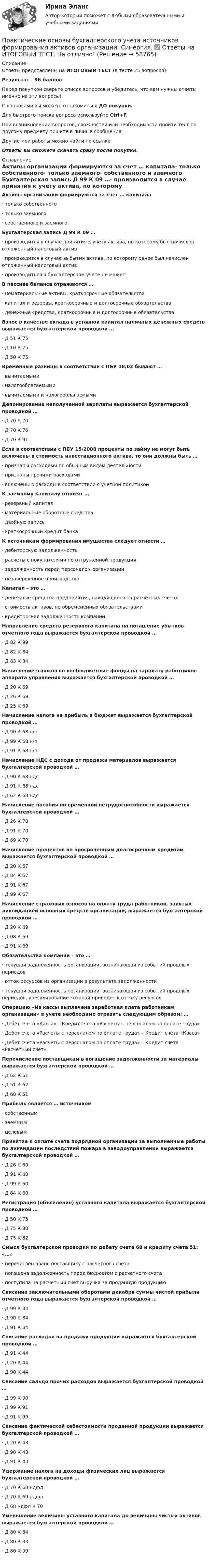     
            Описание
            Ответы представлены на ИТОГОВЫЙ ТЕСТ (в тесте 25 вопросов)Результат - 96 балловПеред покупкой сверьте список вопросов и убедитесь, что вам нужны ответы именно на эти вопросы!С вопросами вы можете ознакомиться ДО покупки.Для быстрого поиска вопроса используйте Ctrl+F.При возникновении вопросов, сложностей или необходимости пройти тест по другому предмету пишите в личные сообщения Другие мои работы можно найти по ссылке Ответы вы сможете скачать сразу после покупки. 
            Оглавление
            Активы организации формируются за счет … капитала·      только собственного·      только заемного·      собственного и заемного Бухгалтерская запись Д 99 К 09 …·      производится в случае принятия к учету актива, по которому был начислен отложенный налоговый актив·      производится в случае выбытия актива, по которому ранее был начислен отложенный налоговый актив·      производиться в бухгалтерском учете не может В пассиве баланса отражаются …·      нематериальные активы, краткосрочные обязательства·      капитал и резервы, краткосрочные и долгосрочные обязательства·      денежные средства, краткосрочные и долгосрочные обязательства Взнос в качестве вклада в уставной капитал наличных денежных средств выражается бухгалтерской проводкой …·      Д 51 К 75·      Д 10 К 75·      Д 50 К 75 Временные разницы в соответствии с ПБУ 18/02 бывают …·      вычитаемыми·      налогооблагаемыми·      вычитаемыми и налогооблагаемыми Депонирование неполученной зарплаты выражается бухгалтерской проводкой …·      Д 70 К 70·      Д 70 К 76·      Д 70 К 91Если в соответствии с ПБУ 15/2008 проценты по займу не могут быть включены в стоимость инвестиционного актива, то они должны быть …·      признаны расходами по обычным видам деятельности·      признаны прочими расходами·      включены в расходы в соответствии с учетной политикой К заемному капиталу относят …·      резервный капитал·      материальные оборотные средства·      двойную запись·      краткосрочный кредит банка К источникам формирования имущества следует отнести …·      дебиторскую задолженность·      расчеты с покупателями по отгруженной продукции·      задолженность перед персоналом организации·      незавершенное производство Капитал – это …·      денежные средства предприятия, находящиеся на расчетных счетах·      стоимость активов, не обремененных обязательствами·      кредиторская задолженность компании Направление средств резервного капитала на погашение убытков отчетного года выражается бухгалтерской проводкой …·      Д 82 К 99·      Д 82 К 84·      Д 83 К 84 Начисление взносов во внебюджетные фонды на зарплату работников аппарата управления выражается бухгалтерской проводкой …·      Д 20 К 69·      Д 26 К 69·      Д 25 К 69 Начисление налога на прибыль в бюджет выражается бухгалтерской проводкой …·      Д 90 К 68 н/п·      Д 99 К 68 н/п·      Д 91 К 68 н/п Начисление НДС с дохода от продажи материалов выражается бухгалтерской проводкой …·      Д 90 К 68 ндс·      Д 91 К 68 ндс·      Д 62 К 68 ндс Начисление пособия по временной нетрудоспособности выражается бухгалтерской проводкой …·      Д 26 К 70·      Д 91 К 70·      Д 69 К 70 Начисление процентов по просроченным долгосрочным кредитам выражается бухгалтерской проводкой …·      Д 20 К 67·      Д 84 К 67·      Д 91 К 67·      Д 99 К 67 Начисление страховых взносов на оплату труда работников, занятых ликвидацией основных средств организации, выражается бухгалтерской проводкой …·      Д 20 К 69·      Д 08 К 69·      Д 91 К 69Обязательства компании – это …·      текущая задолженность организации, возникающая из событий прошлых периодов·      отток ресурсов из организации в результате задолженности·      текущая задолженность организации, возникающая из событий прошлых периодов, урегулирование которой приведет к оттоку ресурсов Операцию «Из кассы выплачена заработная плата работникам организации» в учете необходимо отразить следующим образом: …·      Дебет счета «Касса» – Кредит счета «Расчеты с персоналом по оплате труда»·      Дебет счета «Расчеты с персоналом по оплате труда» – Кредит счета «Касса»·      Дебет счета «Расчеты с персоналом по оплате труда» – Кредит счета «Расчетный счет» Перечисление поставщикам в погашение задолженности за материалы выражается бухгалтерской проводкой …·      Д 62 К 51·      Д 51 К 62·      Д 60 К 51 Прибыль является … источником·      собственным·      заемным·      целевым Принятие к оплате счета подрядной организации за выполненные работы по ликвидации последствий пожара в заводоуправлении выражается бухгалтерской проводкой …·      Д 26 К 60·      Д 91 К 60·      Д 99 К 60·      Д 84 К 60Регистрация (объявление) уставного капитала выражается бухгалтерской проводкой …·      Д 50 К 75·      Д 75 К 80·      Д 75 К 82 Смысл бухгалтерской проводки по дебету счета 68 и кредиту счета 51: «…»·      перечислен аванс поставщику с расчетного счета·      погашена задолженность перед бюджетом с расчетного счета·      поступила на расчетный счет выручка за проданную продукцию Списание заключительными оборотами декабря суммы чистой прибыли отчетного года выражается бухгалтерской проводкой …·      Д 99 К 84·      Д 90 К 84·      Д 91 К 84 Списание расходов на продажу продукции выражается бухгалтерской проводкой …·      Д 91 К 44·      Д 20 К 44·      Д 90 К 44 Списание сальдо прочих расходов выражается бухгалтерской проводкой …·      Д 99 К 90·      Д 99 К 91·      Д 91 К 99 Списание фактической себестоимости проданной продукции выражается бухгалтерской проводкой …·      Д 20 К 43·      Д 90 К 43·      Д 91 К 43 Удержание налога на доходы физических лиц выражается бухгалтерской проводкой …·      Д 70 К 68 ндфл·      Д 70 К 69 ндфл·      Д 68 ндфл К 70 Уменьшение величины уставного капитала до величины чистых активов выражается бухгалтерской проводкой …·      Д 80 К 84·      Д 80 К 83·      Д 80 К 99     
            
            
            💯 Практические основы бухгалтерского учета источников формирования активов организации. (правильные ответы на тест Синергия / МОИ / МТИ / МосАП)Практические основы бухгалтерского учета источников формирования активов организации. Синергия. ✅ Ответы на ИТОГОВЫЙ ТЕСТ. На отлично!Практические основы бухгалтерского учета источников формирования имущества организации Практические задания КТЭИУ (10 ситуационных задач с решениями)   практические по БЖДПрактические - потребительская корзина, социальные проблемы, дом, рабочие местаПрактические работы 1-4 Электротехнические материалыПрактические работы №1-2, Эпюр 1-3 Начертательная геометрия Росдистант💯 Практические основы бухгалтерского учета источников формирования активов организации. (все ответы на тест Синергия / МТИ / МосАП, декабрь 2022)💯 Практические основы бухгалтерского учета источников формирования активов организации. (все ответы на тест Синергия / МТИ / МосАП, май 2023)💯 Практические основы бухгалтерского учета источников формирования активов организации. (все ответы на тест Синергия / МТИ / МосАП, октябрь 2022)Практические основы бухгалтерского учета источников формирования активов организации , колледж (Синергия/МОИ, МТИ, МосАП)Практические основы бухгалтерского учёта источников формирования активов организации (ответы на 30 тестовых вопроса)💯 Практические основы бухгалтерского учета источников формирования активов организации (ответы на тест Синергия / МОИ / МТИ / МосАП, октябрь 2023)💯 Практические основы бухгалтерского учета источников формирования активов организации. (ответы на тест Синергия / МОИ / МТИ / МосАП, октябрь 2023)