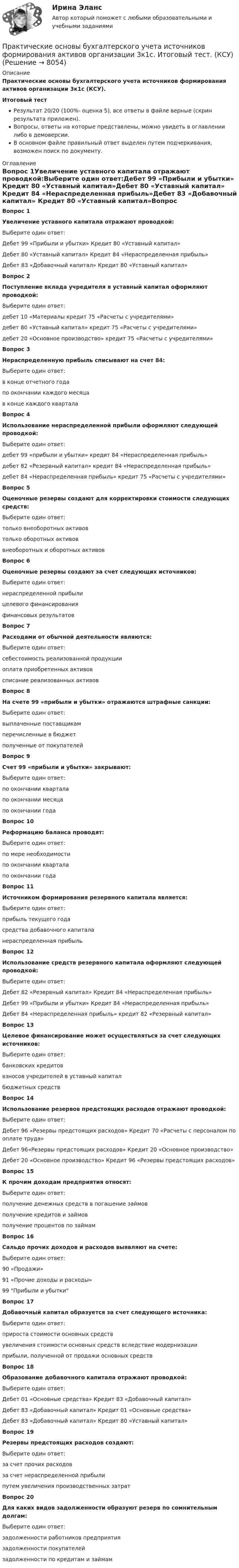     
          Описание
          Практические основы бухгалтерского учета источников формирования активов организации 3к1с (КСУ).Итоговый тестРезультат 20/20 (100%- оценка 5), все ответы в файле верные (скрин результата приложен).Вопросы, ответы на которые представлены, можно увидеть в оглавлении либо в демоверсии.В основном файле правильный ответ выделен путем подчеркивания, возможен поиск по документу. 
          Оглавление
          Вопрос 1Увеличение уставного капитала отражают проводкой:Выберите один ответ:Дебет 99 «Прибыли и убытки» Кредит 80 «Уставный капитал»Дебет 80 «Уставный капитал» Кредит 84 «Нераспределенная прибыль»Дебет 83 «Добавочный капитал» Кредит 80 «Уставный капитал»Вопрос 2Поступление вклада учредителя в уставный капитал оформляют проводкой:Выберите один ответ:дебет 10 «Материалы кредит 75 «Расчеты с учредителями»дебет 80 «Уставный капитал» кредит 75 «Расчеты с учредителями»дебет 20 «Основное производство» кредит 75 «Расчеты с учредителями»Вопрос 3Нераспределенную прибыль списывают на счет 84:Выберите один ответ:в конце отчетного годапо окончании каждого месяцав конце каждого кварталаВопрос 4Использование нераспределенной прибыли оформляют следующей проводкой:Выберите один ответ:дебет 99 «прибыли и убытки» кредит 84 «Нераспределенная прибыль»дебет 82 «Резервный капитал» кредит 84 «Нераспределенная прибыль»дебет 84 «Нераспределенная прибыль» кредит 75 «Расчеты с учредителями»Вопрос 5Оценочные резервы создают для корректировки стоимости следующих средств:Выберите один ответ:только внеоборотных активовтолько оборотных активоввнеоборотных и оборотных активовВопрос 6Оценочные резервы создают за счет следующих источников:Выберите один ответ:нераспределенной прибылицелевого финансированияфинансовых результатовВопрос 7Расходами от обычной деятельности являются:Выберите один ответ:себестоимость реализованной продукцииоплата приобретенных активовсписание реализованных активовВопрос 8На счете 99 «прибыли и убытки» отражаются штрафные санкции:Выберите один ответ:выплаченные поставщикамперечисленные в бюджетполученные от покупателейВопрос 9Счет 99 «прибыли и убытки» закрывают:Выберите один ответ:по окончании кварталапо окончании месяцапо окончании годаВопрос 10Реформацию баланса проводят:Выберите один ответ:по мере необходимостипо окончании кварталапо окончании годаВопрос 11Источником формирования резервного капитала является:Выберите один ответ:прибыль текущего годасредства добавочного капиталанераспределенная прибыльВопрос 12Использование средств резервного капитала оформляют следующей проводкой:Выберите один ответ:Дебет 82 «Резервный капитал» Кредит 84 «Нераспределенная прибыль»Дебет 99 «Прибыли и убытки» Кредит 84 «Нераспределенная прибыль»Дебет 84 «Нераспределенная прибыль» кредит 82 «Резервный капитал»Вопрос 13Целевое финансирование может осуществляться за счет следующих источников:Выберите один ответ:банковских кредитоввзносов учредителей в уставный капиталбюджетных средствВопрос 14Использование резервов предстоящих расходов отражают проводкой:Выберите один ответ:Дебет 96 «Резервы предстоящих расходов» Кредит 70 «Расчеты с персоналом по оплате труда»Дебет 96«Резервы предстоящих расходов» Кредит 20 «Основное производство»Дебет 20 «Основное производство» Кредит 96 «Резервы предстоящих расходов»Вопрос 15К прочим доходам предприятия относят:Выберите один ответ:получение денежных средств в погашение займовполучение кредитов и займовполучение процентов по займамВопрос 16Сальдо прочих доходов и расходов выявляют на счете:Выберите один ответ:90 «Продажи»91 «Прочие доходы и расходы»99 Прибыли и убыткиВопрос 17Добавочный капитал образуется за счет следующего источника:Выберите один ответ:прироста стоимости основных средствувеличения стоимости основных средств вследствие модернизацииприбыли, полученной от продажи основных средствВопрос 18Образование добавочного капитала отражают проводкой:Выберите один ответ:Дебет 01 «Основные средства» Кредит 83 «Добавочный капитал»Дебет 83 «Добавочный капитал» Кредит 01 «Основные средства»Дебет 83 «Добавочный капитал» Кредит 80 «Уставный капитал»Вопрос 19Резервы предстоящих расходов создают:Выберите один ответ:за счет прочих расходовза счет нераспределенной прибылипутем увеличения производственных затратВопрос 20Для каких видов задолженности образуют резерв по сомнительным долгам:Выберите один ответ:задолженности работников предприятиязадолженности покупателейзадолженности по кредитам и займам 
            
            
            Практические основы бухгалтерского учета имущества организации (тест с ответами Синергия/МОИ/МТИ/МосАП)Практические основы бухгалтерского учета источников формирования активов организации 3к1с. Итоговый тест. (КСУ)Практические основы бухгалтерского учета источников формирования активов организации 3к2с (подходит для 4к1с). Итоговый тест. (КСУ)💯 Практические основы бухгалтерского учета источников формирования активов организации. (все ответы на тест Синергия / МТИ / МосАП, декабрь 2022)💯 Практические основы бухгалтерского учета источников формирования активов организации. (все ответы на тест Синергия / МТИ / МосАП, май 2023)💯 Практические основы бухгалтерского учета источников формирования активов организации. (все ответы на тест Синергия / МТИ / МосАП, октябрь 2022)Практические основы бухгалтерского учета источников формирования активов организации , колледж (Синергия/МОИ, МТИ, МосАП)Практические основы бухгалтерского учета активов организации 3к1с. Итоговый тест. (КСУ)Практические основы бухгалтерского учета активов организации 3к2с. Итоговый тест. (КСУ)💯 Практические основы бухгалтерского учета активов организации (все ответы на тест Синергия / МОИ / МТИ / МосАП, июнь 2023)💯 Практические основы бухгалтерского учета активов организации (ответы на тест Синергия / МТИ / МосАП, май 2023)Практические основы бухгалтерского учета активов организации /  Практические основы бухгалтерского учета источников формирования активов организации. Синергия. ✅ Ответы на ИТОГОВЫЙ ТЕСТ. На отлично!Практические основы бухгалтерского учета имущества организации КТЭИУ Практические задания (с решениями) 💯 Практические основы бухгалтерского учета имущества организации (ответы на тест Синергия / МТИ / МосАП, декабрь 2022)