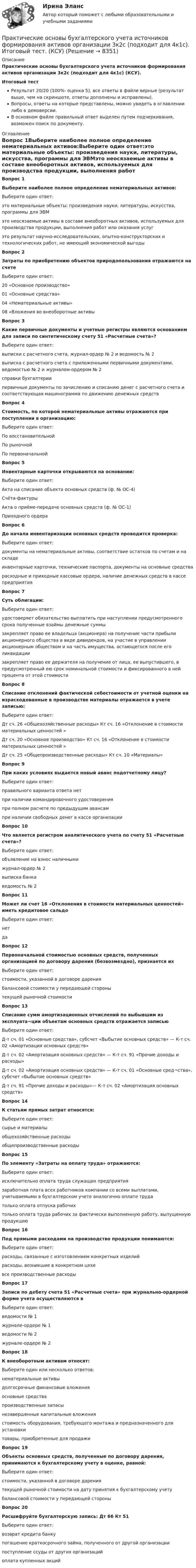     
          Описание
          Практические основы бухгалтерского учета источников формирования активов организации 3к2с (подходит для 4к1с) (КСУ).Итоговый тестРезультат 20/20 (100%- оценка 5), все ответы в файле верные (результат выше, чем на скриншоте, ответы дополнены и исправлены).Вопросы, ответы на которые представлены, можно увидеть в оглавлении либо в демоверсии.В основном файле правильный ответ выделен путем подчеркивания, возможен поиск по документу. 
          Оглавление
          Вопрос 1Выберите наиболее полное определение нематериальных активов:Выберите один ответ:это материальные объекты: произведения науки, литературы, искусства, программы для ЭВМэто неосязаемые активы в составе внеоборотных активов, используемых для производства продукции, выполнения работ или оказания услугэто результат научно-исследовательских, опытно-конструкторских и технологических работ, не имеющий экономической выгодыВопрос 2Затраты по приобретению объектов природопользования отражаются на счетеВыберите один ответ:20 «Основное производство»01 «Основные средства»04 «Нематериальные активы»08 «Вложения во внеоборотные активыВопрос 3Какие первичные документы и учетные регистры являются основанием для записи по синтетическому счету 51 «Расчетные счета»?Выберите один ответ:выписки с расчетного счета, журнал-ордер № 2 и ведомость № 2выписка с расчетного счета с приложенными первичными документами, ведомостью № 2 и журналом-ордером № 2справки бухгалтериипервичные документы по зачислению и списанию денег с расчетного счета и соответствующая машинограмма по движению денежных средствВопрос 4Стоимость, по которой нематериальные активы отражаются при поступлении в организацию:Выберите один ответ:По восстановительнойПо рыночнойПо первоначальнойВопрос 5Инвентарные карточки открываются на основании:Выберите один ответ:Акта на списание объекта основных средств (ф. № ОС-4)Счёта-фактурыАкта о приёме-передаче основных средств (ф. № ОС-1)Приходного ордераВопрос 6До начала инвентаризации основных средств проводится проверка:Выберите один ответ:документы на нематериальные активы, соответствие остатков по счетам и на складеинвентарные карточки, технические паспорта, документы на основные средстварасходные и приходные кассовые ордера, наличие денежных средств в кассе предприятияВопрос 7Суть облигации:Выберите один ответ:удостоверяет обязательство выплатить при наступлении предусмотренного срока полученные взаймы денежные суммызакрепляет право ее владельца (акционера) на получение части прибыли акционерного общества в виде дивидендов, на участие в управлении акционерным обществом и на часть имущества, остающегося после его ликвидациизакрепляет право ее держателя на получение от лица, ее выпустившего, в предусмотренный ею срок номинальной стоимости и фиксированного в ней процента от этой стоимостиВопрос 8Списание отклонений фактической себестоимости от учетной оценки на израсходованные в производстве материалы отражается в учете записью:Выберите один ответ:Дт сч. 26 «Общехозяйственные расходы» Кт сч. 16 «Отклонение в стоимости материальных ценностей »Дт сч. 20 «Основное производство» Кт сч. 16 «Отклонение в стоимости материальных ценностей »Дт сч. 25 «Общепроизводственные расходы» Кт сч. 10 «Материалы»Вопрос 9При каких условиях выдается новый аванс подотчетному лицу?Выберите один ответ:правильного варианта ответа нетпри наличии командировочного удостоверенияпри полном расчете по предыдущим авансампри наличии свободных денег в кассе организацииВопрос 10Что является регистром аналитического учета по счету 51 «Расчетные счета»?Выберите один ответ:объявление на взнос наличнымижурнал-ордер № 2выписка банкаведомость № 2Вопрос 11Может ли счет 16 «Отклонения в стоимости материальных ценностей» иметь кредитовое сальдоВыберите один ответ:нетдаВопрос 12Первоначальной стоимостью основных средств, полученных организацией по договору дарения (безвозмездно), признается ихВыберите один ответ:стоимости, указанной в договоре дарениябалансовой стоимости у передающей сторонытекущей рыночной стоимостиВопрос 13Списание сумм амортизационных отчислений по выбывшим из эксплуата¬ции объектам основных средств отражается записьюВыберите один ответ:Д-т сч. 01 «Основные средства», субсчет «Выбытие основных средств» — К-т сч. 02 «Амортизация основных средств»Д-т сч. 02 «Амортизация основных средств» — К-т сч. 91 «Прочие доходы и расходы»Д-т сч. 02 «Амортизация основных средств» — К-т сч. 01 «Основные сред¬ства», субсчет «Выбытие основных средств»Д-т сч. 91 «Прочие доходы и расходы»— К-т сч. 02 «Амортизация основных средств»Вопрос 14К статьям прямых затрат относятся:Выберите один ответ:сырье и материалыобщехозяйственные расходыобщепроизводственные расходыВопрос 15По элементу «Затраты на оплату труда» отражаются:Выберите один ответ:исключительно оплата труда служащих предприятиязаработная плата всех работников компании со всеми выплатами, учитываемыми в бухгалтерском учете аналогично оплате трудатолько оплата отпуска рабочихтолько оплата труда рабочих за фактически выполненную работу, выпущенную продукциюВопрос 16Под прямыми расходами на производство продукции понимаются:Выберите один ответ:расходы, связанные с изготовлением конкретных изделийрасходы, возникшие в конкретном цехевсе производственные расходыВопрос 17Записи по дебету счета 51 «Расчетные счета» при журнально-ордерной форме учета осуществляются вВыберите один ответ:ведомости № 1журнале-ордере № 1ведомости № 2журнале-ордере № 2Вопрос 18К внеоборотным активам относят:Выберите один или несколько ответов:нематериальные активыдолгосрочные финансовые вложенияосновные средствапроизводственные запасынезавершенные капитальные вложениястоимость оборудования, требующего монтажа и предназначенного для установкитовары, приобретенные для продажиВопрос 19Объекты основных средств, полученные по договору дарения, принимаются к бухгалтерскому учету в оценке, равной:Выберите один ответ:стоимости, указанной в договоре дарениятекущей рыночной стоимости на дату принятия к бухгалтерскому учетубалансовой стоимости у передающей стороныВопрос 20Расшифруйте бухгалтерскую запись: Дт 66 Кт 51Выберите один ответ:возврат кредита банкупогашение краткосрочного займа, полученного от другой организациипоступление ссуды от других организацийоплата купленных акций 
            
            
            Практические основы бухгалтерского учета источников формирования активов организации 3к1с. Итоговый тест. (КСУ)Практические основы бухгалтерского учета источников формирования активов организации 3к2с (подходит для 4к1с). Итоговый тест. (КСУ)💯 Практические основы бухгалтерского учета источников формирования активов организации. (все ответы на тест Синергия / МТИ / МосАП, декабрь 2022)💯 Практические основы бухгалтерского учета источников формирования активов организации. (все ответы на тест Синергия / МТИ / МосАП, май 2023)💯 Практические основы бухгалтерского учета источников формирования активов организации. (все ответы на тест Синергия / МТИ / МосАП, октябрь 2022)Практические основы бухгалтерского учета источников формирования активов организации , колледж (Синергия/МОИ, МТИ, МосАП)Практические основы бухгалтерского учёта источников формирования активов организации (ответы на 30 тестовых вопроса)Практические основы бухгалтерского учета активов организации 3к2с. Итоговый тест. (КСУ)💯 Практические основы бухгалтерского учета активов организации (все ответы на тест Синергия / МОИ / МТИ / МосАП, июнь 2023)💯 Практические основы бухгалтерского учета активов организации (ответы на тест Синергия / МТИ / МосАП, май 2023)Практические основы бухгалтерского учета активов организации /  Практические основы бухгалтерского учета источников формирования активов организации. Синергия. ✅ Ответы на ИТОГОВЫЙ ТЕСТ. На отлично!Практические основы бухгалтерского учета имущества организации КТЭИУ Практические задания (с решениями) 💯 Практические основы бухгалтерского учета имущества организации (ответы на тест Синергия / МТИ / МосАП, декабрь 2022)💯 Практические основы бухгалтерского учета имущества организации (ответы на тест Синергия / МТИ / МосАП, октябрь 2022)