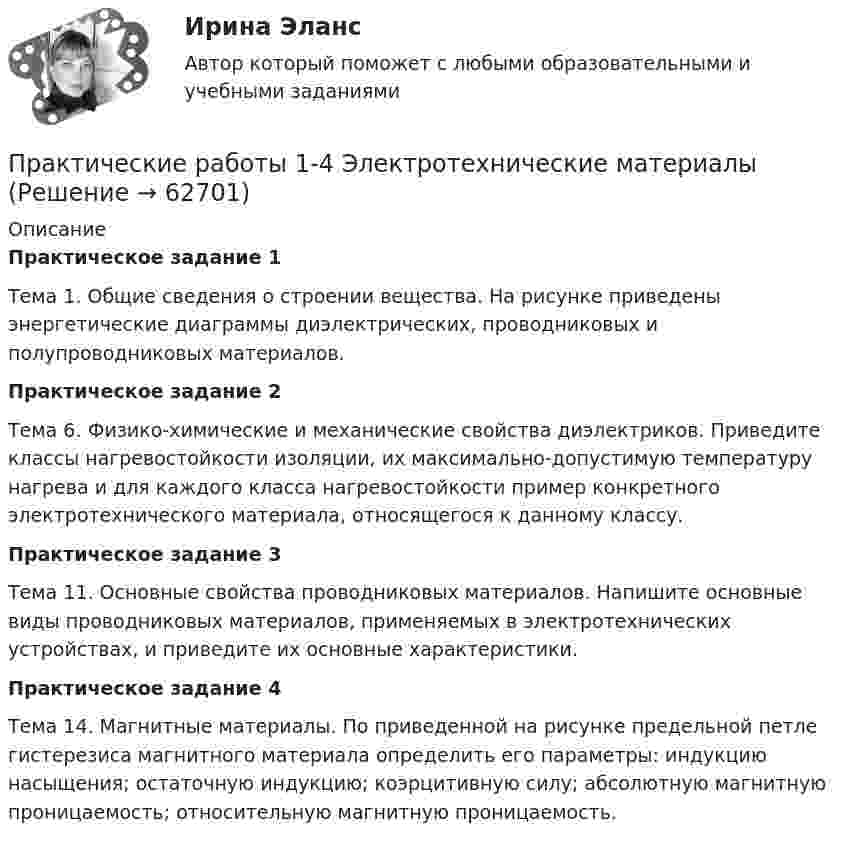     
            Описание
            Практическое задание 1Тема 1. Общие сведения о строении вещества. На рисунке приведены энергетические диаграммы диэлектрических, проводниковых и полупроводниковых материалов. Практическое задание 2	Тема 6. Физико-химические и механические свойства диэлектриков. Приведите классы нагревостойкости изоляции, их максимально-допустимую температуру нагрева и для каждого класса нагревостойкости пример конкретного электротехнического материала, относящегося к данному классу.Практическое задание 3Тема 11. Основные свойства проводниковых материалов. Напишите основные виды проводниковых материалов, применяемых в электротехнических устройствах, и приведите их основные характеристики.Практическое задание 4Тема 14. Магнитные материалы. По приведенной на рисунке предельной петле гистерезиса магнитного материала определить его параметры: индукцию насыщения; остаточную индукцию; коэрцитивную силу; абсолютную магнитную проницаемость; относительную магнитную проницаемость.   
            
            
            Практические - потребительская корзина, социальные проблемы, дом, рабочие местаПрактические работы 1-4 Электротехнические материалыПрактические работы №1-2, Эпюр 1-3 Начертательная геометрия РосдистантПрактические работы №1-4, Вариант №3. Технология конструкционных материалов Росдистант(Практические работы) Дополнительные главы анализа 1 (9 вариант) (Росдистант) ТГУПрактические работы по курсу Системы искусственного интеллекта 2 (4 практических работы)Практические работы по логопедииПрактические основы бухгалтерского учёта источников формирования активов организации (ответы на 30 тестовых вопроса)💯 Практические основы бухгалтерского учета источников формирования активов организации (ответы на тест Синергия / МОИ / МТИ / МосАП, октябрь 2023)💯 Практические основы бухгалтерского учета источников формирования активов организации. (ответы на тест Синергия / МОИ / МТИ / МосАП, октябрь 2023)💯 Практические основы бухгалтерского учета источников формирования активов организации (правильные ответы на тест Синергия / МОИ / МТИ / МосАП)💯 Практические основы бухгалтерского учета источников формирования активов организации. (правильные ответы на тест Синергия / МОИ / МТИ / МосАП)Практические основы бухгалтерского учета источников формирования активов организации. Синергия. ✅ Ответы на ИТОГОВЫЙ ТЕСТ. На отлично!Практические основы бухгалтерского учета источников формирования имущества организации Практические задания КТЭИУ (10 ситуационных задач с решениями)   