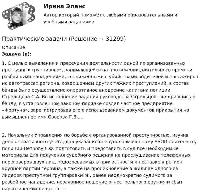      
          Описание
          Задача (и): 1. С целью выявления и пресечения деятельности одной из организованных преступных группировок, занимающейся на протяжении длительного времени разбойными нападениями, сопряженными с убийствами водителей и пассажиров на автотрассах региона, совершением других тяжких преступлений, в состав банды было осуществлено оперативное внедрение капитана полиции Стрельцова С.А. Во исполнение задания руководства Стрельцов, внедрившись в банду, в установленном законом порядке создал частное предприятие «Фортуна», зарегистрировав его с использованием документов прикрытия на вымышленное имя Озерова Г.В......2. Начальник Управления по борьбе с организованной преступностью, изучив дело оперативного учета, дал указание оперуполномоченному УБОП лейтенанту полиции Петрову Е.Ф. подготовить и представить в суд все необходимые материалы для получения судебного решения на прослушивание телефонных переговоров двух лиц, подозреваемых в причастности к поставке в регион крупной партии героина, а также на проникновение в жилище одного из лидеров преступной группировки М., ранее неоднократно судимого за разбойное нападение, незаконное ношение огнестрельного оружия и сбыт наркотических веществ.....  
            
            
            Практические задания    Электроэнергетические системы и сети Практические задачиПрактические задачиПрактические задачиПрактические задачиПрактические задачиПрактические задачиПРАКТИЧЕСКИЕ ЗАДАНИЯ РОСДИСТАНТПрактические задания Росдистант Финансовые вычисления 1Практические задания Специальная подготовкаПрактические задания Судебная медицинаПрактические задания ТГУ Английский язык 1Практические задания Теоретические основы электротехники 2практические задания Уголовно-процессуальное принуждение 1, 2, 3, 4-6