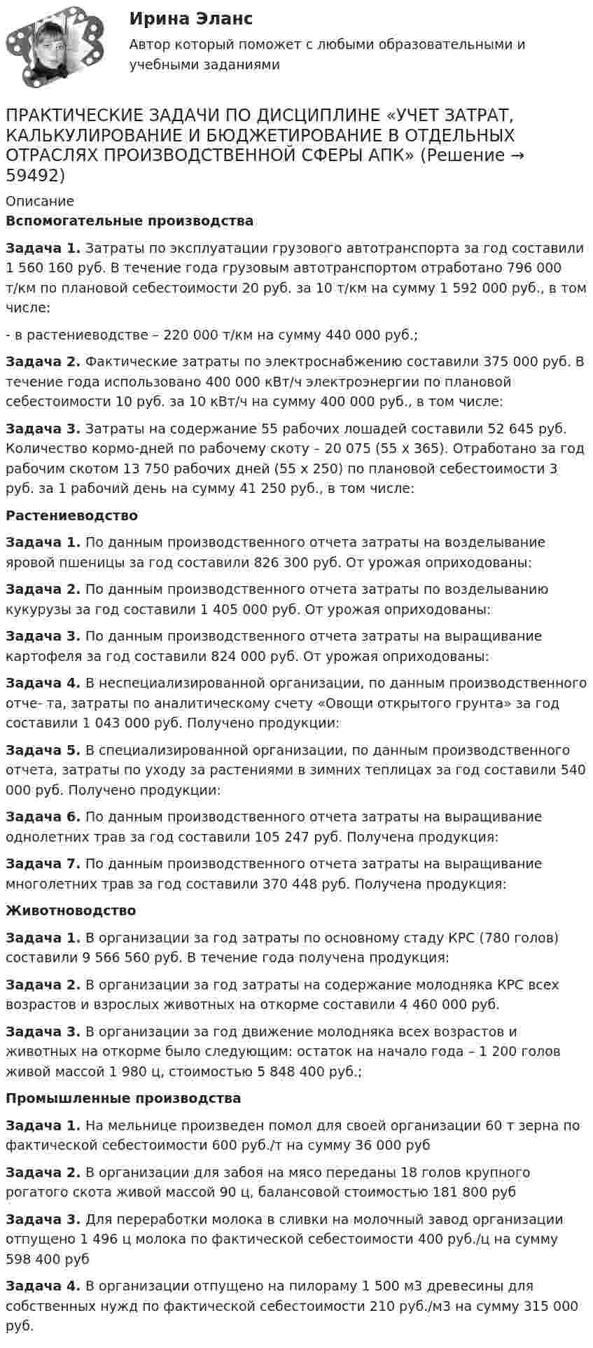      
            Описание
            Вспомогательные производства  Задача 1. Затраты по эксплуатации грузового автотранспорта за год составили 1 560 160 руб. В течение года грузовым автотранспортом отработано 796 000 т/км по плановой себестоимости 20 руб. за 10 т/км на сумму 1 592 000 руб., в том числе:- в растениеводстве – 220 000 т/км на сумму 440 000 руб.;Задача 2. Фактические затраты по электроснабжению составили 375 000 руб. В течение года использовано 400 000 кВт/ч электроэнергии по плановой себестоимости 10 руб. за 10 кВт/ч на сумму 400 000 руб., в том числе: Задача 3. Затраты на содержание 55 рабочих лошадей составили 52 645 руб. Количество кормо-дней по рабочему скоту – 20 075 (55 х 365). Отработано за год рабочим скотом 13 750 рабочих дней (55 х 250) по плановой себестоимости 3 руб. за 1 рабочий день на сумму 41 250 руб., в том числе:Растениеводство Задача 1. По данным производственного отчета затраты на возделывание яровой пшеницы за год составили 826 300 руб. От урожая оприходованы: Задача 2. По данным производственного отчета затраты по возделыванию кукурузы за год составили 1 405 000 руб. От урожая оприходованы:Задача 3. По данным производственного отчета затраты на выращивание картофеля за год составили 824 000 руб. От урожая оприходованы: Задача 4. В неспециализированной организации, по данным производственного отче- та, затраты по аналитическому счету «Овощи открытого грунта» за год составили 1 043 000 руб. Получено продукции: Задача 5. В специализированной организации, по данным производственного отчета, затраты по уходу за растениями в зимних теплицах за год составили 540 000 руб. Получено продукции:Задача 6. По данным производственного отчета затраты на выращивание однолетних трав за год составили 105 247 руб. Получена продукция:Задача 7. По данным производственного отчета затраты на выращивание многолетних трав за год составили 370 448 руб. Получена продукция:Животноводство Задача 1. В организации за год затраты по основному стаду КРС (780 голов) составили 9 566 560 руб. В течение года получена продукция:Задача 2. В организации за год затраты на содержание молодняка КРС всех возрастов и взрослых животных на откорме составили 4 460 000 руб. Задача 3. В организации за год движение молодняка всех возрастов и животных на откорме было следующим: остаток на начало года – 1 200 голов живой массой 1 980 ц, стоимостью 5 848 400 руб.; Промышленные производства Задача 1. На мельнице произведен помол для своей организации 60 т зерна по фактической себестоимости 600 руб./т на сумму 36 000 рубЗадача 2. В организации для забоя на мясо переданы 18 голов крупного рогатого скота живой массой 90 ц, балансовой стоимостью 181 800 рубЗадача 3. Для переработки молока в сливки на молочный завод организации отпущено 1 496 ц молока по фактической себестоимости 400 руб./ц на сумму 598 400 рубЗадача 4. В организации отпущено на пилораму 1 500 м3 древесины для собственных нужд по фактической себестоимости 210 руб./м3 на сумму 315 000 руб.   
            
            
            Практические задачи по дисциплине Уголовный процессПРАКТИЧЕСКИЕ ЗАДАЧИ ПО ДИСЦИПЛИНЕ «УЧЕТ ЗАТРАТ, КАЛЬКУЛИРОВАНИЕ И БЮДЖЕТИРОВАНИЕ В ОТДЕЛЬНЫХ ОТРАСЛЯХ ПРОИЗВОДСТВЕННОЙ СФЕРЫ АПК»Практические задачи по экономикеПрактические занятие 2_Математика_НСПКПрактические занятие №1. «Правовой статус педагогических работниковПрактические занятияПрактические занятия к дисциплине «Общий менеджмент» 2 секцияПрактические задания    Электроэнергетические системы и сети Практические задачиПрактические задачиПрактические задачиПрактические задачиПрактические задачиПрактические задачи