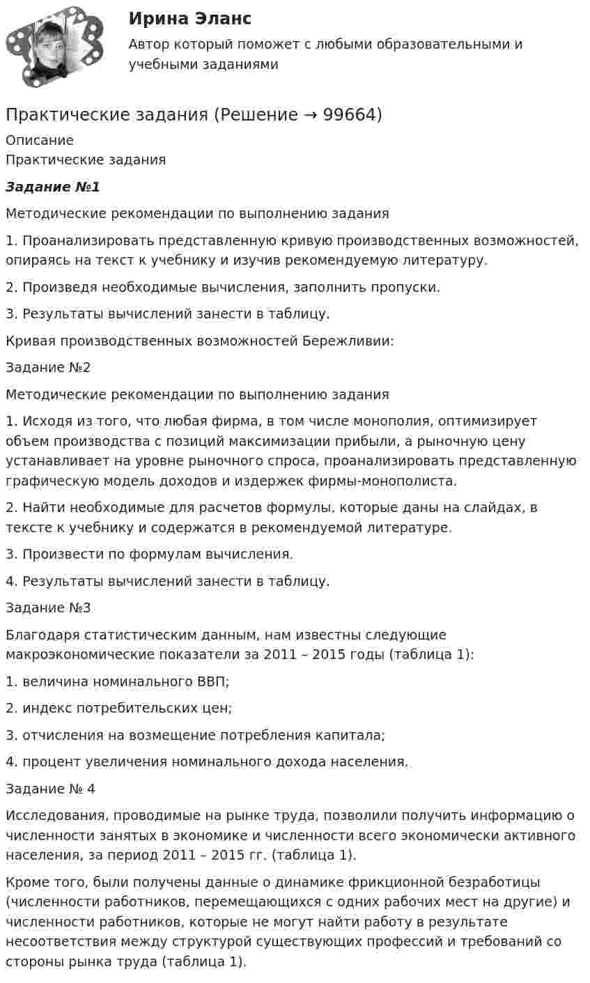      
            Описание
            Практические задания  Задание №1	Методические рекомендации по выполнению задания	1.                Проанализировать представленную кривую производственных возможностей, опираясь на текст к учебнику и изучив рекомендуемую литературу.	2.                Произведя необходимые вычисления, заполнить пропуски.	3.                Результаты вычислений занести в таблицу.	Кривая производственных возможностей Бережливии:	Задание №2	Методические рекомендации по выполнению задания	1.                Исходя из того, что любая фирма, в том числе монополия, оптимизирует объем производства с позиций максимизации прибыли, а рыночную цену устанавливает на уровне рыночного спроса, проанализировать представленную графическую модель доходов и издержек фирмы-монополиста.	2.                Найти необходимые для расчетов формулы, которые даны на слайдах, в тексте к учебнику и содержатся в рекомендуемой литературе.	3.                Произвести по формулам вычисления.	4.                Результаты вычислений занести в таблицу.	Задание №3	Благодаря статистическим данным, нам известны следующие макроэкономические показатели за 2011 – 2015 годы (таблица 1):	1.                величина номинального ВВП;	2.                индекс потребительских цен;	3.                отчисления на возмещение потребления капитала;	4.                процент увеличения номинального дохода населения.	Задание № 4 	Исследования, проводимые на рынке труда, позволили получить информацию о численности занятых в экономике и численности всего экономически активного населения, за период 2011 – 2015 гг. (таблица 1).	Кроме того, были получены данные о динамике фрикционной безработицы (численности работников, перемещающихся с одних рабочих мест на другие) и численности работников, которые не могут найти работу в результате несоответствия между структурой существующих профессий и требований со стороны рынка труда (таблица 1).   
            
            
            Практические заданияПрактические заданияПрактические заданияПрактические заданияПрактические задания 1,2Практические задания 1.2.3.4.5.6.7.8. в таблице, Международное правоПрактические задания 1. Гражданин РФ, постоянно проживающий на территории Германии, продал унаследованную им год назад квартиру в Н.Новгороде, за 3 млн. руб. Налоговый орган потребовал от данного гражданина уплаты НДФЛ с указанной суммы. Гражданин считает, что он имеет право на имущественный вычет, установленный в подп. 1 п. 1 ст. 220 НК РФ и налог уплачивать не обязан. Оцените ситуацию.Практические аспекты государственного регулирования прав на недвижимое имущество и сделок с ним. Синергия. Ответы на ИТОГОВЫЙ ТЕСТ. На отлично!Практические аспекты государственного регулирования прав на недвижимое имущество и сделок с ним.фю_МАГ. Синергия. Ответы на ИТОГОВЫЙ ТЕСТ. На отлично!Практические аспекты государственного регулирования прав на недвижимостьПрактические аспекты детской психологии (тест 40 вопросов)Практические аспекты определения компетенции органов и должностных лиц по возбуждению и рассмотрению дел об административных правонарушениях.Практические задание по гражданскому процессу / РосдистантПрактические задание по курсу Архитектура компьютеров и операционные системы [Росдистант]