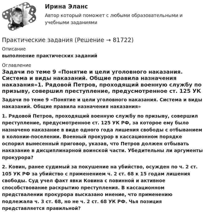     
            Описание
             выполнение практических заданий 
            Оглавление
               Задачи  по теме 9 «Понятие и цели уголовного наказания. Система и виды наказаний. Общие правила назначения наказания»1. Рядовой Петров, проходящий военную службу по призыву, совершил преступление, предусмотренное ст. 125 УК РФ, за которое ему было назначено наказание в виде одного года лишения свободы с отбыванием в колонии-поселении. Военный прокурор в кассационном порядке оспорил вынесенный приговор, указав, что Петров должен отбывать наказание в дисциплинарной воинской части. Убедительны ли аргументы прокурора?  2. Ковин, ранее судимый за покушение на убийство, осужден по ч. 2 ст. 105 УК РФ за убийство с применением ч. 2 ст. 68 к 15 годам лишения свободы. Суд учел факт явки Ковина с повинной и активное способствование раскрытию преступления. В кассационном предствалении прокурора высказано мнение, что применению подлежала ч. 3 ст. 68, но не ч. 2 ст. 68 УК РФ. Чья позиция представляется правильной?  
            
            
            Практические заданияПрактические заданияПрактические задания 1,2Практические задания 1.2.3.4.5.6.7.8. в таблице, Международное правоПрактические задания 1. Гражданин РФ, постоянно проживающий на территории Германии, продал унаследованную им год назад квартиру в Н.Новгороде, за 3 млн. руб. Налоговый орган потребовал от данного гражданина уплаты НДФЛ с указанной суммы. Гражданин считает, что он имеет право на имущественный вычет, установленный в подп. 1 п. 1 ст. 220 НК РФ и налог уплачивать не обязан. Оцените ситуацию.практические задания1. Психология общенияпрактические задания2. Психология общенияПрактические аспекты государственного регулирования прав на недвижимостьПрактические аспекты детской психологии (тест 40 вопросов)Практические аспекты определения компетенции органов и должностных лиц по возбуждению и рассмотрению дел об административных правонарушениях.Практические задание по гражданскому процессу / РосдистантПрактические задание по курсу Архитектура компьютеров и операционные системы [Росдистант]практические заданияПрактические задания