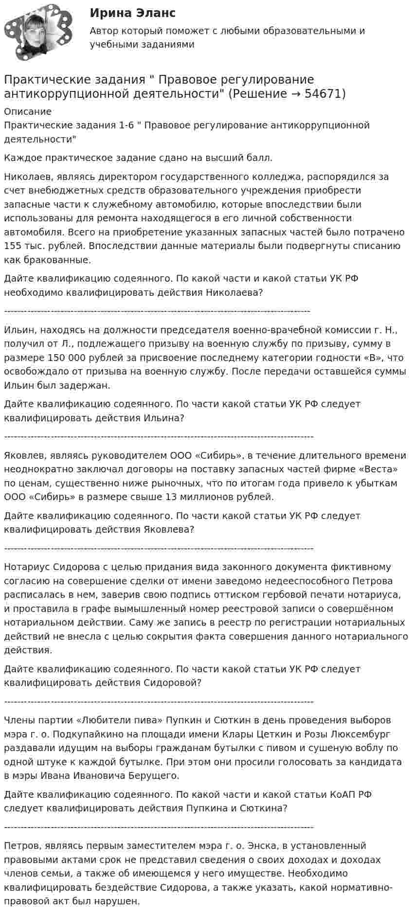     
            Описание
            Практические задания 1-6  Правовое регулирование антикоррупционной деятельностиКаждое практическое задание сдано на высший балл.	Николаев, являясь директором государственного колледжа, распорядился за счет внебюджетных средств образовательного учреждения приобрести запасные части к служебному автомобилю, которые впоследствии были использованы для ремонта находящегося в его личной собственности автомобиля. Всего на приобретение указанных запасных частей было потрачено 155 тыс. рублей. Впоследствии данные материалы были подвергнуты списанию как бракованные.	Дайте квалификацию содеянного. По какой части и какой статьи УК РФ необходимо квалифицировать действия Николаева?--------------------------------------------------------------------------------------------	Ильин, находясь на должности председателя военно-врачебной комиссии г. Н., получил от Л., подлежащего призыву на военную службу по призыву, сумму в размере 150 000 рублей за присвоение последнему категории годности «В», что освобождало от призыва на военную службу. После передачи оставшейся суммы Ильин был задержан. 	Дайте квалификацию содеянного. По части какой статьи УК РФ следует квалифицировать действия Ильина?---------------------------------------------------------------------------------------------	Яковлев, являясь руководителем ООО «Сибирь», в течение длительного времени неоднократно заключал договоры на поставку запасных частей фирме «Веста» по ценам, существенно ниже рыночных, что по итогам года привело к убыткам ООО «Сибирь» в размере свыше 13 миллионов рублей. 	Дайте квалификацию содеянного. По части какой статьи УК РФ следует квалифицировать действия Яковлева?---------------------------------------------------------------------------------------------	Нотариус Сидорова с целью придания вида законного документа фиктивному согласию на совершение сделки от имени заведомо недееспособного Петрова расписалась в нем, заверив свою подпись оттиском гербовой печати нотариуса, и проставила в графе вымышленный номер реестровой записи о совершённом нотариальном действии. Саму же запись в реестр по регистрации нотариальных действий не внесла с целью сокрытия факта совершения данного нотариального действия. 	Дайте квалификацию содеянного. По части какой статьи УК РФ следует квалифицировать действия Сидоровой?---------------------------------------------------------------------------------------------	Члены партии «Любители пива» Пупкин и Сюткин в день проведения выборов мэра г. о. Подкупайкино на площади имени Клары Цеткин и Розы Люксембург раздавали идущим на выборы гражданам бутылки с пивом и сушеную воблу по одной штуке к каждой бутылке. При этом они просили голосовать за кандидата в мэры Ивана Ивановича Берущего.	Дайте квалификацию содеянного. По какой части и какой статьи КоАП РФ следует квалифицировать действия Пупкина и Сюткина?---------------------------------------------------------------------------------------------	Петров, являясь первым заместителем мэра г. о. Энска, в установленный правовыми актами срок не представил сведения о своих доходах и доходах членов семьи, а также об имеющемся у него имуществе. Необходимо квалифицировать бездействие Сидорова, а также указать, какой нормативно-правовой акт был нарушен.   
            
            
            Практические задания ПравоведениеПрактические задания  Правовое регулирование антикоррупционной деятельностиПРАКТИЧЕСКИЕ ЗАДАНИЯ РОСДИСТАНТПрактические задания Росдистант Финансовые вычисления 1Практические задания Специальная подготовкаПрактические задания Судебная медицинаПрактические задания ТГУ Английский язык 1Практические задания по теме 6: Анализ и планирование кредитных операций коммерческого банкаПрактические задания по теме «Методика NUMBER SPACE»Практические задания по теме «Технология работы с базами данных»Практические задания по учебной дисциплине: «Экологическое право»ПРАКТИЧЕСКИЕ ЗАДАНИЯ по учебному курсу Прокурорский надзор 1,2,3,4Практические задания  по учебному курсу «Химия» Росдистант 17 вариантПрактические задания по финансам - 4 шт. - вариант 4 