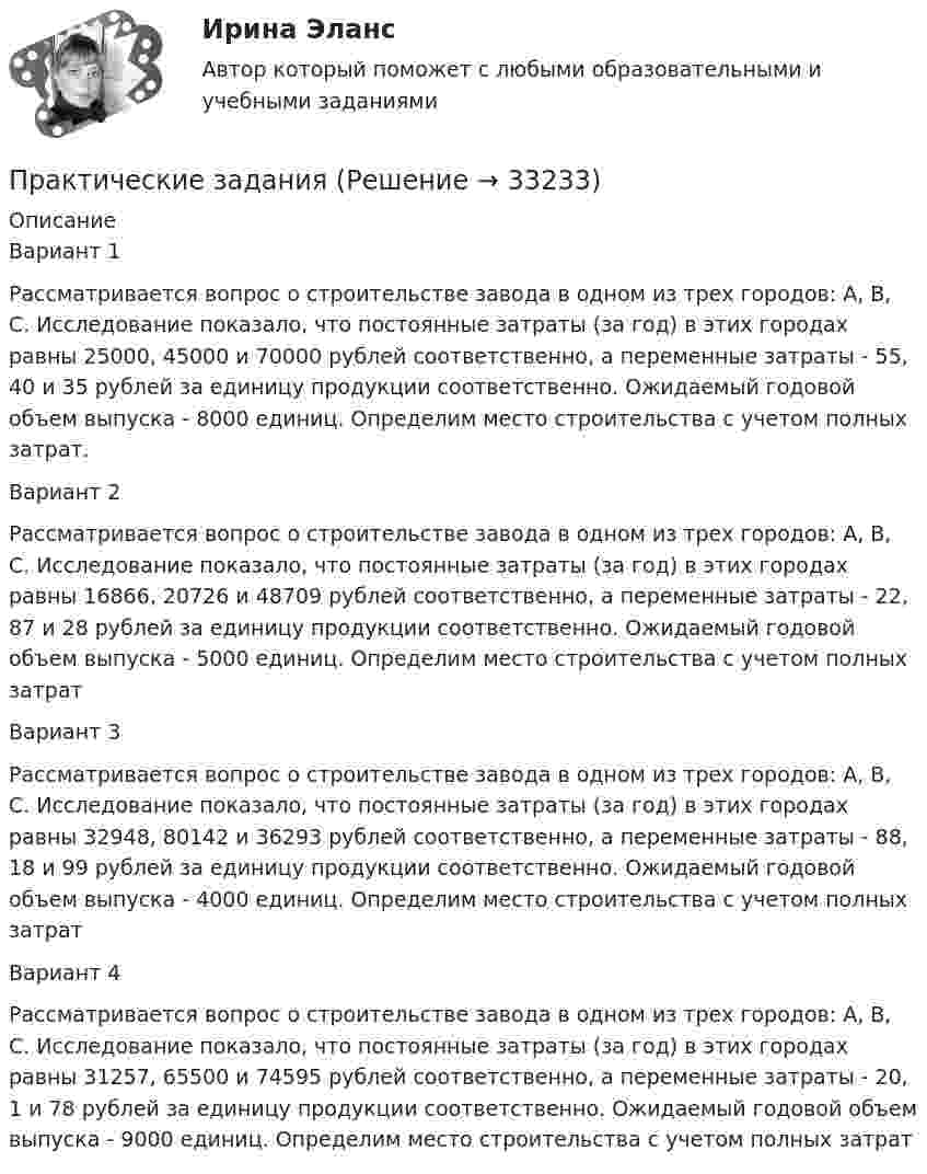      
          Описание
          Вариант 1Рассматривается вопрос о строительстве завода в одном из трех городов: А, В, С. Исследование показало, что постоянные затраты (за год) в этих городах равны 25000, 45000 и 70000 рублей соответственно, а переменные затраты - 55, 40 и 35 рублей за единицу продукции соответственно. Ожидаемый годовой объем выпуска - 8000 единиц. Определим место строительства с учетом полных затрат. Вариант 2Рассматривается вопрос о строительстве завода в одном из трех городов: А, В, С. Исследование показало, что постоянные затраты (за год) в этих городах равны 16866, 20726 и 48709 рублей соответственно, а переменные затраты - 22, 87 и 28 рублей за единицу продукции соответственно. Ожидаемый годовой объем выпуска - 5000 единиц. Определим место строительства с учетом полных затрат Вариант 3Рассматривается вопрос о строительстве завода в одном из трех городов: А, В, С. Исследование показало, что постоянные затраты (за год) в этих городах равны 32948, 80142 и 36293 рублей соответственно, а переменные затраты - 88, 18 и 99 рублей за единицу продукции соответственно. Ожидаемый годовой объем выпуска - 4000 единиц. Определим место строительства с учетом полных затрат Вариант 4Рассматривается вопрос о строительстве завода в одном из трех городов: А, В, С. Исследование показало, что постоянные затраты (за год) в этих городах равны 31257, 65500 и 74595 рублей соответственно, а переменные затраты - 20, 1 и 78 рублей за единицу продукции соответственно. Ожидаемый годовой объем выпуска - 9000 единиц. Определим место строительства с учетом полных затрат  
            
            
            Практические заданияПрактические заданияПрактические заданияПрактические задания 1,2Практические задания 1.2.3.4.5.6.7.8. в таблице, Международное правоПрактические задания 1. Гражданин РФ, постоянно проживающий на территории Германии, продал унаследованную им год назад квартиру в Н.Новгороде, за 3 млн. руб. Налоговый орган потребовал от данного гражданина уплаты НДФЛ с указанной суммы. Гражданин считает, что он имеет право на имущественный вычет, установленный в подп. 1 п. 1 ст. 220 НК РФ и налог уплачивать не обязан. Оцените ситуацию.практические задания1. Психология общенияПрактические аспекты государственного регулирования прав на недвижимое имущество и сделок с ним.фю_МАГ. Синергия. Ответы на ИТОГОВЫЙ ТЕСТ. На отлично!Практические аспекты государственного регулирования прав на недвижимостьПрактические аспекты детской психологии (тест 40 вопросов)Практические аспекты определения компетенции органов и должностных лиц по возбуждению и рассмотрению дел об административных правонарушениях.Практические задание по гражданскому процессу / РосдистантПрактические задание по курсу Архитектура компьютеров и операционные системы [Росдистант]практические задания