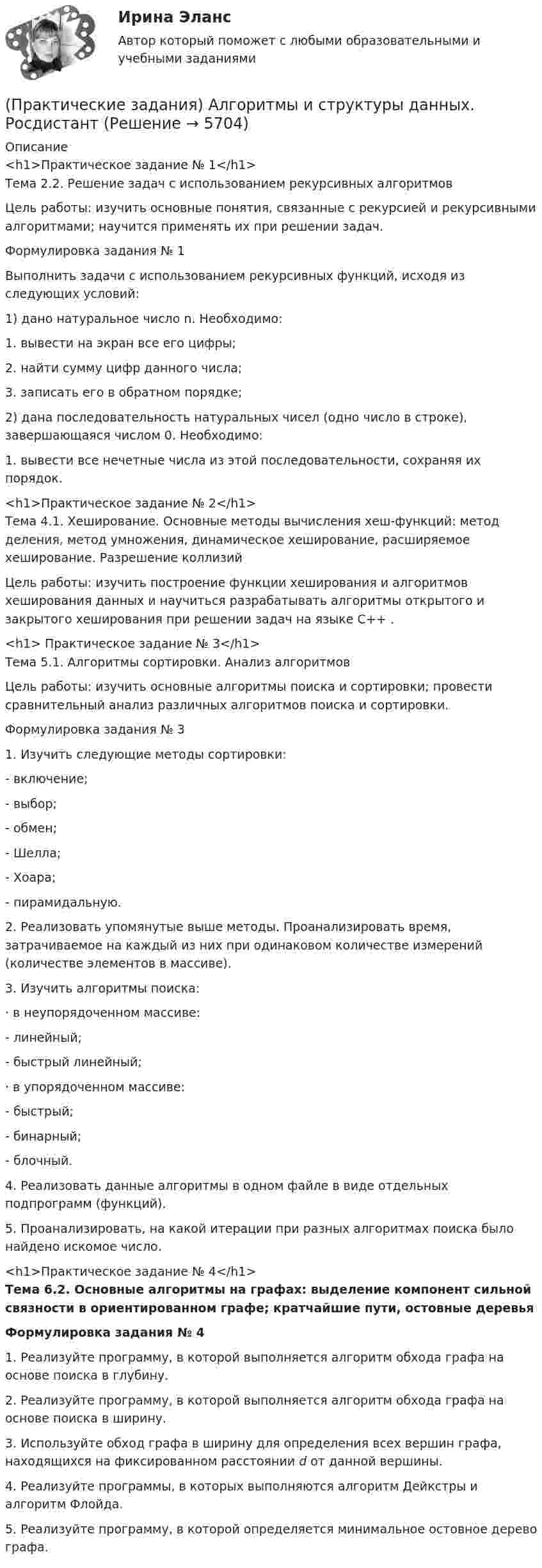      
          Описание
          <h1>Практическое задание № 1</h1>Тема 2.2. Решение задач с использованием рекурсивных алгоритмов 	Цель работы: изучить основные понятия, связанные с рекурсией и рекурсивными алгоритмами; научится применять их при решении задач.	Формулировка задания № 1	Выполнить задачи с использованием рекурсивных функций, исходя из следующих условий:	1) дано натуральное число n. Необходимо:	1. вывести на экран все его цифры;	2. найти сумму цифр данного числа;	3. записать его в обратном порядке;2) дана последовательность натуральных чисел (одно число в строке), завершающаяся числом 0. Необходимо:	1. вывести все нечетные числа из этой последовательности, сохраняя их порядок.<h1>Практическое задание № 2</h1>Тема 4.1. Хеширование. Основные методы вычисления хеш-функций: метод деления, метод умножения, динамическое хеширование, расширяемое хеширование. Разрешение коллизий	Цель работы: изучить построение функции хеширования и алгоритмов хеширования данных и научиться разрабатывать алгоритмы открытого и закрытого хеширования при решении задач на языке C++ .<h1> Практическое задание № 3</h1>Тема 5.1. Алгоритмы сортировки. Анализ алгоритмов Цель работы: изучить основные алгоритмы поиска и сортировки; провести сравнительный анализ различных алгоритмов поиска и сортировки.	Формулировка задания № 3	1.               Изучить следующие методы сортировки:	-                  включение;	-                  выбор;	-                  обмен;	-                  Шелла;	-                  Хоара;	-                  пирамидальную.	2.               Реализовать упомянутые выше методы. Проанализировать время, затрачиваемое на каждый из них при одинаковом количестве измерений (количестве элементов в массиве).	3.               Изучить алгоритмы  поиска:	·                  в неупорядоченном массиве:	-                  линейный;	-                  быстрый линейный;	·                   в упорядоченном массиве:	-                  быстрый;	-                  бинарный;	-                  блочный.	4. Реализовать данные алгоритмы в одном файле в виде отдельных подпрограмм (функций). 	5. Проанализировать, на какой итерации при разных алгоритмах поиска было найдено искомое число.<h1>Практическое задание № 4</h1>Тема 6.2. Основные алгоритмы на графах: выделение компонент сильной связности в ориентированном графе; кратчайшие пути, остовные деревья Формулировка задания № 4	1. Реализуйте программу, в которой выполняется алгоритм обхода графа на основе поиска в глубину.	2. Реализуйте программу, в которой выполняется алгоритм обхода графа на основе поиска в ширину.	3. Используйте обход графа в ширину для определения всех вершин графа, находящихся на фиксированном расстоянии d от данной вершины.	4. Реализуйте программы, в которых выполняются алгоритм Дейкстры и алгоритм Флойда.	5. Реализуйте программу, в которой определяется минимальное остовное дерево графа.  
            
            
            Практические задания № 3, 5, 6 - Вариант 6/8/0(Практические задания) Алгоритмы и структуры данных. РосдистантПрактические задания. Базы данных. Росдистант ТГУ.Практические задания высшая математика 3практические задания и вопросы по криминалистике (техника и тактика)Практические задания КриминологияПрактические задания к теме 2     Межличностные и межгрупповые конфликты   Практические задания 1.2.3.4.5.6.7.8. в таблице, Международное правоПрактические задания 1. Гражданин РФ, постоянно проживающий на территории Германии, продал унаследованную им год назад квартиру в Н.Новгороде, за 3 млн. руб. Налоговый орган потребовал от данного гражданина уплаты НДФЛ с указанной суммы. Гражданин считает, что он имеет право на имущественный вычет, установленный в подп. 1 п. 1 ст. 220 НК РФ и налог уплачивать не обязан. Оцените ситуацию.практические задания1. Психология общенияпрактические задания2. Психология общенияпрактические задания3. Психология общенияпрактические задания4. Психология общенияПрактические задания № 1, 2 с решением 1. Построить (в электронных таблицах) модель чистого денежного потока организации, использующей общую систему налогообложения по данным, приведённым ниже (Табл. 2).